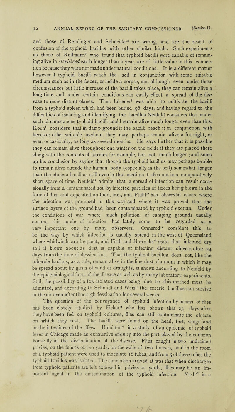 ana those of Remlinger and Schneider3 are wrong, and are the result of confusion of the typhoid bacillus with other similar kinds. Such experiments as those of Rullmann6 who found that typhoid bacilli were capable of remain¬ ing alive in sterilized earth longer than a year, are of little value in this connec¬ tion because they were not made under natural conditions. It is a different matter however if typhoid bacilli reach the soil in conjunction with some suitable medium such as in the faeces, or inside a corpse, and although even under these circumstances but little increase of the bacilli takes place, they can remain alive a long time, and under certain conditions can easily effect a spread of the dis¬ ease to more distant places. Thus Losener7 was able to cultivate the bacilli from a typhoid spleen which had been buried 96 days, and having regard to the difficulties of isolating and identifying the bacillus Neufeld considers that under such circumstances typhoid bacilli could remain alive much longer even than this. Koch8 considers that in damp ground if the bacilli reach it in conjunction with faeces or other suitable medium they may perhaps remain alive a fortnight, or even occasionally, as long as several months. He says further that it is possible they can remain alive throughout one winter on the fields if they are placed there along with the contents of latrines for example, but not much longer ; and sums up his conclusion by saying that though the typhoid bacillus may perhaps be able to remain alive outside the human body (especially in the soil) somewhat longer than the cholera bacillus, still even in that medium it dies out in a comparatively short space of time. Neufeld9 admits that a spread of infection can result occa¬ sionally from a contaminated soil by infected particles of faeces being blown in the form of dust and deposited on food, etc., and Pfuhl10 has observed cases where the infection was produced in this way and where it was proved that the surface layers of the ground had been contaminated by typhoid excreta. Under the conditions of war where much pollution of camping grounds usually occurs, this mode of infection has lately come to be regarded as a very important one by many observers. Ormerod11 considers this to be the way by which infection is usually spread in the west of Queensland where whirlwinds are frequent, and Firth and Horrocks12 state that infected dry soil if blown about as dust is capable of infecting distant objects after 24 days from the time of dessication. That the typhoid bacillus does not, like the tubercle bacillus, as a rule, remain alive in the fine dust of a room in which it may be spread about by gusts of wind or draughts, is shown according to Neufeld by the epidemiological facts of the disease as well as by many laboratory experiments. Still, the possibility of a few isolated cases being due to this method must be admitted, and according to Schmidt and Weis13 the enteric bacillus can survive in the air even after thorough dessication for several weeks. The question of the conveyance of typhoid infection by means of flies has been closely studied by Picker14 who has shown that 23 days after they have been fed on typhoid cultures, flies can still contaminate the objects on which they rest. The bacilli were found on the head, feet, wings and in the intestines of the flies. Hamilton15 in a study of an epidemic of typhoid fever in Chicago made an exhaustive enquiry into the part played by the common house fly in the dissemination of the disease. Flies caught in two undrained privies, on the fences of two yards, on the walls of two houses, and in the room of a typhoid patient were used to inoculate 18 tubes, and from 5 of these tubes the typhoid bacillus was isolated. The conclusion arrived at was that when discharges from typhoid patients are left exposed in privies or yards, flies may be an im¬ portant agent in the dissemination of the typhoid infection. Nash16 in a