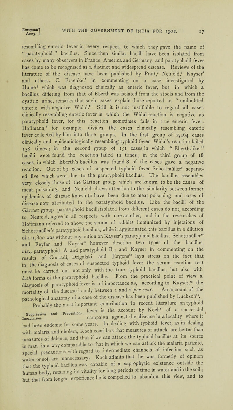 Army. J * resembling enteric fever in every respect, to which they gave the name of “ paratyphoid ” bacillus. Since then similar bacilli have been isolated from cases by many observers in France, America and Germany, and paratyphoid fever has come to be recognised as a distinct and widespread disease. Reviews of the literature of the disease have been published by Pratt,3 Neufeld,4 Kayser3 and others. C. Fraenkel8 in commenting on a case investigated by Hume7 which was diagnosed clinically as enteric fever, but in which a bacillus differing from that of Eberthwas isolated from the stools and from the cystitic urine, remarks that such cases explain those reported as “ undoubted enteric with negative Widal.” Still it is not justifiable to regard all cases clinically resembling enteric fever in which the Widal reaction is negative as paratyphoid fever, for this reaction sometimes fails in true enteric fever. Hoffmann,8 for example, divides the cases clinically resembling enteric fever collected by him into three groups. In the first group of 2,464 cases clinically and epidemiologically resembling typhoid fever Widal’s reaction failed 158 times ; in the second group of 131 cases in which “ Eberth-like ” bacilli were found the reaction failed 12 times ; in the third group of 18 cases in which Eberth’s bacillus was found 8 of the cases gave a negative reaction. Out of 69 cases of suspected typhoid fever Schottmuller9 separat¬ ed five which were due to the paratyphoid bacillus. The bacillus resembles very closely those of the Gartner group which are known to be the cause of meat poisoning, and Neufeld draws attention to the similarity between former epidemics of disease known to have been due to meat poisoning and cases of disease now attributed to the paratyphoid bacillus. Like the bacilli of the Gartner group paratyphoid bacilli isolated from different cases do not, according to Neufeld, agree in all respects with one another, and in the researches of Hoffmann referred to above the serum of rabbits immunized by injections of Schottmuller’s paratyphoid bacillus, while it agglutinated this bacillus in a dilution of 1-1,800 was without any action on Kayser’s paratyphoid bacillus. Schottmuller10 and Feyfer and Kayser11 however describe two types of the bacillus, viz., paratyphoid A and paratyphoid B ; and Kayser in commenting on the results of Conradi, Drigalski and Jurgens13 lays stress on the fact that in the diagnosis of cases of suspected typhoid fever the serum reaction test must be carried out not only with the true typhoid bacillus, but also with both forms of the paratyphoid bacillus. From the practical point of view a diagnosis of paratyphoid fever is of importance as, according to Kayser,'3 the mortality of the disease is only between 1 and 2 pev cent. An account of the pathological anatomy of a case of the disease has been published by Lucksch'4. Probably the most important contribution to recent literature on typhoid fever is the account by Koch' of a successful inocuPi£ion!Cn ^ Pr£ventl°a‘ campaign against the disease in a locality where it had been endemic for some years. In dealing with typhoid fever, as in dealing with malaria and cholera, Koch considers that measures of attack are better than measures of defence, and that if we can attack the typhoid bacillus at its source in man in a way comparable to that in which we can attack the malaria parasite, special precautions with regard to intermediate channels of infection such as water or soil are unnecessary. Koch admits that he was formerly of opinion that the typhoid bacillus was capable of a saprophytic existence outside the human body, retaining its vitality for long periods of time in water and in the soil; but that from longer experience he is compelled to abandon this view, and to