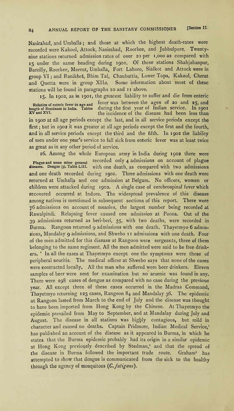 24 Nasirabad, and Umballa; and those at which the highest death-rates were recorded were Kakool, Attock, Nasirabad, Roorkee, and Jubbulpore. Twenty- nine stations returned admission rates of over 20 per 1,000 as compared with 15 under the same heading during 1901, Of these stations Shahjahanpur, Bareilly, Roorkee, Meerut, Umballa, Fort Lahore, Sialkot and Attock were in group VI ; and Ranikhet, Bhim Tal, Chaubuttia, Lower Topa, Kakool, Cherat and Quetta were in group XII<2. Some information about most of these stations will be found in paragraphs 10 and 11 above. 15. In 1902, as ifi 1901, the greatest liability to suffer and die from enteric Relation Of enteric rever to and fever was between the ages of so and 25, and length of Residence in India. Tables during the first year ot Indian service. In 1901 xv and xvi. the incidence of the disease had been less than in 1900 at all age periods except the last, and in all service periods except the first; but in 1902 it was greater at all age periods except the first and the fourth, and in all service periods except the third and the fifth. In 1902 the liability of men under one year’s service to fall sick from enteric fever was at least twice as great as in any other period of service. 16. Among the whole European army in India during 1902 there were Plague and some other general recorded only 4 admissions on account of plague diseases. Dengue (3). Table Lin. with one death, as compared with two admissions and one death recorded during 1901. Three admissions with one death were returned at Umballa and one admission at Belgam. No officers, women or children were attacked during 1902. A single case of cerebrospinal fever which recovered occurred at Indore. The widespread prevalence of this disease among natives is mentioned in subsequent sections of this report. There were 76 admissions on account of measles, the largest number being recorded at Rawalpindi. Relapsing fever caused one admission at Poona. Out of the 39 admissions returned as beri-beri, 35, with two deaths, were recorded in Burma. Rangoon returned 9 admissions with one death. Thayetmyo 6 admis¬ sions, Mandalay 9 admissions, and Shwebo 11 admissions with one death. Four of the men admitted for this disease at Rangoon were sergeants, three of them belonging to the same regiment. All the men admitted were said to be free drink¬ ers. * In all the cases at Thayetmyo except one the symptoms were those of peripheral neuritis. The medical officer at Shwebo says that none of the cases were contracted locally. All the men who suffered were beer drinkers. Eleven samples of beer were sent for examination but no arsenic was found in any. There were 298 cases of dengue as compared with no case during the previous year. All except three of these cases occurred in the Madras Command, Thayetmyo returning 123 cases, Rangoon 84 and Mandalay 36. The epidemic at Rangoon lasted from March to the end of July and the disease was thought to have been imported from Hong Kong by the Chinese. At Thayetmyo the epidemic prevailed from May to September, and at Mandalay during July and August. The disease in all stations was highly contagious, but mild in character and caused no deaths. Captain Pridmore, Indian Medical Service,1 has published an account of the disease as it appeared in Burma, in which he states that the Burma epidemic probably had its origin in a similar epidemic at Hong Kong previously described by Stedman,2 and that the spread of the disease in Burma followed the important trade route. Graham3 has attempted to show that dengue is communicated from the sick to the healthy through the agency of mosquitoes (C.fatigans).