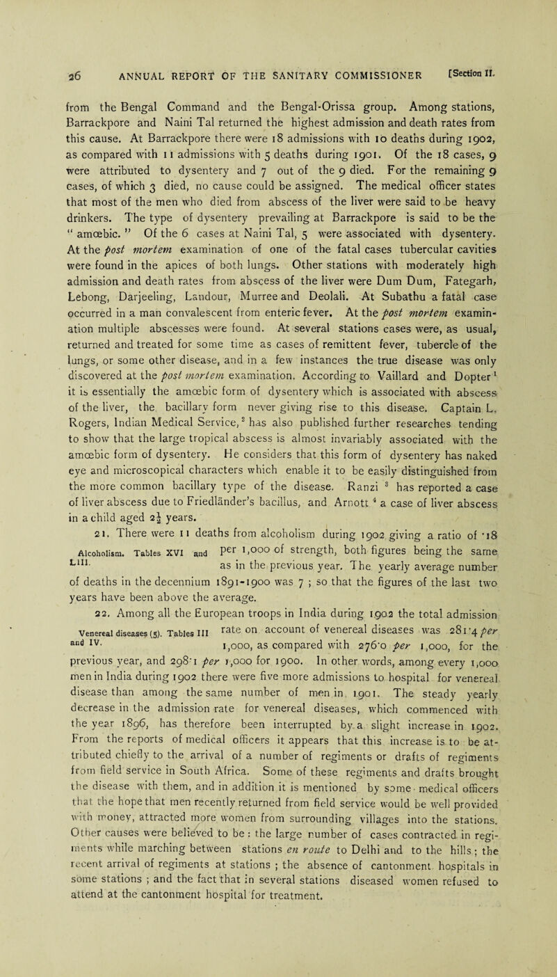 from the Bengal Command and the Bengal-Orissa group. Among stations, Barrackpore and Naini Tal returned the highest admission and death rates from this cause. At Barrackpore there were 18 admissions with io deaths during 1902, as compared with 11 admissions with 5 deaths during 1901. Of the 18 cases, 9 were attributed to dysentery and 7 out of the 9 died. For the remaining 9 cases, of which 3 died, no cause could be assigned. The medical officer states that most of the men who died from abscess of the liver were said to be heavy drinkers. The type of dysentery prevailing at Barrackpore is said to be the “ amoebic. ” Of the 6 cases at Naini Tal, 5 were associated with dysentery. At the post mortem examination of one of the fatal cases tubercular cavities were found in the apices of both lungs. Other stations with moderately high admission and death rates from abscess of the liver were Dum Dum, Fategarh, Lebong, Darjeeling, Landour, Murree and Deolali. At Subathu a fatal case occurred in a man convalescent from enteric fever. At the post mortem examin¬ ation multiple abscesses were found. At several stations cases were, as usual, returned and treated for some time as cases of remittent fever, tubercle of the lungs, or some other disease, and in a few instances the true disease was only discovered at the post mortem examination. According to Vaillard and Dopter1 it is essentially the amoebic form of dysentery which is associated with abscess of the liver, the bacillary form never giving rise to this disease. Captain L, Rogers, Indian Medical Service,2 has also published further researches tending to show that the large tropical abscess is almost invariably associated with the amoebic form of dysentery. He considers that this form of dysentery has naked eye and microscopical characters which enable it to be easily distinguished from the more common bacillary type of the disease. Ranzi 3 has reported a case of liver abscess due to Friedlander’s bacillus, and Arnott 4 a case of liver abscess in a child aged 2\ years. 21. There were 11 deaths from alcoholism during 1902 giving a ratio of *18 Alcoholism. Tables xvi and Per 1 >°°° of strength, both figures being the same L1I1‘ as in the previous year. The yearly average number of deaths in the decennium 1891-1900 was 7 ; so that the figures of the last two years have been above the average. 22. Among all the European troops in India during 1902 the total admission Venereal diseases (s). Tables III rate on account of venereal diseases was 281*4 per and IV- 1,000, as compared with 276^0 per 1,000, for the previous year, and 298’1 per t,ooo for 1900. In other words, among every 1,000 men in India during 1902 there were five more admissions to hospital for venereal disease than among the same number of men in 1901. The steady yearly decrease in the admission rate for venereal diseases, which commenced with the year 1896, has therefore been interrupted by a slight increase in 1902. From the reports of medical officers it appears that this increase is to be at¬ tributed chiefly to the arrival of a number of regiments or drafts of regiments from field service in South Africa. Some of these regiments and drafts brought the disease with them, and in addition it is mentioned by some medical officers that the hope that men recently returned from field service would be well provided with money, attracted more women from surrounding villages into the stations. Other causes were believed to be : the large number of cases contracted in regi¬ ments while marching between stations en route to Delhi and to the hills ; the recent arrival of regiments at stations ; the absence of cantonment hospitals in some stations ; and the fact that in several stations diseased women refused to attend at the cantonment hospital for treatment.