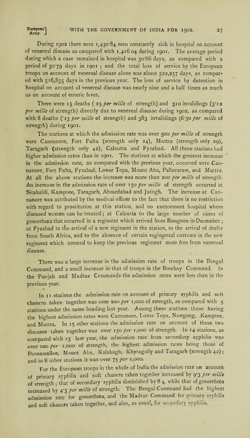 European! Army. J WITH THE GOVERNMENT OF INDIA FOR I902. 27 During 1902 there were i,43o‘84 men constantly sick in hospital on account of venereal disease as compared with 1,416 04 during 1901. The average period during which a case remained in hospital was 3o'66 days, as compared with a period of 30'79 days in 1901 ; and the total loss of service by the European troops on account of venereal disease alone was about 522,257 days, as compar¬ ed with 516,855 days in the previous year. The loss of service by detention in hospital on account of venereal disease was nearly nine and a half times as much as on account of enteric fever. There were 15 deaths ( 25 per mille of strength) and 310 invalidings (5M2 per mille of strength) directly due to venereal disease during 1902, as compared with 8 deaths (‘13 per mille of strength) and 383 invalidings (6'3o per mille of strength) during 1901. The stations at which the admission rate was over 500 per mille of strength were Cannanore, Fort Fulta (strength only 24), Muttra (strength only 29), Taragarh (strength only 42), Calcutta and Fyzabad. All these stations had higher admission rates than in 1901. The stations at which the greatest increase in the admission rate, as compared with the previous year, occurred were Can¬ nanore, Fort Fulta, Fyzabad, Lower Topa, Mount Abu, Pallavaram, and Muttra. At all the above stations the increase was more than 200 per mille of strength. An increase in the admission rate of over 150 per mille of strength occurred at Sitabaldi, Kamptee, Taragarh, Ahmedabad and Jutogh. The increase at Can¬ nanore was attributed by the medical officer to the fact that there is no restriction with regard to prostitution at this station, and no cantonment hospital where diseased women can be treated; at Calcutta to the large number of cases of gonorrhoea that occurred in a regiment which arrived from Rangoon in December; at Fyzabad to the arrival of a new regiment in the station, to the arrival of drafts from South Africa, and to the absence of certain regimental customs in the new regiment which seemed to keep the previous regiment more free from venereal disease. \ There was a large increase in the admission rate of troops in the Bengal Command, and a small increase in that of troops in the Bombay Command. In the Punjab and Madras Commands the admission rates were less than in the previous year. In 11 stations the admission rate on account of primary syphilis and soft chancre taken together was over 200 per 1,000 of strength, as compared with 5 stations under the same heading last year. Among these stations those having the highest admission rates were Cannanore, Lower Topa, Nowgong, Kamptee, and Muttra. In 15 other stations the admission rate on account of these two diseases taken together was over 15® per 1,000 of strength, in 14 stations, as compared with 13 last year, the admission rate from secondary syphilis was over 100 per 1,000 of strength, the highest admission rates being those of Poonamallee, Mount Abu, Kalabagh, Khyragully and Taragarh (strength 42); and in 8 other stations it was over 75 per 1,000. For the European troops in the whole of India the admission rate on account of primary syphilis and soft chancre taken together increased by 9-3 per mille of strength ; that of secondary syphilis diminished by 8 4, while that of gonorrhoea increased by 4'5 per mille of strength. The Bengal Command had the highest admission rate for gonorrhoea, and the Madras Command for primary syphilis and soft chancre taken together, and also, as usual, for secondary syphilis.