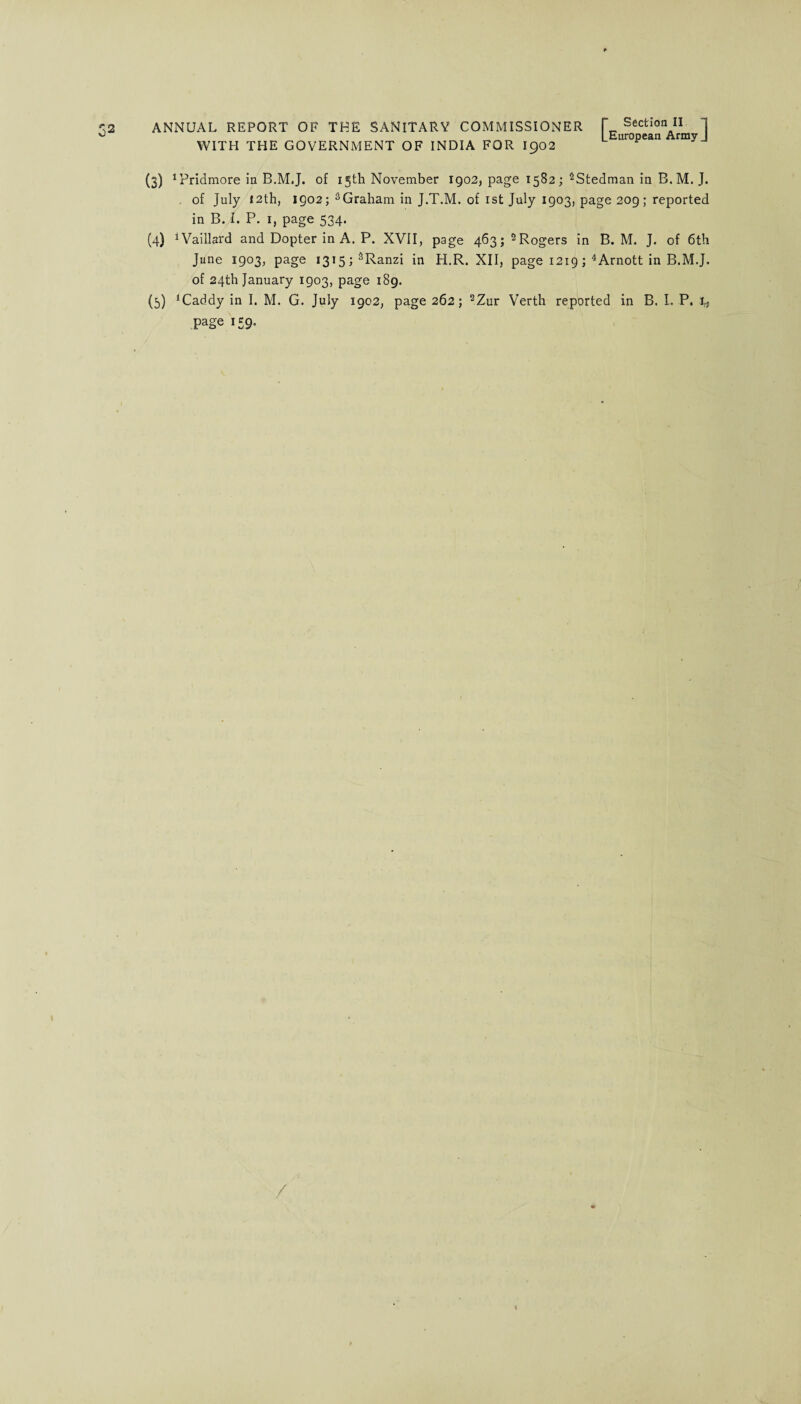 WITH THE GOVERNMENT OF INDIA FOR I902 [ Section II European Army ] (3) ^ridmore in B.M.J. of 15th November 1902, page 1582; 2Stedman in B. M. J. . of July 12th, 1902; sGraham in J.T.M. of 1st July 1903, page 209; reported in B. I. P. 1, page 534. (4) 1 Vaillard and Dopter in A. P. XVII, page 463;2Rogers in B. M. J. of 6th June 1903, page i3i5;sRanzi in H.R. XII, page 1219; 4Arnott in B.M.J. of 24th January 1903, page 189. (5) *Caddy in I. M. G. July 1902, page 262; 2Zur Verth reported in B. I. P, t* Page 159-