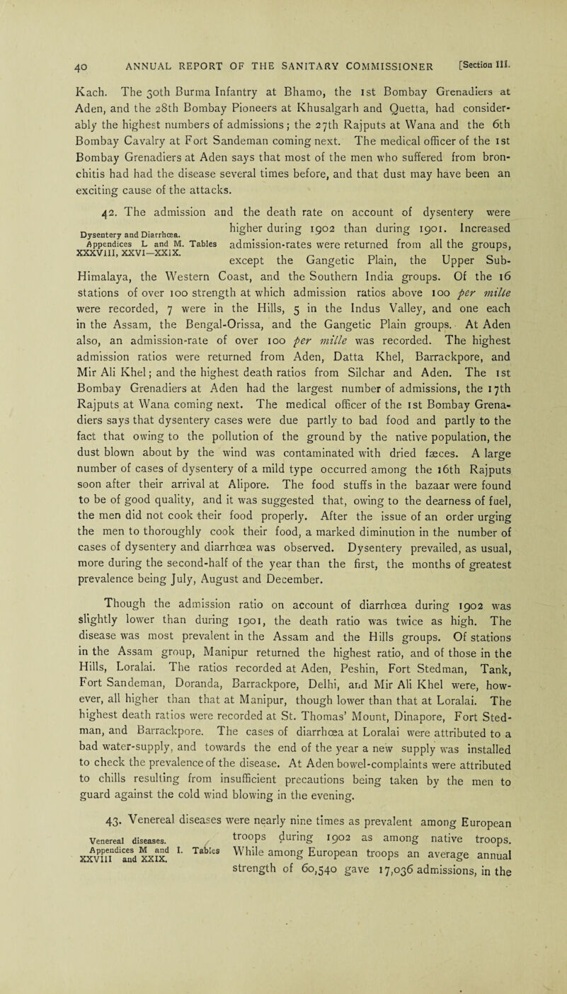 Kach. The 30th Burma Infantry at Bhamo, the 1st Bombay Grenadiers at Aden, and the 28th Bombay Pioneers at Khusalgarh and Quetta, had consider¬ ably the highest numbers of admissions; the 27th Rajputs at Wana and the 6th Bombay Cavalry at Fort Sandeman coming next. The medical officer of the 1st Bombay Grenadiers at Aden says that most of the men who suffered from bron¬ chitis had had the disease several times before, and that dust may have been an exciting cause of the attacks. 42. The admission and the death rate on account of dysentery were „ x JT>. . higher during 1002 than during 1901. Increased Dysentery and Diarrhoja. ° ° ’ os Appendices l and m. Tables admission-rates were returned from all the groups, XXXVIII, XXVI—XXIX. , . , T7 except the Gangetic Plain, the Upper bub- Himalaya, the Western Coast, and the Southern India groups. Of the 16 stations of over 100 strength at which admission ratios above 100 per mille were recorded, 7 were in the Hills, 5 in the Indus Valley, and one each in the Assam, the Bengal-Orissa, and the Gangetic Plain groups. At Aden also, an admission-rate of over 100 per mille was recorded. The highest admission ratios were returned from Aden, Datta Khel, Barrackpore, and Mir Ali Khel; and the highest death ratios from Silchar and Aden. The 1st Bombay Grenadiers at Aden had the largest number of admissions, the 17th Rajputs at Wana coming next. The medical officer of the 1st Bombay Grena¬ diers says that dysentery cases were due partly to bad food and partly to the fact that owing to the pollution of the ground by the native population, the dust blown about by the wind was contaminated with dried faeces. A large number of cases of dysentery of a mild type occurred among the 16th Rajputs soon after their arrival at Alipore. The food stuffs in the bazaar were found to be of good quality, and it was suggested that, owing to the dearness of fuel, the men did not cook their food properly. After the issue of an order urging the men to thoroughly cook their food, a marked diminution in the number of cases of dysentery and diarrhoea was observed. Dysentery prevailed, as usual, more during the second-half of the year than the first, the months of greatest prevalence being July, August and December. Though the admission ratio on account of diarrhoea during 1902 was slightly lower than during 1901, the death ratio was twice as high. The disease was most prevalent in the Assam and the Hills groups. Of stations in the Assam group, Manipur returned the highest ratio, and of those in the Hills, Loralai. The ratios recorded at Aden, Peshin, Fort Stedman, Tank, Fort Sandeman, Doranda, Barrackpore, Delhi, and Mir Ali Khel were, how¬ ever, all higher than that at Manipur, though lower than that at Loralai. The highest death ratios were recorded at St. Thomas’ Mount, Dinapore, Fort Sted¬ man, and Barrackpore. The cases of diarrhoea at Loralai were attributed to a bad water-supply, and towards the end of the year a new supply was installed to check the prevalence of the disease. At Aden bowel-complaints were attributed to chills resulting from insufficient precautions being taken by the men to guard against the cold wind blowing in the evening. 43. Venereal diseases were nearly nine times as prevalent among European Venereal diseases. troops during 1902 as among native troops. xvnTdianSd xxixd TabIes Affile among European troops an average annual strength of 60,540 gave 17,036 admissions, in the