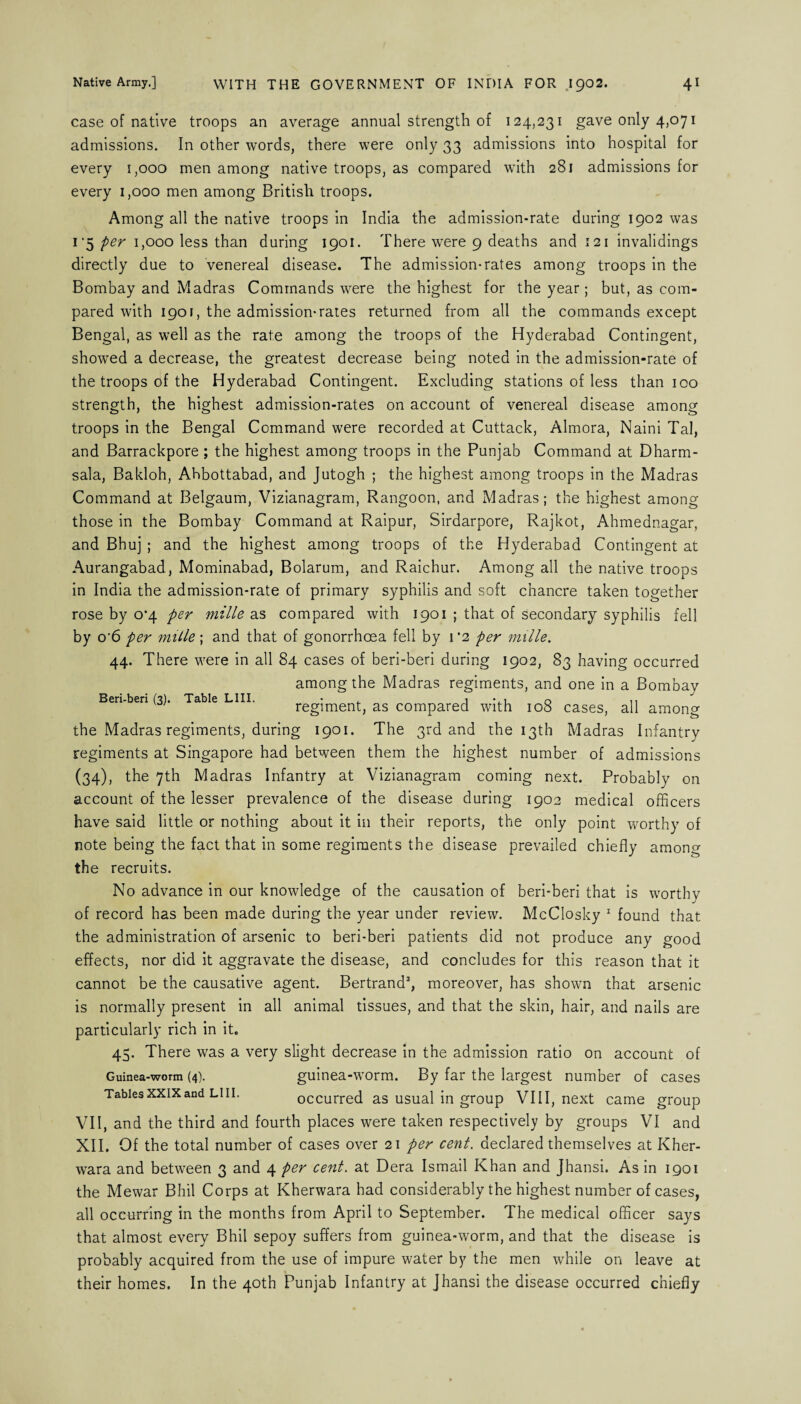 case of native troops an average annual strength of 124,231 gave only 4,071 admissions. In other words, there were only 33 admissions into hospital for every 1,000 men among native troops, as compared with 281 admissions for every 1,000 men among British troops. Among all the native troops in India the admission-rate during 1902 was 1 ‘5 per 1,000 less than during 1901. There were 9 deaths and 121 invalidings directly due to venereal disease. The admission-rates among troops in the Bombay and Madras Commands were the highest for the year; but, as com¬ pared with 1901, the admission* rates returned from all the commands except Bengal, as well as the rate among the troops of the Hyderabad Contingent, showed a decrease, the greatest decrease being noted in the admission-rate of the troops of the Hyderabad Contingent. Excluding stations of less than 100 strength, the highest admission-rates on account of venereal disease among troops in the Bengal Command were recorded at Cuttack, Almora, Naini Tal, and Barrackpore ; the highest among troops in the Punjab Command at Dharm- sala, Bakloh, Ahbottabad, and Jutogh ; the highest among troops in the Madras Command at Belgaum, Vizianagram, Rangoon, and Madras; the highest among those in the Bombay Command at Raipur, Sirdarpore, Rajkot, Ahmednagar, and Bhuj ; and the highest among troops of the Hyderabad Contingent at Aurangabad, Mominabad, Bolarum, and Raichur. Among all the native troops in India the admission-rate of primary syphilis and soft chancre taken together rose by 0*4 per mille as compared with 1901 ; that of secondary syphilis fell by o'6 per mille; and that of gonorrhoea fell by 1*2 per mille. 44. There were in all 84 cases of beri-beri during 1902, 83 having occurred among the Madras regiments, and one in a Bombay Beri-beri (3). Table LIII. • , i 0 ,, y 1 regiment, as compared with 108 cases, all among the Madras regiments, during 1901. The 3rd and the 13th Madras Infantry regiments at Singapore had between them the highest number of admissions (34), the 7th Madras Infantry at Vizianagram coming next. Probably on account of the lesser prevalence of the disease during 1902 medical officers have said little or nothing about it in their reports, the only point worthy of note being the fact that in some regiments the disease prevailed chiefly among the recruits. No advance in our knowledge of the causation of beri-beri that is worthy of record has been made during the year under review. McClosky 1 found that the administration of arsenic to beri-beri patients did not produce any good effects, nor did it aggravate the disease, and concludes for this reason that it cannot be the causative agent. Bertrand2, moreover, has shown that arsenic is normally present in all animal tissues, and that the skin, hair, and nails are particularly rich in it. 45. There was a very slight decrease in the admission ratio on account of Guinea-worm (4). guinea-worm. By far the largest number of cases Tablesxxixand LIII. occurred as usual in group VIII, next came group VII, and the third and fourth places were taken respectively by groups VI and XII. Of the total number of cases over 21 per cent, declared themselves at Kher- wara and between 3 and 4 per cent, at Dera Ismail Khan and Jhansi. As in 1901 the Mewar Bhil Corps at Kherwara had considerably the highest number of cases, all occurring in the months from April to September. The medical officer says that almost every Bhil sepoy suffers from guinea-worm, and that the disease is probably acquired from the use of impure water by the men while on leave at their homes. In the 40th Punjab Infantry at Jhansi the disease occurred chiefly