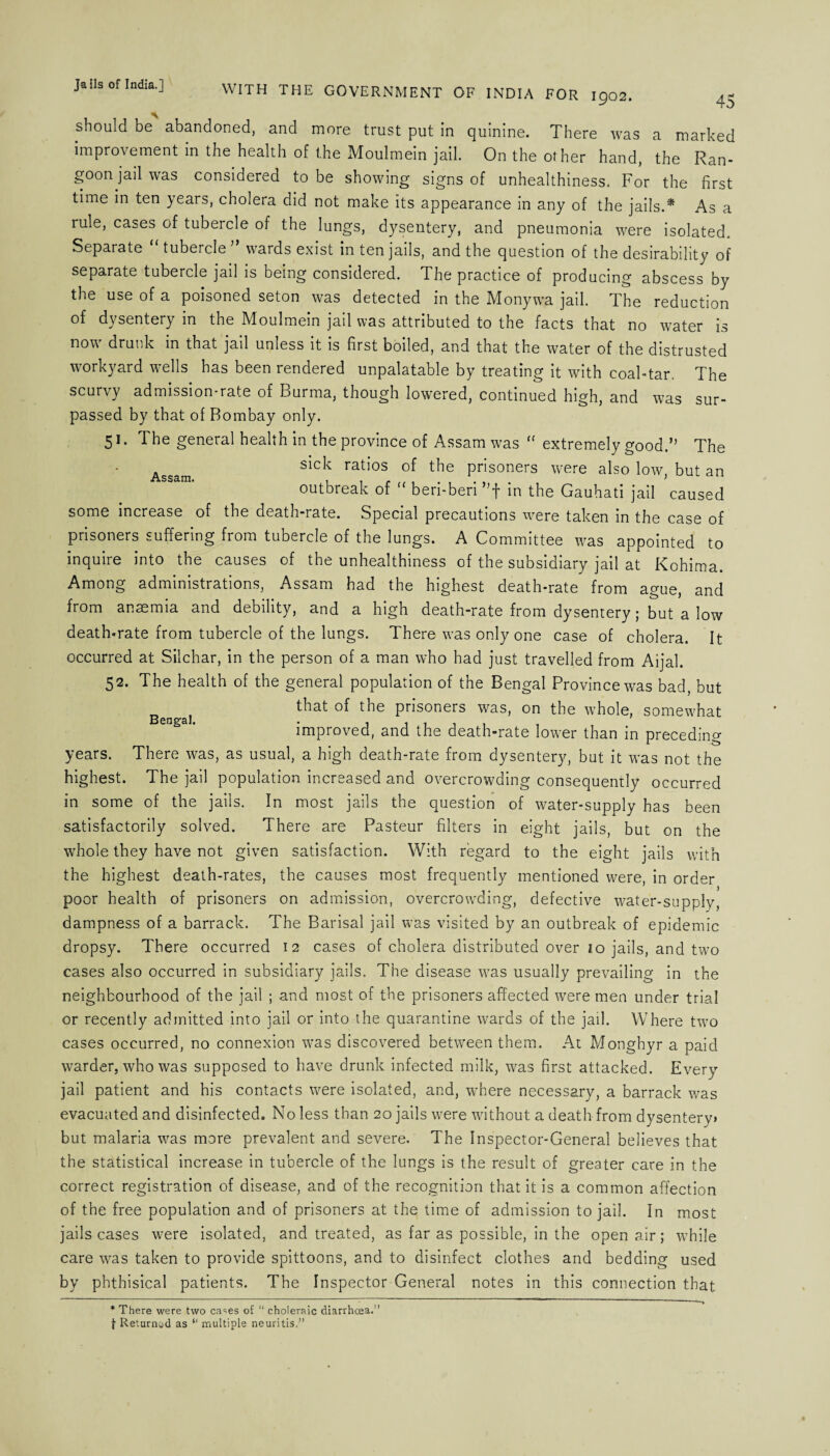 - --'-n rUK 1902. 4- % should be abandoned, and more trust put in quinine. There was a marked improvement in the health of the Moulmein jail. On the other hand, the Ran¬ goon jail was considered to be showing signs of unhealthiness. For the first time in ten years, cholera did not make its appearance in any of the jails.* As a rule, cases of tubercle of the lungs, dysentery, and pneumonia were isolated. Separate “ tubercle ” wards exist in ten jails, and the question of the desirability of separate tubercle jail is being considered. The practice of producing abscess by the use of a poisoned seton was detected in the Monywa jail. The reduction of dysentery in the Moulmein jail was attributed to the facts that no water is now drunk in that jail unless it is first boiled, and that the water of the distrusted workyard wells has been rendered unpalatable by treating it with coal-tar. The scurvy admission-rate of Burma, though lowered, continued high, and was sur¬ passed by that of Bombay only. 51. The general health in the province of Assam was <f extremely good.” The Assam sick ratios of the prisoners were also low, but an outbreak of “ beri-beri ”f in the Gauhati jail caused some increase of the death-rate. Special precautions were taken in the case of prisoners suffering from tubercle of the lungs. A Committee was appointed to inquire into the causes of the unhealthiness of the subsidiary jail at Kohima. Among administrations, Assam had the highest death-rate from ague, and from anaemia and debility, and a high death-rate from dysentery; but a low death-rate from tubercle of the lungs. There was only one case of cholera. It occurred at Silchar, in the person of a man who had just travelled from Aijal. 52. The health of the general population of the Bengal Province was bad, but Ben^a] that of the prisoners was, on the whole, somewhat improved, and the death-rate lower than in preceding years. There was, as usual, a high death-rate from dysentery, but it was not the highest. The jail population increased and overcrowding consequently occurred in some of the jails. In most jails the question of water-supply has been satisfactorily solved. There are Pasteur filters in eight jails, but on the whole they have not given satisfaction. With regard to the eight jails with the highest death-rates, the causes most frequently mentioned were, in order poor health of prisoners on admission, overcrowding, defective water-supply, dampness of a barrack. The Barisal jail was visited by an outbreak of epidemic dropsy. There occurred 12 cases of cholera distributed over 10 jails, and two cases also occurred in subsidiary jails. The disease was usually prevailing in the neighbourhood of the jail ; and most of the prisoners affected were men under trial or recently admitted into jail or into the quarantine wards of the jail. Where two cases occurred, no connexion was discovered between them. At Monghyr a paid warder, who was supposed to have drunk infected milk, was first attacked. Every jail patient and his contacts were isolated, and, where necessary, a barrack was evacuated and disinfected. No less than 20 jails were without a death from dysenterv* but malaria was more prevalent and severe. The Inspector-General believes that the statistical increase in tubercle of the lungs is the result of greater care in the correct registration of disease, and of the recognition that it is a common affection of the free population and of prisoners at the time of admission to jail. In most jails cases were isolated, and treated, as far as possible, in the open air; while care was taken to provide spittoons, and to disinfect clothes and bedding used by phthisical patients. The Inspector General notes in this connection that * There were two cases of “ choleraic diarrhoea.” {■ Returned as “ multiple neuritis.”