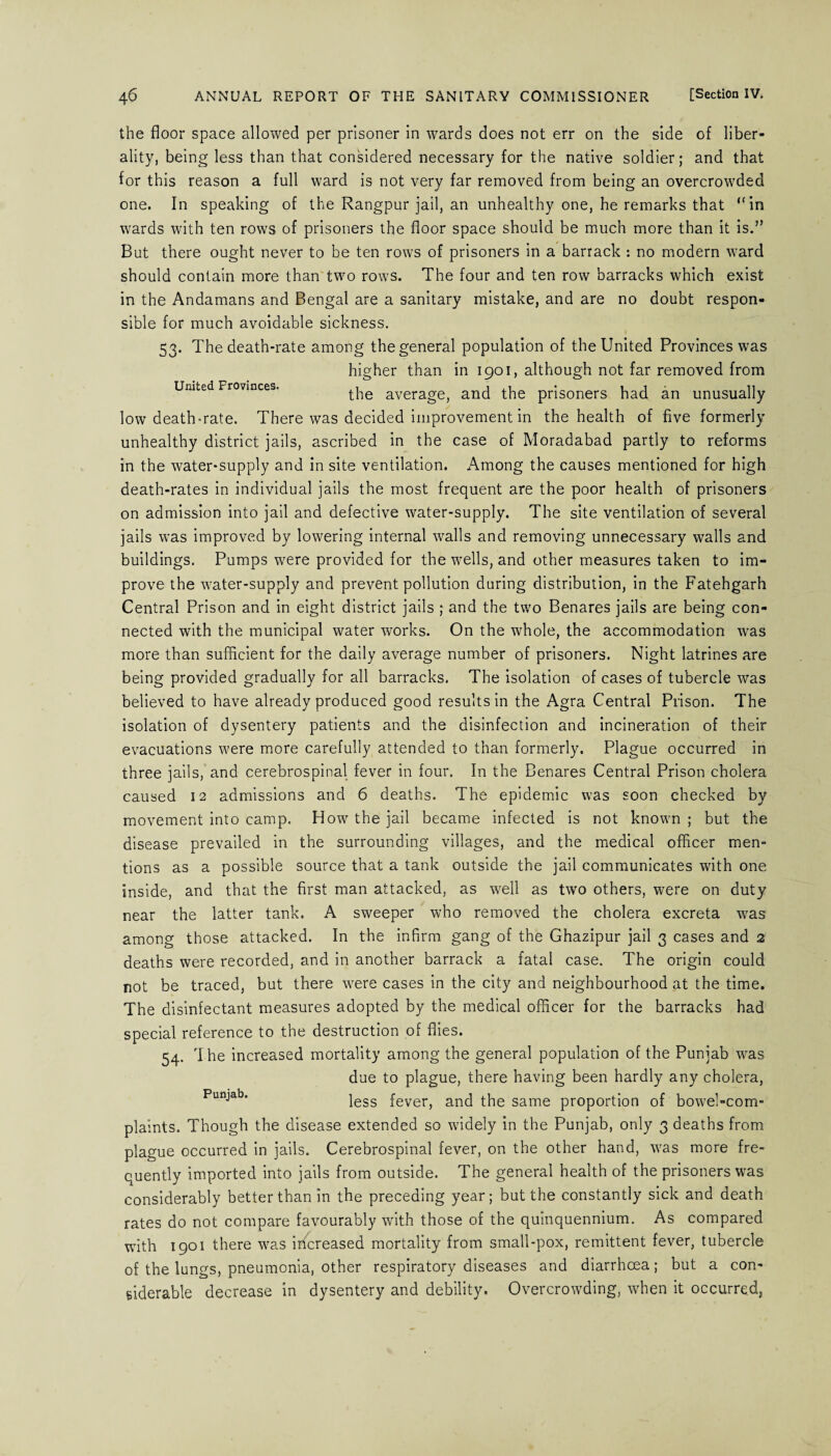 United Provinces. the floor space allowed per prisoner in wards does not err on the side of liber¬ ality, being less than that considered necessary for the native soldier; and that for this reason a full ward is not very far removed from being an overcrowded one. In speaking of the Rangpur jail, an unhealthy one, he remarks that “in wards with ten rows of prisoners the floor space should be much more than it is.” But there ought never to be ten rows of prisoners in a barrack : no modern ward should contain more than two rows. The four and ten row barracks which exist in the Andamans and Bengal are a sanitary mistake, and are no doubt respon¬ sible for much avoidable sickness. 53. The death-rate among the general population of the United Provinces was higher than in 1901, although not far removed from the average, and the prisoners had an unusually low death-rate. There was decided improvement in the health of five formerly unhealthy district jails, ascribed in the case of Moradabad partly to reforms in the water-supply and in site ventilation. Among the causes mentioned for high death-rates in individual jails the most frequent are the poor health of prisoners on admission into jail and defective water-supply. The site ventilation of several jails was improved by lowering internal walls and removing unnecessary walls and buildings. Pumps were provided for the wells, and other measures taken to im¬ prove the water-supply and prevent pollution during distribution, in the Fatehgarh Central Prison and in eight district jails ; and the two Benares jails are being con¬ nected with the municipal water works. On the whole, the accommodation was more than sufficient for the daily average number of prisoners. Night latrines are being provided gradually for all barracks. The isolation of cases of tubercle was believed to have already produced good results in the Agra Central Prison. The isolation of dysentery patients and the disinfection and incineration of their evacuations were more carefully attended to than formerly. Plague occurred in three jails, and cerebrospinal fever in four. In the Benares Central Prison cholera caused 12 admissions and 6 deaths. The epidemic was soon checked by movement into camp. How the jail became infected is not known ; but the disease prevailed in the surrounding villages, and the medical officer men¬ tions as a possible source that a tank outside the jail communicates with one inside, and that the first man attacked, as well as two others, were on duty near the latter tank. A sweeper who removed the cholera excreta was among those attacked. In the infirm gang of the Ghazipur jail 3 cases and 2 deaths were recorded, and in another barrack a fatal case. The origin could not be traced, but there were cases in the city and neighbourhood at the time. The disinfectant measures adopted by the medical officer for the barracks had special reference to the destruction of flies. 54. I he increased mortality among the general population of the Punjab was due to plague, there having been hardly any cholera, Punjab* less fever, and the same proportion of bowel-com¬ plaints. Though the disease extended so widely in the Punjab, only 3 deaths from plague occurred in jails. Cerebrospinal fever, on the other hand, was more fre¬ quently imported into jails from outside. The general health of the prisoners was considerably better than in the preceding year; but the constantly sick and death rates do not compare favourably with those of the quinquennium. As compared with 1901 there was increased mortality from small-pox, remittent fever, tubercle of the lungs, pneumonia, other respiratory diseases and diarrhoea; but a con¬ siderable decrease in dysentery and debility. Overcrowding, when it occurred,