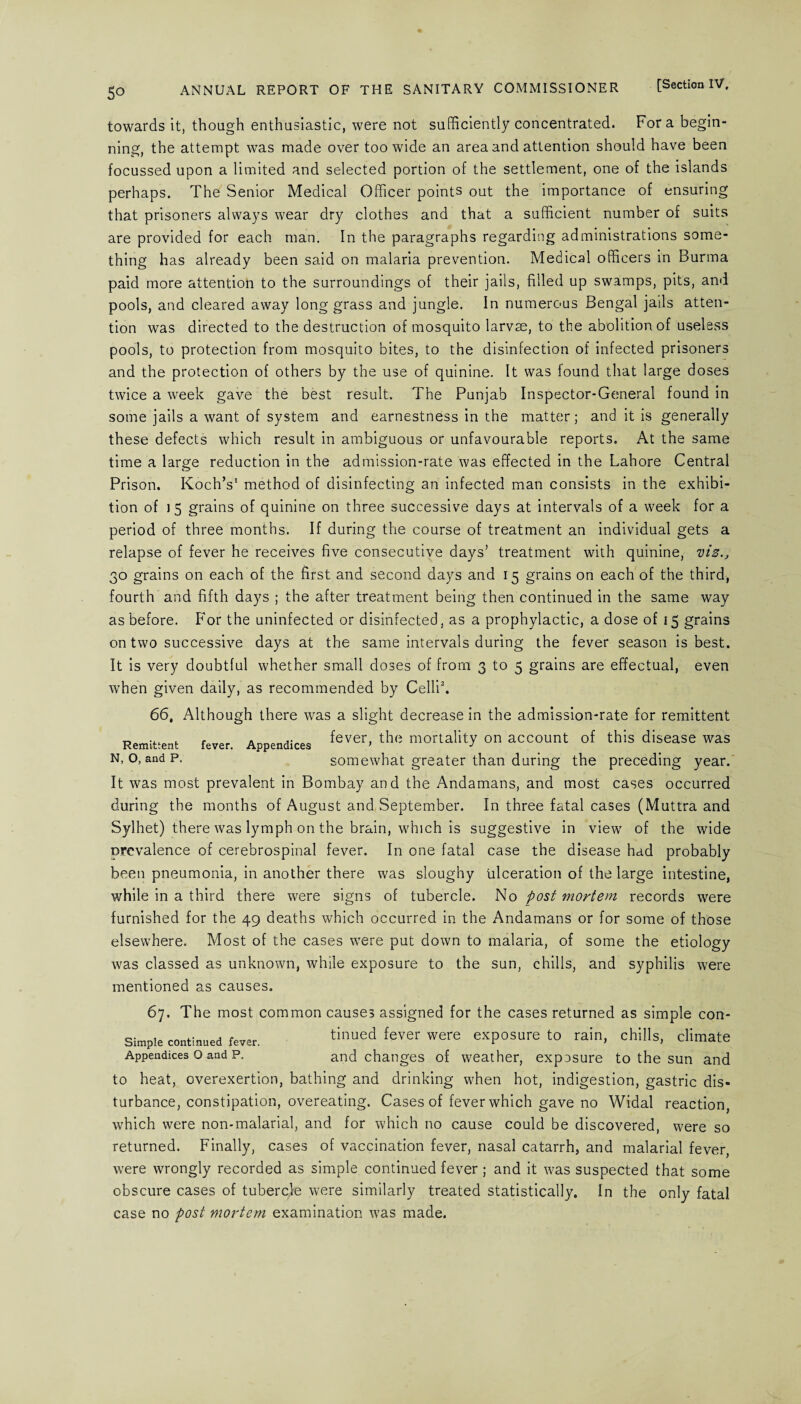 towards it, though enthusiastic, were not sufficiently concentrated. Fora begin¬ ning, the attempt was made over too wide an area and attention should have been focussed upon a limited and selected portion of the settlement, one of the islands perhaps. The Senior Medical Officer points out the importance of ensuring that prisoners always wear dry clothes and that a sufficient number of suits are provided for each man. In the paragraphs regarding administrations some¬ thing has already been said on malaria prevention. Medical officers in Burma paid more attention to the surroundings of their jails, filled up swamps, pits, and pools, and cleared away long grass and jungle. In numerous Bengal jails atten¬ tion was directed to the destruction of mosquito larvae, to the abolition of useless pools, to protection from mosquito bites, to the disinfection of infected prisoners and the protection of others by the use of quinine. It was found that large doses twice a week gave the best result. The Punjab Inspector-General found in some jails a want of system and earnestness in the matter; and it is generally these defects which result in ambiguous or unfavourable reports. At the same time a large reduction in the admission-rate was effected in the Lahore Central Prison. Koch’s1 method of disinfecting an infected man consists in the exhibi¬ tion of 15 grains of quinine on three successive days at intervals of a week for a period of three months. If during the course of treatment an individual gets a relapse of fever he receives five consecutive days’ treatment with quinine, viz., 30 grains on each of the first and second days and 15 grains on each of the third, fourth and fifth days ; the after treatment being then continued in the same way as before. For the uninfected or disinfected, as a prophylactic, a dose of 15 grains on two successive days at the same intervals during the fever season is best. It is very doubtful whether small doses of from 3 to 5 grains are effectual, even when given daily, as recommended by Celli2. 66, Although there was a slight decrease in the admission-rate for remittent fever Appendices ^ever> the mortality on account of this disease was somewhat greater than during the preceding year. It was most prevalent in Bombay and the Andamans, and most cases occurred during the months of August and September. In three fatal cases (Muttra and Sylhet) there was lymph on the brain, which is suggestive in view of the wide prevalence of cerebrospinal fever. In one fatal case the disease had probably been pneumonia, in another there was sloughy ulceration of the large intestine, while in a third there were signs of tubercle. No post mortem records were furnished for the 49 deaths which occurred in the Andamans or for some of those elsewhere. Most of the cases were put down to malaria, of some the etiology was classed as unknown, while exposure to the sun, chills, and syphilis were mentioned as causes. 67. The most common causes assigned for the cases returned as simple con- Simple continued fe.er, tinued fever were exposure to rain, chills, climate Appendices o and p. and changes of weather, expasure to the sun and to heat, overexertion, bathing and drinking when hot, indigestion, gastric dis¬ turbance, constipation, overeating. Cases of fever which gave no Widal reaction which were non-malarial, and for which no cause could be discovered, were so returned. Finally, cases of vaccination fever, nasal catarrh, and malarial fever, were wrongly recorded as simple continued fever ; and it was suspected that some obscure cases of tubercle were similarly treated statistically. In the only fatal case no post mortem examination was made. Remittent N, O, and P.