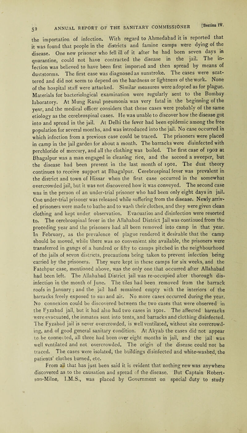 the importation of infection. With regard to Ahmedabad it is reported that it was found that people in the districts and famine camps were dying of the disease. One new prisoner who fell ill of it after he had been seven days in quarantine, could not have contracted the disease in the jail. The in¬ fection was believed to have been first imported and then spread by means of duststorms. The first case was diagnosed as sunstroke. The cases were scat¬ tered and did not seem to depend on the hardness or lightness of the work. None of the hospital staff were attacked. Similar measures were adopted as for plague. Materials for bacteriological examination were regularly sent to the Bombay laboratory. At Mung Rasul pneumonia was very fatal in the beginning of the year, and the medical officer considers that these cases were probably of the same etiology as the cerebrospinal cases. He was unable to discover how the disease got into and spread in the jail. At Delhi the fever had been epidemic among the free population for several months, and was introduced into the jail. No case occurred in which infection from a previous case could be traced. The prisoners were placed in camp in the jail garden for about a month. The barracks were disinfected with perchloride of mercury, and all the clothing was boiled. The first case of 1902 at Bhagalpur was a man engaged in cleaning rice, and the second a sweeper, but the disease had been present in the last month of 1901. The dust theory continues to receive support at Bhagalpur. Cerebrospinal fever was prevalent in the district and town cf Hissar when the first case occurred in the somewhat overcrowded jail, but it was not discovered how it wTas conveyed. The second case was in the person of an under-trial prisoner who had been only eight days in jail. One under-trial prisoner was released while suffering from the disease. Newly arriv¬ ed prisoners were made to bathe and to wash their clothes, and they were given clean clothing and kept under observation. Evacuation and disinfection were resorted to. The cerebrospinal fever in the Allahabad District Jail was continued from the preceding year and the prisoners had all been removed into camp in that year. In February, as the prevalence of plague rendered it desirable that the camp should be moved, while there was no convenient site available, the prisoners were transferred in gangs of a hundred or fifty to camps pitched in the neighbourhood of the jails of seven districts, precautions being taken to prevent infection being carried by the prisoners. They were kept in these camps for six weeks, and the Fatehpur case, mentioned above, was the only one that occurred after Allahabad had been left. The Allahabad District jail was re-occupied after thorough dis¬ infection in the month of June. The tiles had been removed from the barrack roofs in January ; and the jail had remained empty with the interiors of the barracks freely exposed to sun and air. No more cases occurred during the year. No connexion could be discovered between the two cases that were observed in the Fyzabad jail, but it had also had two cases in 1901. The affected barracks were evacuated, the inmates sent into tents, and barracks and clothing disinfected. The Fyzabad jail is never overcrowded, is well ventilated, without site overcrowd¬ ing, and of good general sanitary condition. At Akyab the cases did not appear to be connected, all three had been over eight months in jail, and the jail was well ventilated and not overcrowded. The origin of the disease could not be traced. The cases were isolated, the buildings disinfected and white-washed, the patients’ clothes burned, etc. From all that has just been said it is evident that nothing new was anywhere discovered as to the causation and spread of the disease. But Captain Robert- son-Milne, I.M.S., was placed by Government on special duty to study