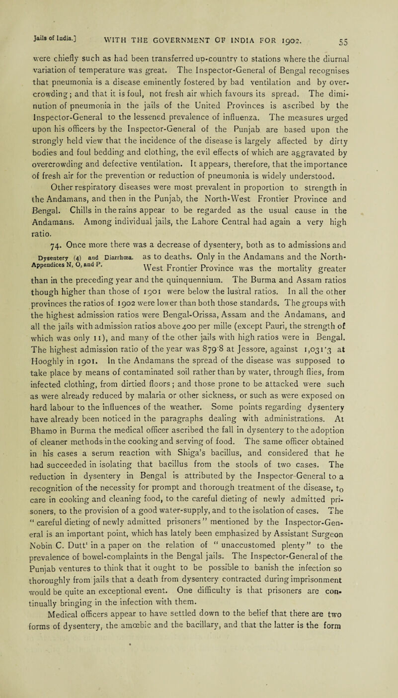 55 WITH THE GOVERNMENT OF INDIA FOR 1902. were chiefly such as had been transferred up-country to stations where the diurnal variation of temperature was great. The Inspector-General of Bengal recognises that pneumonia is a disease eminently fostered by bad ventilation and by over¬ crowding; and that it is foul, not fresh air which favours its spread. The dimi¬ nution of pneumonia in the jails of the United Provinces is ascribed by the Inspector-General to the lessened prevalence of influenza. The measures urged upon his officers by the Inspector-General of the Punjab are based upon the strongly held view that the incidence of the disease is largely affected by dirty bodies and foul bedding and clothing, the evil effects of which are aggravated by overcrowding and defective ventilation. It appears, therefore, that the importance of fresh air for the prevention or reduction of pneumonia is widely understood. Other respiratory diseases were most prevalent in proportion to strength in the Andamans, and then in the Punjab, the North-West Frontier Province and Bengal. Chills in the rains appear to be regarded as the usual cause in the Andamans. Among individual jails, the Lahore Central had again a very high ratio. 74. Once more there was a decrease of dysentery, both as to admissions and Dysentery (4) and Diarrhoea. as to deaths. Only in the Andamans and the North- Appendices N, O, and P. West Frontier Province was the mortality greater than in the preceding year and the quinquennium. The Burma and Assam ratios though higher than those of 1901 were below the lustral ratios. In all the other provinces the ratios of 1902 were lower than both those standards. The groups with the highest admission ratios were Bengal-Orissa, Assam and the Andamans, and all the jails with admission ratios above 400 per mille (except Pauri, the strength of which was only 11), and many of the other jails with high ratios wTere in Bengal. The highest admission ratio of the year was 879 8 at Jessore, against 1,031*3 at Hooghly in 1901. In the Andamans the spread of the disease was supposed to take place by means of contaminated soil rather than by water, through flies, from infected clothing, from dirtied floors; and those prone to be attacked were such as were already reduced by malaria or other sickness, or such as were exposed on hard labour to the influences of the weather. Some points regarding dysentery have already been noticed in the paragraphs dealing with administrations. At Bhamo in Burma the medical officer ascribed the fall in dysentery to the adoption of cleaner methods in the cooking and serving of food. The same officer obtained in his cases a serum reaction with Shiga’s bacillus, and considered that he had succeeded in isolating that bacillus from the stools of two cases. The reduction in dysentery in Bengal is attributed by the Inspector-General to a recognition of the necessity for prompt and thorough treatment of the disease, t0 care in cooking and cleaning food, to the careful dieting of newly admitted pri¬ soners, to the provision of a good water-supply, and to the isolation of cases. The “ careful dieting of newly admitted prisoners ” mentioned by the Inspector-Gen¬ eral is an important point, which has lately been emphasized by Assistant Surgeon Nobin C. Dutt1 in a paper on the relation of “unaccustomed plenty” to the prevalence of bowel-complaints in the Bengal jails. The Inspector-General of the Punjab ventures to think that it ought to be possible to banish the infection so thoroughly from jails that a death from dysentery contracted during imprisonment would be quite an exceptional event. One difficulty is that prisoners are con¬ tinually bringing in the infection with them. Medical officers appear to have settled down to the belief that there are two forms of dysentery, the amoebic and the bacillary, and that the latter is the form