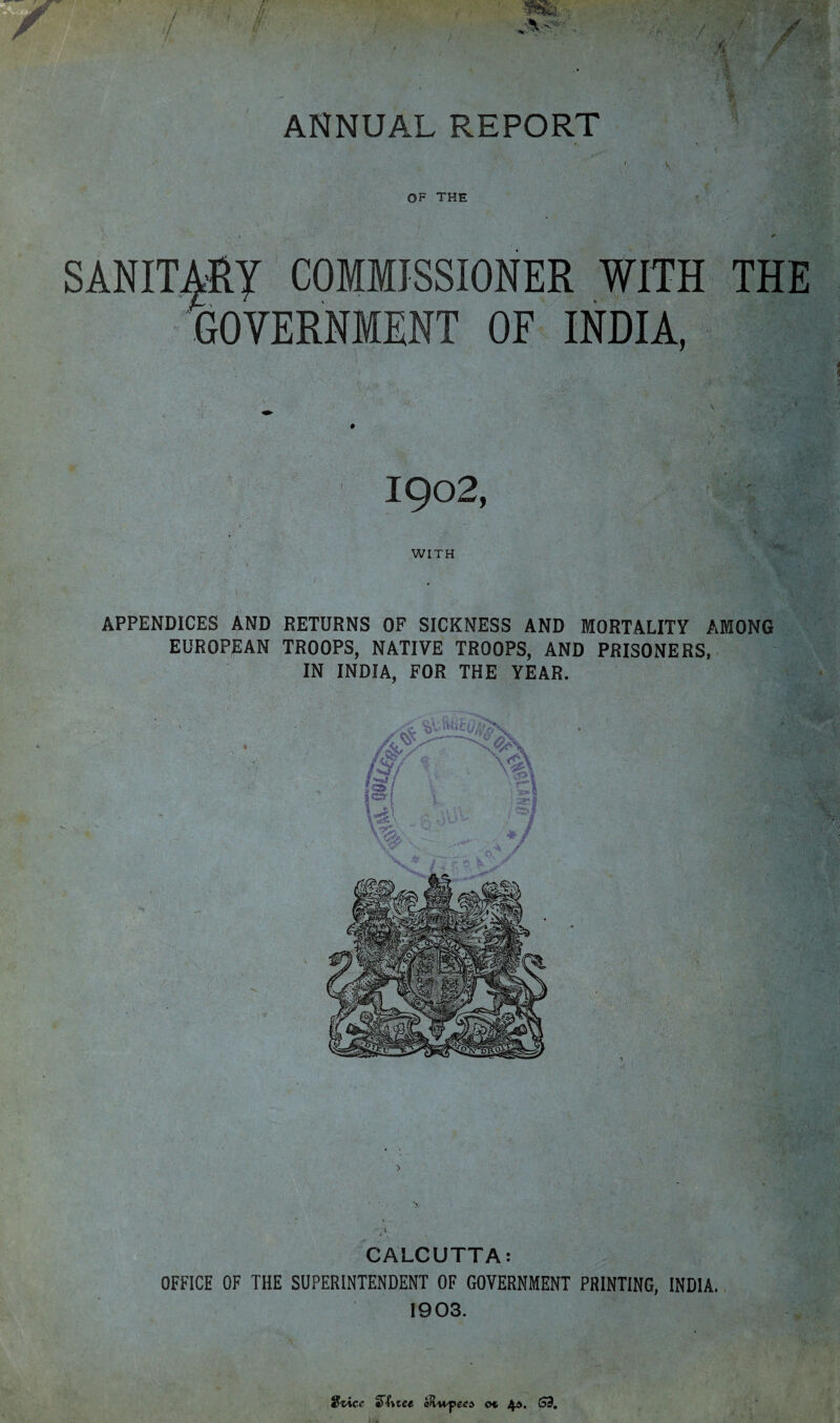 3 / ANNUAL REPORT OF THE SANITARY COMMISSIONER WITH THE GOVERNMENT OF INDIA, IQ02, WITH APPENDICES AND RETURNS OF SICKNESS AND MORTALITY AMONG EUROPEAN TROOPS, NATIVE TROOPS, AND PRISONERS, IN INDIA, FOR THE YEAR. • '4 CALCUTTA: OFFICE OF THE SUPERINTENDENT OF GOVERNMENT PRINTING, INDIA. 1903. Slice Since aHupees ot 4*. (59.