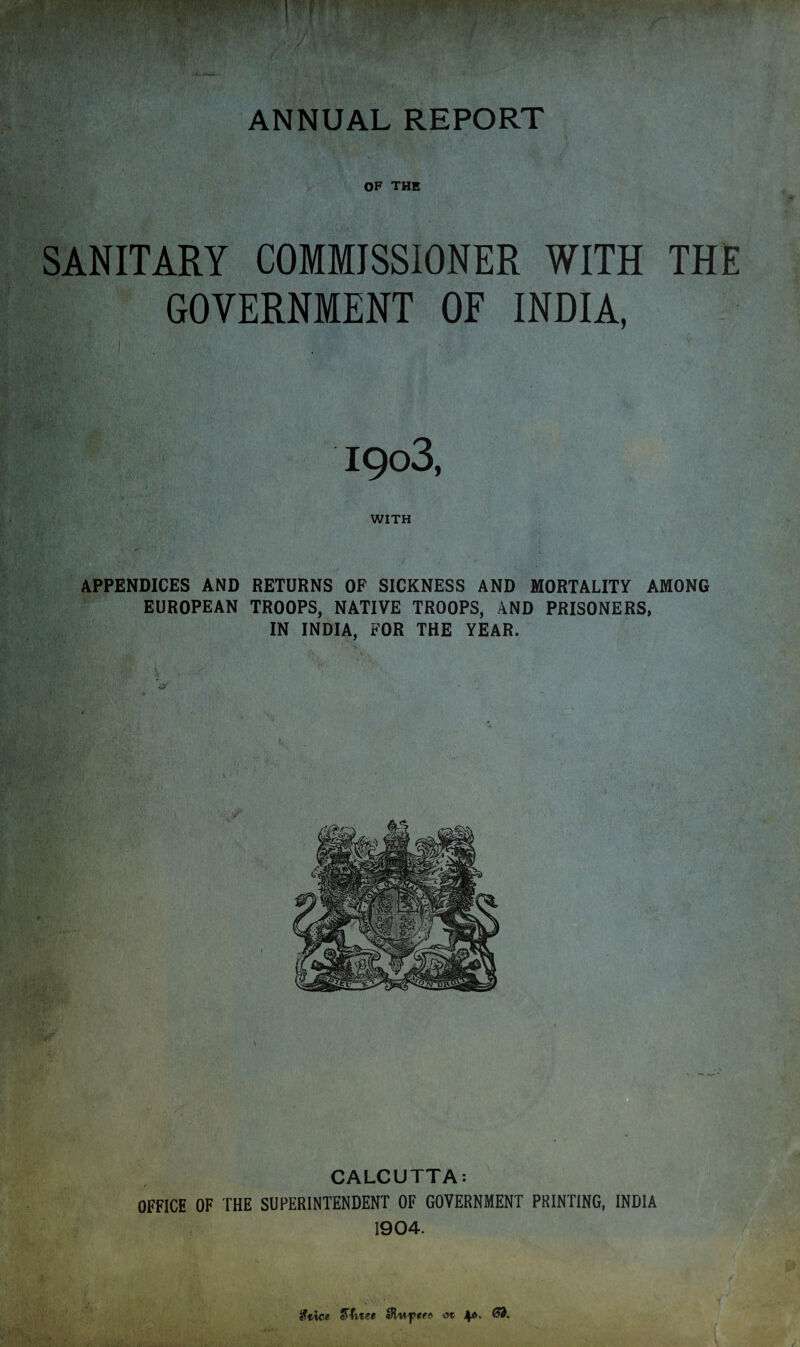 OF THE SANITARY COMMISSIONER WITH THE GOVERNMENT OF INDIA, I9o3, WITH APPENDICES AND RETURNS OF SICKNESS AND MORTALITY AMONG EUROPEAN TROOPS, NATIVE TROOPS, AND PRISONERS, IN INDIA, FOR THE YEAR. CALCUTTA: OFFICE OF THE SUPERINTENDENT OF GOVERNMENT PRINTING, INDIA 1904. fttice- cTfvise aRw-ptt* ot 4<v. 63.