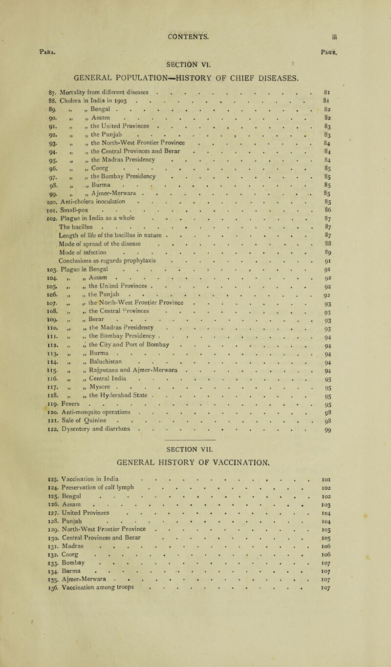 Para. Page. SECTION VI. GENERAL POPULATION—HISTORY OF CHIEF DISEASES. 87. Mortality from different diseases 88. Cholera in India in 1903 .... 89. „ „ Bengal. 90. „ „ Assam. 91. „ „ the United Provinces 92. „ „ the Punjab .... 93. „ „ the North-West Frontier Province 94. „ „ the Central Provinces and Berar 95. „ „ the Madras Presidency 96. „ „ Coorg. 97. „ „ the Bombay Presidency 98. „ „ Burma. 99. „ „ Ajmer-Merwara . . . . 100. Anti-cholera inoculation .... xoi. Small-pox. X02. Plague in India as a whole The bacillus. Length of life of the bacillus in nature . Mode of spread of the disease . . Mode of infection. Conclusions as regards prophylaxis 103. Plague in Bengal. „ Assam .. „ the United Provinces . „ the Punjab. ,, the North-West Frontier Province ,, the Central Drovinces „ Berar ...... „ the Madras Presidency ,, the Bombay Presidency . the City and Port of Bombay , „ Burma. „ Baluchistan .... „ Rajputana and Ajmer-Merwara „ Central India .... , „ Mysore. , „ the Hyderabad State . 104. 105. 106. 107. 108. 109. no. in. 112. “3- X14. US- 116. 117. 118. „ 119. Fevers 120. Anti-mosquito operations 121. Sale of Quinine 122. Dysentery and diarrhcea 81 81 82 82 83 83 84 84 84 85 85 85 85 85 86 87 87 87 88 89 9i 91 92 92 92 93 93 93 93 94 94 94 94 94 95 95 95 95 98 98 99 SECTION VII. GENERAL HISTORY OF VACCINATION. 123. Vaccination in India .. .124. Preservation of calf lymph. 102 125. Bengal .. 126. Assam. 103 127. United Provinces.. 128. Punjab 104 129. North-West F'rontier Province.105 130. Central Provinces and Berar 105 131. Madras.106 132. Coorg. 106 133. Bombay.107 134. Burma. 107 135. Ajmer-Merwara.107