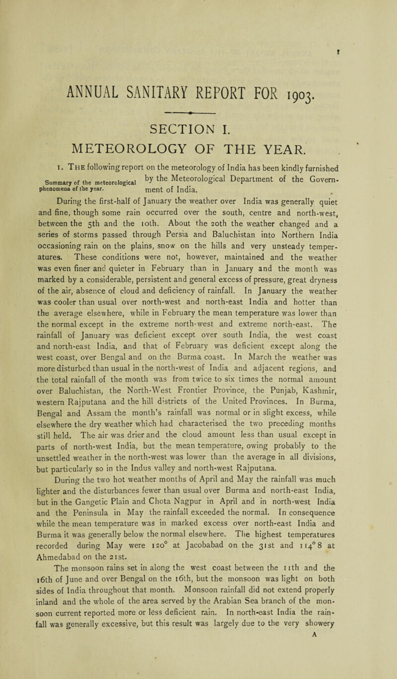 t ANNUAL SANITARY REPORT FOR 1903. --. SECTION I. METEOROLOGY OF THE YEAR. i. The following report on the meteorology of India has been kindly furnished Summary of the meteorological bY the Meteorological Department of the Govern- phenomena of the year. ment of India. During the first-half of January the weather over India was generally quiet and fine, though some rain occurred over the south, centre and north-west, between the 5th and the 10th. About the 20th the weather changed and a series of storms passed through Persia and Baluchistan into Northern India occasioning rain on the plains, snow on the hills and very unsteady temper¬ atures. These conditions were not, however, maintained and the weather was even finer and quieter in February than in January and the month was marked by a considerable, persistent and general excess of pressure, great dryness of the air, absence of cloud and deficiency of rainfall. In January the weather was cooler than usual over north-west and north-east India and hotter than the average elsewhere, while in February the mean temperature was lower than the normal except in the extreme north-west and extreme north-east. The rainfall of January was deficient except over south India, the west coast and north-east India, and that of February was deficient except along the west coast, over Bengal and on the Burma coast. In March the weather was more disturbed than usual in the north-west of India and adjacent regions, and the total rainfall of the month was from twice to six times the normal amount over Baluchistan, the North-West Frontier Province, the Punjab, Kashmir, western Rajputana and the hill d:stricts of the United Provinces. In Burma, Bengal and Assam the month’s rainfall was normal or in slight excess, while elsewhere the dry weather which had characterised the two preceding months still held. The air was drier and the cloud amount less than usual except in parts of north-west India, but the mean temperature, owing probably to the unsettled weather in the north-west was lower than the average in all divisions, but particularly so in the Indus valley and north-west Rajputana. During the two hot weather months of April and May the rainfall was much lighter and the disturbances fewTer than usual over Burma and north-east India, but in the Gangetic Plain and Chota Nagpur in April and in north-west India and the Peninsula in May the rainfall exceeded the normal. In consequence while the mean temperature was in marked excess over north-east India and Burma it was generally below the normal elsewhere. The highest temperatures recorded during May were 120° at Jacobabad on the 31st and U4°8 at Ahmedabad on the 21st. The monsoon rains set in along the west coast between the nth and the j6th of June and over Bengal on the 16th, but the monsoon was light on both sides of India throughout that month. Monsoon rainfall did not extend properly inland and the whole of the area served by the Arabian Sea branch of the mon¬ soon current reported more or less deficient rain. In north-east India the rain¬ fall was generally excessive, but this result was largely due to the very showery A