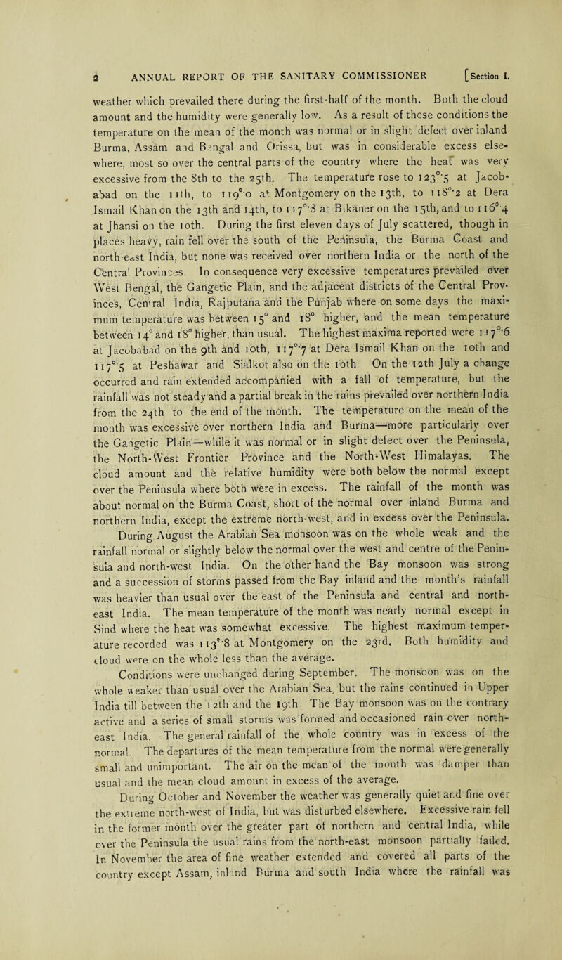 weather which prevailed there during the first-half of the month. Both the cloud amount and the humidity were generally low. As a result of these conditions the temperature on the mean of the month was normal or in slight defect over inland Burma, Assam and Bengal and Orissa, but was in considerable excess else¬ where, most so over the central parts of the country where the heat was very excessive from the 8th to the 25th. The temperature rose to 1 23°'5 at Jacob* abad on the lith, to ii9°o at Montgomery on the 13th, to ii80i2 at Dera Ismail Khan on the 13th and 14th, to 11 f'S at Bikaner on the 15th, and toil 6° 4 at Jhansi on the 10th. During the first eleven days of July scattered, though in places heavy, rain fell over the south of the Peninsula, the Burma Coast and north east India, but none was received over northern India or the north of the Centra! Provinces. In consequence very excessive temperatures prevailed over West Bengal, the Gangetic Plain, and the adjacent districts of the Central Prov¬ inces, Cemral India, Rajputana and the Punjab where on some days the maxi¬ mum temperature was between 150 and 18° higher, and the mean temperature between 140 and 180 higher, than usual. The highest maxima reported were 117°*6 at Jacobabad on the gth and 10th, 117°7 at Dera Ismail Khan on the 10th and 117°*5 at Peshawar and Sialkot also on the 10th On the 12th July a change occurred and rain extended accompanied with a fall of temperature, but the rainfall was not steady and a partial break in the rains prevailed over northern India from the 24th to the end of the month. Ihe temperature on the mean of the month was excessive over northern India and Burma—more particularly over the Gangetic Plain—while it was normal or in slight defect over the Peninsula, the North-West Frontier Province and the North-West Himalayas. The cloud amount and the relative humidity were both below the normal except over the Peninsula where both were in excess. The rainfall of the month was about normal on the Burma Coast, short of the normal over inland Burma and northern India, except the extreme north-west, and in excess ovei the Peninsula. During August the Arabian Sea monsoon was on the whole weak and the rainfall normal or slightly below the normal over the west and centre of the Penin¬ sula and north-west India. On the other hand the Bay monsoon was strong and a succession of storms passed from the Bay inland and the month’s rainfall was heavier than usual over the east of the Peninsula and central and north¬ east India. The mean temperature of the month was nearly normal except in Sind where the heat was somewhat excessive. The highest maximum temper¬ ature recorded was 1130’8 at Montgomery on the 23rd. Both humidity and cloud were on the whole less than the average. Conditions were unchanged during September. The monsoon was on the whole weaker than usual over the Arabian Sea, but the rams continued in Lpper India till between the 12th and the 19th The Bay monsoon was on the contrary active and a series of small storms was formed and occasioned rain over north¬ east India. The general rainfall of the whole country was in excess of the normal. The departures of the mean temperature from the normal were generally small and unimportant. The air on the mean of the month was damper than usual and the mean cloud amount in excess of the average. During October and November the weather was generally quiet and fine over the extreme north-west of India, but was disturbed elsewhere. Excessive rain fell in the former month over the greater part of northern and central India, while over the Peninsula the usual rains from the north-east monsoon partially failed. In November the area of fine weather extended and covered all parts of the country except Assam, inland Burma and south India where the rainfall was