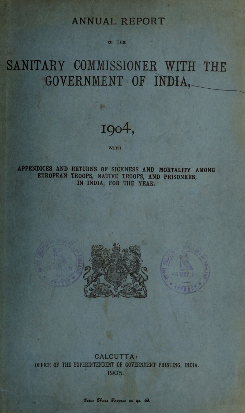 OF THE SANITARY COMMISSIONER WITH THE GOVERNMENT OF INDIA,_ I9o4, WITH APPENDICES AND RETURNS OF SICKNESS AND MORTALITY AMONG EUROPEAN TROOPS, NATIVE TROOPS, AND PRISONERS, IN INDIA, FOR THE YEAR. CALCUTTA: OFFICE OF THE SUPERINTENDENT OF GOVERNMENT PRINTING, INDIA. 1905. 3vice aHwpeeo o* Jp. (53.