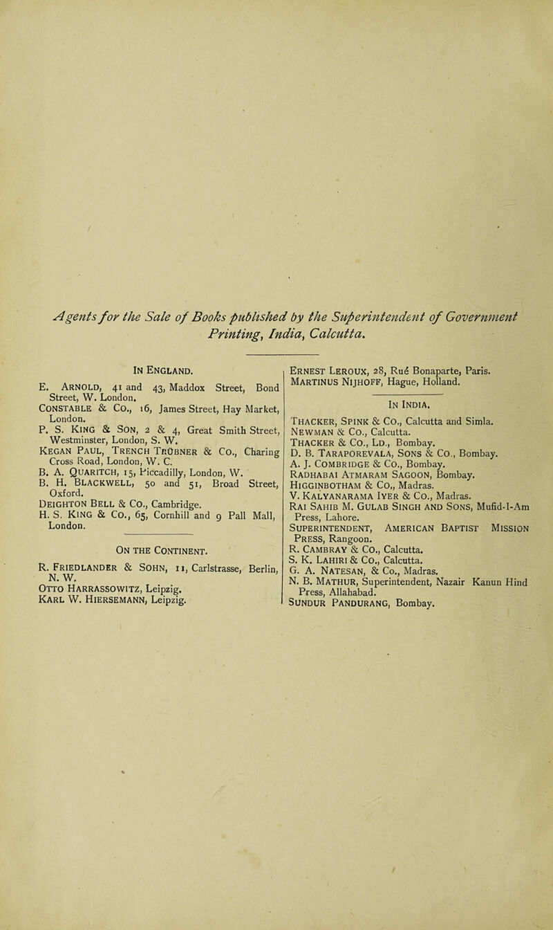 Agents for the Sale of Books published by the Superintendent of Government Printing, India, Calcutta. In England. E. Arnold, 41 and 43, Maddox Street, Bond Street, W. London, CONSTABLE Sc Co., 16, James Street, Hay Market, London. P. S. King Sc Son, 2 & 4, Great Smith Street, Westminster, London, S. W. Kegan Paul, Trench TrObner Sc Co., Charing Cross Road, London, W. C. B. A. QuariTCH, 15, Piccadilly, London, W. B. H. Blackwell, 50 and 51, Broad Street, Oxford. Deighton Bell Sc Co., Cambridge. H. S. King Sc Co., 65, Cornhill and 9 Pall Mall, London. On the Continent. R. Friedlander Sc Sohn, ii, Carlstrasse, Berlin, N. W. Otto Harrassowitz, Leipzig. Karl W. Hiersemann, Leipzig. Ernest Leroux, 28, Rud Bonaparte, Paris. MARTINUS NlJHOFF, Hague, Holland. In India. Thacker, Spink Sc Co., Calcutta and Simla. Newman Sc Co., Calcutta. Thacker Sc Co., Ld., Bombay. D. B. Taraporevala, Sons Sc Co., Bombay. A. J. Combridge Sc Co., Bombay. Radhabai Atmaram Sagoon, Bombay. Higginbotham Sc Co„ Madras. V. Kalyanarama Iyer Sc Co., Madras. Rai Sahib M. Gulab Singh and Sons, MufidT-Am Press, Lahore. Superintendent, American Baptist Mission Press, Rangoon. R. Cambray Sc Co., Calcutta. S. K. Lahiri Sc Co., Calcutta. G. A. Natesan, Sc Co., Madras. N. B. Mathur, Superintendent, Nazair Kanun Hind Press, Allahabad. Sundur Pandurang, Bombay.