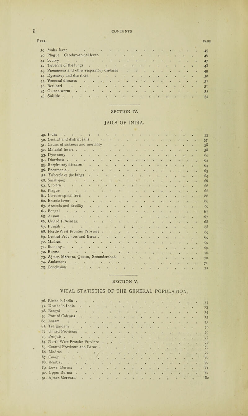 Para. page 39. Malta fever. 45 40. Plague. Cerebro-spinal fever. 46 41. Scurvy. 47 42. Tubercle of the lungs.48 43. Pneumonia and other respiratory diseases.49 44. Dysentery and diarrhoea .. 50 45. Venereal diseases. 51 46. Beri-beri. 51 47. Guinea-worm . . •.52 48. Suicide . .. 551 SECTION IV. JAILS OF INDIA. 49. India ... 55 50. Central and district jails . ............ 57 51. Causes of sickness and mortality . .. 58 52. Malarial fevers.58 53. Dysentery. 60 54. Diarrhoea. 62 55. Respiratory diseases .. 63 56. Pneumonia. .63 57. Tubercle of the lungs. 64 38. Small-pox .... .. ..»*» *•• • 66 59. Cholera. 66 60. Plague .. 66 61. Cerebro-spinal fever .. 66 62. Enteric fever .. 66 63. Anaemia and debility ............. 66 64. Bengal. 67 63. Assam .. 67 66. United Provinces. 68 67. Punjab.. ....... 68. North-West Frontier Province .......... 69. Central Provinces and Berar . . 70. Madras ..... . ........ 71. Bombay.. 72. Burma .. 73. Ajmer, Mercara, Quetta, Secunderabad .. 74. Andamans. 75. Conclusion ... SECTION V. VITAL STATISTICS OF THE GENERAL POPULATION. * 76. Births in India .. 77. Deaths in India.. . 78. Bengal... 79. Port of Calcutta.. 80. Assam. 81. Tea gardens . . •. 82. United Provinces.. 83. Punjab .. 84. North-West Frontier Province .. 85. Central Provinces and Berar . 78 86. Madras. 79 87. Coorg. 80 88. Bombay.80 89. Lower Burma. 81 90. Upper Burma.82 91. Ajmer-Merwara .. 82 6S 69 69 69 69 70 70 71 72 73 73 74 75 75 76 76 77