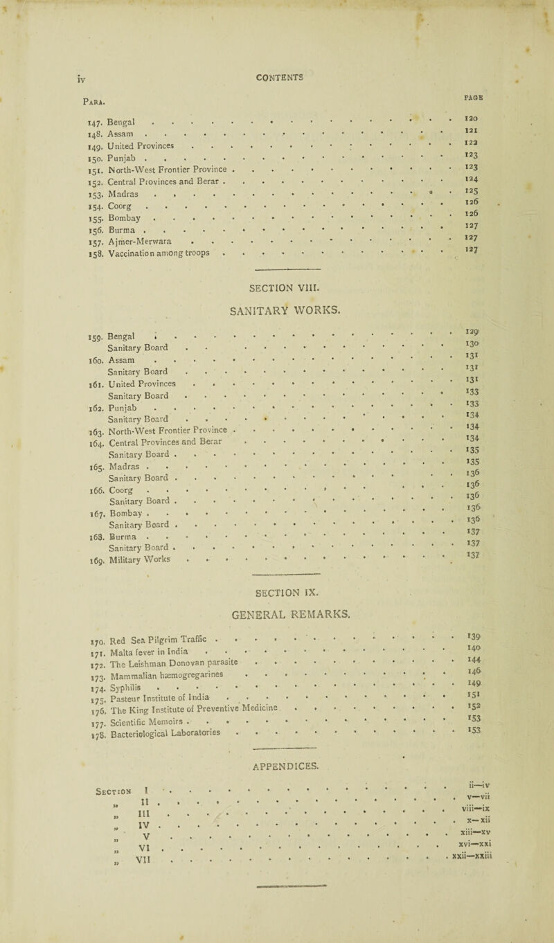 Para. page 147. Bengal .... 148. Assam. 149. United Provinces 150. Punjab. 151. North-West Frontier Province 152. Central Provinces and Berar . 153. Madras .... 154. Coorg. 155. Bombay .... 156. Burma. 157. Ajmer-Merwara 158. Vaccination among troops 120 121 122 123 123 124 125 126 126 127 127 12? SECTION VIII. SANITARY WORKS. 359. Bengal * Sanitary Board 160. Assam. Sanitary Board 161. United Provinces Sanitary Board 162. Punjab. Sanitary Board . . 163. North-West Frontier Province . 164. Central Provinces and Berar Sanitary Board . 165. Madras. Sanitary Board . 166. Coorg ..... Sanitary Board . 167. Bombay. Sanitary Board . l63. Burma. Sanitary Board .... 169. Military Works 129 130 *3* 131 53i 133 133 134 134 134 135 135 136 136 336 136 136 137 *37 *37 SECTION IX. GENERAL REMARKS. s70. Red Sea Pilgrim Traffic.• 171. Malta fever in India. 172. The Leishman Donovan parasite • • 173. Mammalian htemogregarines . • » 174. Syphilis. 175. Pasteur Institute of India * 176. The King Institute of Preventive Medicine 177. Scientific Memoirs • • • 178. Bacteriological Laboratories *39 140 144 146 149 *5* *52 *53 *53 APPENDICES. Section I * II „ HI „ IV „ V „ VI „ VII .; . . ; ii—iv .v—vii » • * . .... . • # • • viii~ix ****** • • • • x~ xii » » • * .. xiii—xv . , . ..xvi—xxi • • • • .xxii—xxiii