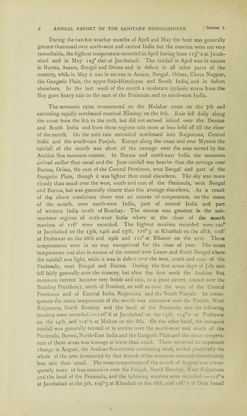 During the two hot weather months of April and May the heat was generally greater than usual over north-west and central India but the maxima were not very remarkable, the highest temperature recorded in April having been 113°'2 at Jacob- abad and in May 1230 also at Jacobabad. The rainfall in April was in excess in Burma, Assam, Bengal and Orissa and in defect in all other parts of the country, while in May it was in excess in Assam, Bengal, Orissa, Chota Nagpur, the Gangetic Plain, the upper Sub-Himalayas and South India, and in defect elsewhere. In the last week of the month a moderate cyclonic storm from the Bay gave heavy rain to the east of the Peninsula and to north-east India. The monsoon rains commenced on the Malabar coast on the 7th and extending rapidly northward reached Bombay on the 8th. Rain fell daily along the coast from the 8th to the 20th, but did not extend inland over the Deccan and South India and from these regions rain more or less held off till the close of the month. On the 20th rain extended northwrard into Rajputana, Central India and the south-east Punjab. Except along the coast and over Mysore the rainfall of the month was short of the average over the area served by the Arabian Sea monsoon current. In Burma and north-east India the monsoon arrived earlier than usual and the June rainfall was heavier than the average over Burma, Orissa, the east of the Central Provinces, west Bengal and part of the Gangetic Plain, though it was lighter than usual elsewhere. The sky was more cloudy than usual over the west, south and east of the Peninsula, west Bengal and Burma, but was generally clearer than the average elsewhere. As a result of the above conditions there was an excess of temperature, on the mean of the month, over north-west India, part of central India and part of western India north of Bombay. The excess was greatest in the sub¬ montane regions of noth-west India where at the close of the month maxima of 1160 were recorded. The highest maxima recorded were 120° at Jacobabad on the 13th, 14th and 15th, ii6°'3 at Khushab on the 28th, u6° at Peshawar on the 28th and 29th and ii2°at Bikaner on the 21st. These temperatures were in no way exceptional for the time of year. The mean temperature was also in excess of the normal over Lower and North Bengal where the rainfall was light, while it was in defect over the west, south and east of the Peninsula, west Bengal and Burma. During the first seven days of July rain fell fairly generally over the country, but after the first week the Arabian Sea monsoon current became very feeble and rain, to a great extent, ceased over the Bombay Presidency, north of Bombay, as well as over the west of the Central Provinces and of Central India, Rajputana and the South Punjab. In conse¬ quence the mean temperature of the month was excessive over the Punjab, West Rajputana, North Bombay and the head of the Peninsula and the following maxima v?ere recorded -1 i6c‘6 at Jacobabad on the 15th, 1 i4°'o at Peshawar on the 14th, and 1120-o at Multan on the 8th. On the other hand, the monsoon rainfall was generally normal or in excess over the south-west and south of the Peninsula, Burma, North-East India and the Gangetic Plain and the mean tempera¬ ture of these areas was average or lower than usual. There occurred no important change in August, the Arabian Sea current continuing weak, so that practically the whole of the area dominated by that branch of the monsoon received considerably less rain than usual. The mean temperature of the month of August was conse¬ quently more or less excessive over the Punjab, North Bombay, West Rajputana and the head of the Peninsula, and the following maxima were recorded :—1120,2 at Jacobabad on the 5th, 109°'3 at Khushab on the 18th, and io80,2 at Dera Ismail