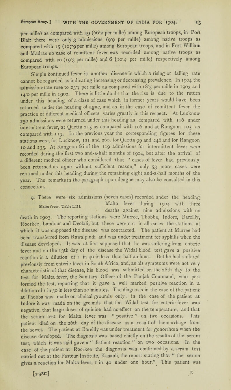 per mille) as compared with 49 (66*2 per mille) among European troops, in Port Blair there were only 3 admissions (9^9 per mille) among native troops as compared with 15 (ioy9per mille) among European troops, and in Fort William and Madras no case of remittent fever was recorded among native troops as compared with 20 (19-3 per mille) and 6 (10*4 per mille) respectively among European troops. Simple continued fever is another disease in which a rising or falling rate cannot be regarded as indicating increasing or decreasing prevalence. In 1904 the admission-rate rose to 237 per mille as compared with 18-5 per mille in 1903 and 14-0 per mille in 1902. There is little doubt that the rise is due to the return under this heading of a class of case which in former years would have been returned under the heading of ague, and as in the case of remittent fever the practice of different medical officers varies greatly in this respect. At Lucknow 250 admissions were returned under this heading as compared with 116 under intermittent fever, at Quetta 215 as compared with 106 and at Rangoon 105 as compared with 119. In the previous year the corresponding figures for these stations were, for Lucknow, 121 and 260, for Quetta 99 and 246 and for Rangoon 10 and 235. At Rangoon 66 of the 119 admissions for intermittent fever were recorded during the first two and-a-half months of 1904, but after the arrival of a different medical officer who considered that “ cases of fever had previously been returned as ague without sufficient reason,’' only 53 more cases were returned under this heading during the remaining eight and-a-half months of the year. The remarks in the paragraph upon dengue may also be consulted in this connection. Malta fever. Table LIII. 9. There were six admissions (seven cases) recorded under the heading Malta fever during 1904 with three deaths against nine admissions with no death in 1903. The reporting stations were Murree, Thobba, Indore, Bareilly, Roorkee, Landour and Deolali, but these were not in all cases the stations at which it was supposed the disease was contracted. The patient at Murree had been transferred from Rawalpindi and was under treatment for syphilis when the disease developed. It was at first supposed that he was suffering from enteric fever and on the 13th day of the disease the Widal blood test gave a positive reaction in a dilution of 1 in 40 in less than half an hour. But he had suffered previously from enteric fever in South Africa, and, as his symptoms were not very characteristic of that disease, his blood was submitted on the 28th day to the test for Malta fever, the Sanitary Officer of the Punjab Command, who per¬ formed the test, reporting that it gave a well marked positive reaction in a dilution of 1 in 50 in less than 20 minutes. The diagnosis in the case of the patient at Thobba was made on clinical grounds only : in the case of the patient at Indore it was made on the grounds that the Widal test for enteric fever was negative, that large doses of quinine had no effect on the temperature, and that the serum test for Malta fever wras “ positive ” on two occasions. This patient died on the 26th day of the disease as a result of haemorrhage from the bowel. The patient at Bareilly was under treatment for gonorrhoea when the disease developed. The diagnosis was based chiefly on the results of the serum test, which it was said gave a “ distinct reaction ” on two occasions. In the case of the patient at Roorkee the diagnosis was confirmed by a serum test carried out at the Pasteur Institute, Kasauli, the report stating that “ the serum fives a reaction for Malta fever, 1 in 40 under one hour.” This patient was [29SC] E