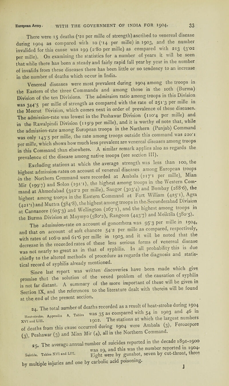 There were 15 deaths (*2i per raille of strength) ascribed to venereal disease daring 1904 as compared with 10 (*14 per mille) in 1903, and the number invalided for this cause was 199 (2'So per mille) as compared with 213 (3-02 per mille). On examining the statistics for a number of years it will be seen that while there has been a steady and fairly rapid fall year by year in the number of invalids from these diseases there has been little or no tendency to an increase in the number of deaths which occur in India. Venereal diseases were most prevalent during 1904 among the troops in the Eastern of the three Commands and among those in the 10th (Burma) Division of the ten Divisions. The admission ratio among troops in this Division was 344*5 per mille of strength as compared with the rate of 251*3 per mille in the Meerut Division, which comes next in order of prevalence of these diseases. The admission-rate was lowest in the Peshawar Division (110*4 per mille) and in the Rawalpindi Division (119-9 per mille), and it is worthy of note that, while the admission-rate among European troops in the Northern (Punjab) Command was only 143*5 per mille, the rate among troops outside this command was 220*1 per mille, which shows how much less prevalent are venereal, diseases among troops in this Command than elsewhere. A similar remark applies also as regards the prevalence of the disease among native troops (see section 111). Excluding stations at which the average strength was less than 100, the highest admission-rates on account of venereal diseases among European troops ,in the Northern Command were recorded at Ambala (317*1 per mille), Mian Mir (199*7) and Solon (191*1), the highest among troops in the Western Com¬ mand at Ahmedabad (322*2 per mille), Saugor (303*4) and Bombay (288*6), the highest among troops in the Eastern Command at Fort William (425*1), Agra (421*1) and Muttra (384*8), the highest among troops m the.Secunderabad Division at Cannanore (605-3) and Wellington (267-.), and the highest among troops ,n the Burma Division at Maytnyo (580-2). Rangoon (4437) and Meiktila(38o 5). The admission-rate on account of gonorrhoea was 95 3 Per m'de in 1904, and that on account of soft chancre 54'2 per mille as compared, respectively, with rates of 106 0 and 6i-6 per mille in 1903, and it will be noted t at t e decrease in the recorded rates of these less serious forms of venereal disease was not nearly so great as in that of syphilis. In all probability this is due chiefly to the altered methods of procedure as regards the diagnosis and statis¬ tical record of syphilis already mentioned. Since last report was written discoveries have been made which give oromise that the solution of the vexed problem of the causation of syphilis is not far distant. A summary of the more important of these will be given w Section IX, and the references to the literature dealt with therein will be found at the end of the present section. 24. The total number of deaths recorded as a result of heat-stroke during 1904 , . a Tables was 35 as compared with 54 in 1903 and 46 in Xv“u PP I9o2 The stations at which the largest numbers of deaths from this cause occurred during >9°4 were Ambala (3), Ferozepore (3), Peshawar (3) and Mian Mir (4), all in the Northern Command. 24 The average annual number of suicides reported in the decade ,89.-19°°  was 19, and this was the number reported in 1904* Suicide. Tables xvi and Liu. Eight were by gunshot, seven by cut-throat, three by multiple injuries and one by carbolic acid poisoning.