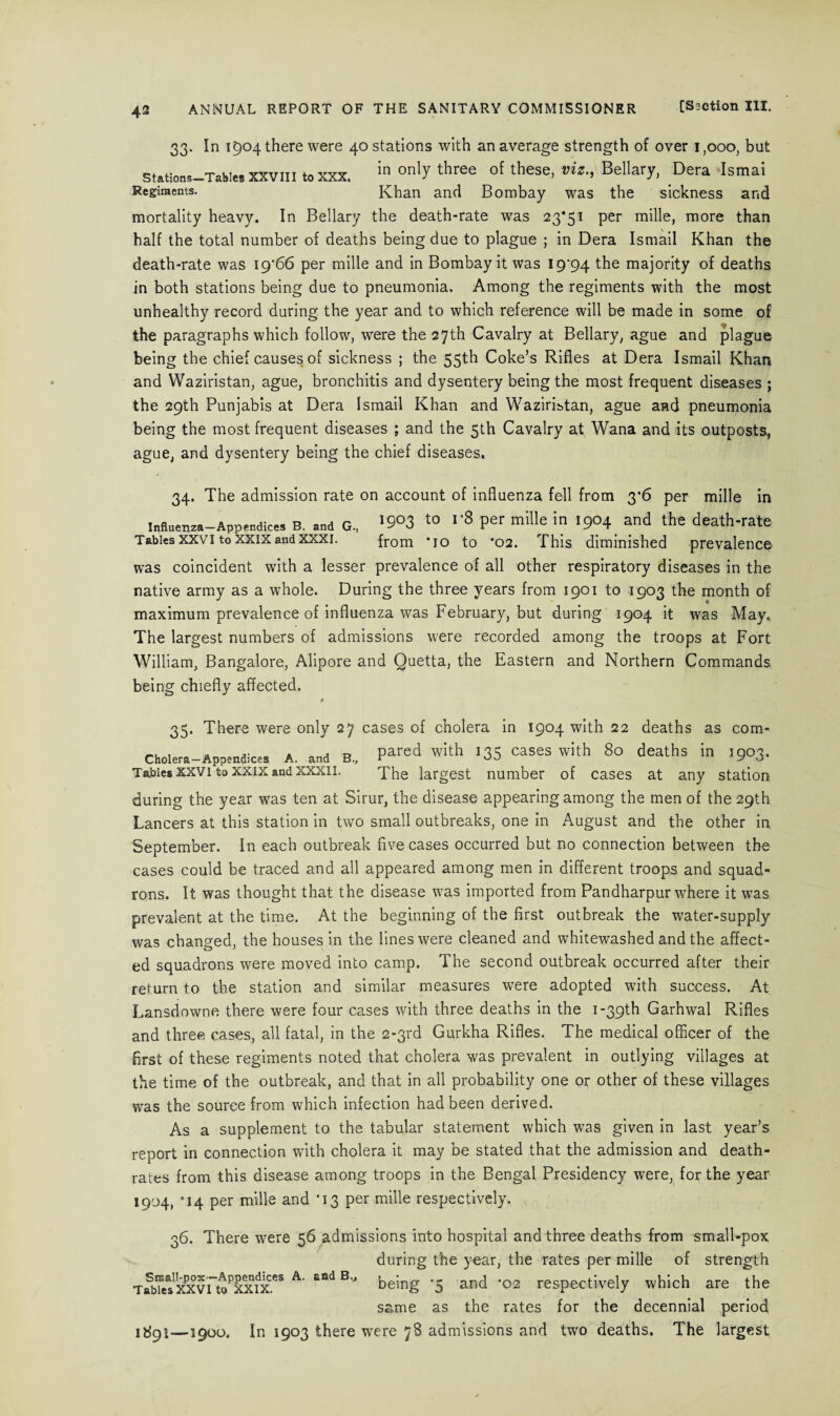 33. In 1504 there were 40 stations with an average strength of over 1,000, but Stations-Tahies xxviii to xxx. *n on^ t^iree °f these, viz., Bellary, Dera Ismai Regiments. Khan and Bombay was the sickness and mortality heavy. In Bellary the death-rate was 23*51 per mille, more than half the total number of deaths being due to plague ; in Dera Ismail Khan the death-rate was 19'66 per mille and in Bombay it was 19^94 the majority of deaths in both stations being due to pneumonia. Among the regiments with the most unhealthy record during the year and to which reference will be made in some of the paragraphs which follow, were the 27th Cavalry at Bellary, ague and plague being the chief causes of sickness ; the 55th Coke’s Rifles at Dera Ismail Khan and Waziristan, ague, bronchitis and dysentery being the most frequent diseases ; the 29th Punjabis at Dera Ismail Khan and Waziristan, ague and pneumonia being the most frequent diseases ; and the 5th Cavalry at Wana and its outposts, ague, and dysentery being the chief diseases. 34. The admission rate on account of influenza fell from 3*6 per mille in influenza—Appendices B. and G„ '9°3 to 1'8 Per mille in I9°4 and the death-rate Tables xxvi to xxixandxxxi. from *io to *02. This diminished prevalence was coincident with a lesser prevalence of all other respiratory diseases in the native army as a whole. During the three years from 1901 to 1903 the month of maximum prevalence of influenza was February, but during 1904 it was May. The largest numbers of admissions were recorded among the troops at Fort William, Bangalore, Alipore and Quetta, the Eastern and Northern Commands being chiefly affected. * 35. There were only 27 cases of cholera in 1904 with 22 deaths as com- Cholera—Appendices A. and B„ Paredwith 135“=“ with 80 deaths in I903. Tables xxvi to xxix and xxxii. The largest number of cases at any station during the year was ten at Sirur, the disease appearing among the men of the 29th Lancers at this station in two small outbreaks, one in August and the other in September. In each outbreak five cases occurred but no connection between the cases could be traced and all appeared among men in different troops and squad¬ rons. It. was thought that the disease was imported from Pandharpur where it was prevalent at the time. At the beginning of the first outbreak the water-supply was changed, the houses in the lines were cleaned and whitewashed and the affect¬ ed squadrons were moved into camp. The second outbreak occurred after their return to the station and similar measures were adopted with success. At Lansdowne there were four cases with three deaths in the 1 -39th Garhwal Rifles and three cases, all fatal, in the 2*3rd Gurkha Rifles. The medical officer of the first of these regiments noted that cholera was prevalent in outlying villages at the time of the outbreak, and that in all probability one or other of these villages was the source from which infection had been derived. As a supplement to the tabular statement which was given in last year’s report in connection with cholera it may be stated that the admission and death- rates from this disease among troops in the Bengal Presidency were, for the year 1904, '14 per mille and *13 per mille respectively. 36. There were 56 admissions into hospital and three deaths from small-pox during the year, the rates per mille of strength TfbTJxxvilo^xfx.^ A' and B'J being ‘5 and '°2 respectively which are the same as the rates for the decennial period 1891—5900. In 1903 there were 78 admissions and two deaths. The largest