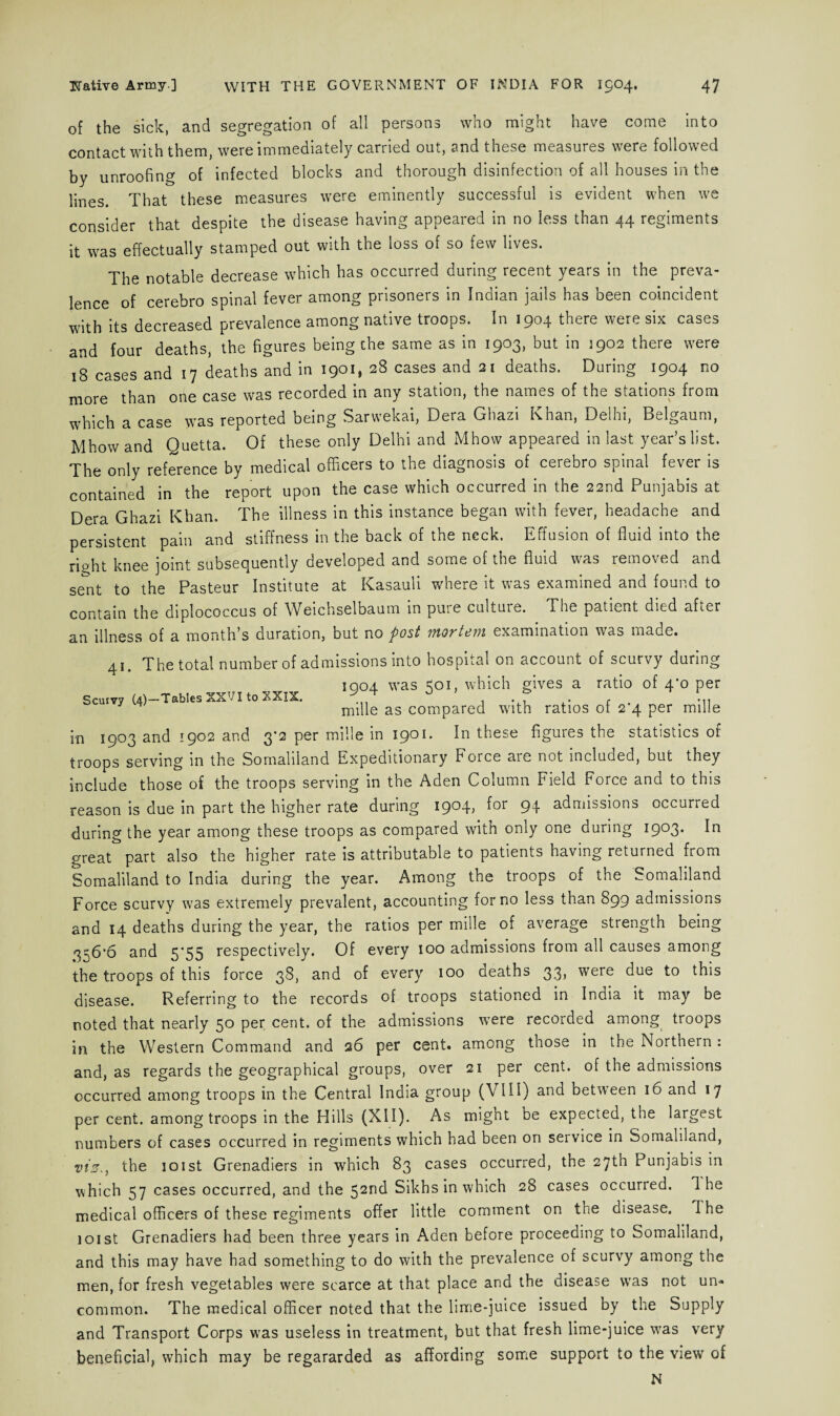 of the sick, and segregation of all persons who might have come into contact with them, were immediately carried out, and these measures were followed by unroofing of infected blocks and thorough disinfection of all houses in the lines. That these measures were eminently successful is evident when we consider that despite the disease having appeared in no less than 44 regiments it was effectually stamped out with the loss of so few lives. The notable decrease which has occurred during recent years in the preva¬ lence of cerebro spinal fever among prisoners in Indian jails has been coincident with its decreased prevalence among native troops. In 1904 there were six cases and four deaths, the figures being the same as in 1903, but in 1902 there were 18 cases and 17 deaths and in 1901, 28 cases and 21 deaths. During 1904 no more than one case was recorded in any station, the names of the stations from which a case was reported being Sarvvekai, Dera Ghazi Khan, Delhi, Belgaum, Mhowand Quetta. Of these only Delhi and Mhow appeared in last year’s list. The only reference by medical officers to the diagnosis of cerebro spinal fever is contained in the report upon the case which occurred in the 22nd Punjabis at Dera Ghazi Khan. The illness in this instance began with fever, headache and persistent pain and stiffness in the back of the neck. Effusion of fluid into the right knee joint subsequently developed and some of the fluid was removed and sent to the Pasteur Institute at Kasauli where it was examined and found to contain the diplococcus of Weichselbaum in puie cultuie. The patient died after an illness of a month’s duration, but no post Ytiorttiwi examination was made. 41. The total number of admissions into hospital on account of scurvy during 1004 was 501, which gives a ratio of 4*0 per Scurvy (4)—Tables XXVI to XXIX, . . , ... mille as compared with ratios or 2 4 per mine in 1903 and 1902 and 3*2 per mille in 1901. In these figures the statistics of troops serving in the Somaliland Expeditionary Force are not included, but they include those of the troops serving in the Aden Column Field Force and to this reason is due in part the higher rate during 1904, for 94 admissions occurred during the year among these troops as compared with only one during 1903. In great part also the higher rate is attributable to patients having returned from Somaliland to India during the year. Among the troops of the Somaliland Force scurvy was extremely prevalent, accounting for no less than 899 admissions and 14 deaths during the year, the ratios per mille of average strength being 356*6 and 5*55 respectively. Of every 100 admissions from all causes among the troops of this force 38, and of every 100 deaths 33, were due to this disease. Referring to the records of troops stationed in Inaia it may be noted that nearly 50 per cent, of the admissions were recorded among troops in the Western Command and 26 per cent, among those in the Northern: and, as regards the geographical groups, over 21 per cent, of the admissions occurred among troops in the Central India group (VIII) ana between 16 and 17 per cent, among troops in the Hills (XII). As might be expected, the largest numbers of cases occurred in regiments which had been on service in Somaliland, viz., the 101st Grenadiers in which 83 cases occurred, the 27th Punjabis in which 57 cases occurred, and the 52nd Sikhs in which 28 cases occurred. The medical officers of these regiments offer little comment on the disease. The 101 st Grenadiers had been three years in Aden before proceeding to Somaliland, and this may have had something to do with the prevalence of scurvy among the men, for fresh vegetables were scarce at that place and the disease was not un¬ common. The medical officer noted that the lime-juice issued by the Supply and Transport Corps was useless in treatment, but that fresh lime-juice was very beneficial, which may be regararded as affording some support to the view of