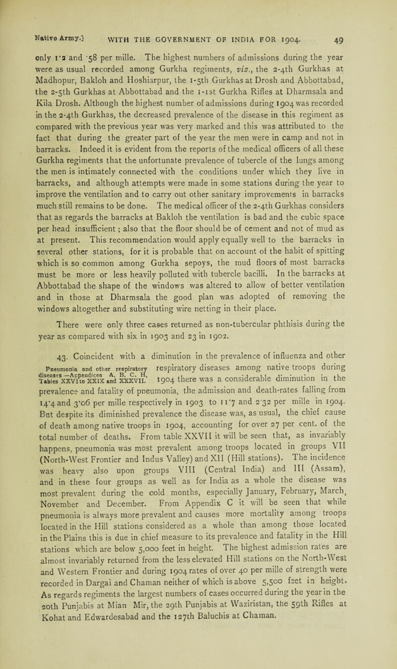 only ra and '58 per mille. The highest numbers of admissions during the year were as usual recorded among Gurkha regiments, vis., the 2-4th Gurkhas at Madhopur, Bakloh and Hoshiarpur, the 1 -5th Gurkhas at Drosh and Abbottabad, the 2>5th Gurkhas at Abbottabad and the i-ist Gurkha Rifles at Dharmsala and Kila Drosh. Although the highest number of admissions during 1904 was recorded in the 2*4th Gurkhas, the decreased prevalence of the disease in this regiment as compared with the previous year was very marked and this was attributed to the fact that during the greater part of the year the men were in camp and not in barracks. Indeed it is evident from the reports of the medical officers of all these Gurkha regiments that the unfortunate prevalence of tubercle of the lungs among the men is intimately connected with the conditions under which they live in barracks, and although attempts were made in some stations during the year to improve the ventilation and to carry out other sanitary improvements in barracks much still remains to be done. The medical officer of the 2«4th Gurkhas considers that as regards the barracks at Bakloh the ventilation is bad and the cubic space per head insufficient ; also that the floor should be of cement and not of mud as at present. This recommendation would apply equally well to the barracks in several other stations, for it is probable that on account of the habit of spitting which is so common among Gurkha sepoys, the mud floors of most barracks must be more or less heavily polluted with tubercle bacilli. In the barracks at Abbottabad the shape of the windows was altered to allow of better ventilation and in those at Dharmsala the good plan was adopted of removing the windows altogether and substituting wire netting in their place. There were only three cases returned as non-tubercular phthisis during the year as compared with six in 1903 and 23 in 1902. 43. Coincident with a diminution in the prevalence of influenza and other Pneumonia and other respiratory respiratory diseases among native troops during TabXsSxxvPiPtonxxeix and xxxvii.’ 1904 there was a considerable diminution in the prevalence and fatality of pneumonia, the admission and death-rates falling from 14^4 and 3’o6 per mille respectively in 1903 to 11*7 and 2'32 per mille in 1904. But despite its diminished prevalence the disease was, as usual, the chief cause of death among native troops in 1904, accounting for over 27 per cent, of the total number of deaths. From table XXVII it will be seen that, as invariably happens, pneumonia was most prevalent among troops located in groups VII (North-West Frontier and Indus Valley) and XII (Hill stations). The incidence was heavy also upon groups VIII (Central India) and III (Assam), and in these four groups as well as for India as a whole the disease was most prevalent during the cold months, especially January, Februaiy, March f November and December. From Appendix C it will be seen that while pneumonia is always more prevalent and causes more mortality among troops located in the Hill stations considered as a whole than among those located in the Plains this is due in chief measure to its prevalence and fatality in the Hill stations which are below 5)0°o foct in height. The highest admission lates are almost invariably returned from the less elevated Hill stations on the North-W est and Western Frontier and during 1904 rates of over 40 per mille of strength were recorded in Dargai and Chaman neither of which is above 5*5°° height. As regards regiments the largest numbers of cases occurred during the year in the 20th Punjabis at Mian Mir, the 29th Punjabis at Waziristan, the 59th Rifles at Kohat and Edwardesabad and the 127th Baluchis at Chaman.