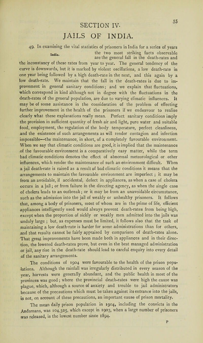 ss SECTION IV- JAILS OF INDIA. 49. In examining the vital statistics of prisoners in India for a series of years India the two most striking facts obseryable are the general fall in the death-rates and the inconstancy of these rates from year to year. The general tendency of the curve is downwards, but it is marked by violent oscillations, a low death-rate in one year being followed by a high death-rate in the next, and this again by a low death-rate. We maintain that the fall in the death-rates is due to im¬ provement in general sanitary conditions; and we explain that fluctuations, which correspond in kind although not in degree with the fluctuations in the death-rates of the general population, are due to varying climatic influences. It may be of some assistance in the consideration of the problem of effecting further improvement in the health of the prisoners if we endeavour to realise clearly what these explanations really mean. Perfect sanitary conditions imply the provision in sufficient quantity of fresh air and light, pure water and suitable food, employment, the regulation of the body temperature, perfect cleanliness, and the existence of such arrangements as will render contagion and infection impossible—the maintenance, in short, of a completely favourable environment. When we say that climatic conditions are good, it is implied that the maintenance of the favourable environment is a comparatively easy matter, while the term bad climatic conditions denotes the effect of abnormal meteorological or other influences, which render the maintenance of such an environment difficult. When a jail death-rate is raised as a result of bad climatic conditions it means that the arrangements to maintain the favourable environment are imperfect ; it may be from an avoidable, if accidental, defect in appliances, as when a case of cholera occurs in a jail; or from failure in the directing agency, as when the single case of cholera leads to an outbreak; or it may be from an unavoidable circumstance, such as the admission into the jail of weakly or unhealthy prisoners. It follows that, among a body of prisoners, most of whom are in the prime of life, efficient appliances intelligently used would always prevent death-rates from being high, except when the proportion of sickly or weakly men admitted into the jails was unduly large ; but, as expenses must be limited, it follows also that the task of maintaining a low death-rate is harder for some administrations than for others, and that results cannot be fairly appraised by comparison of death-rates alone. That great improvements have been made both in appliances and in their direc¬ tion, the lowered death-rates prove, but even in the best managed administration or jail, any rise in the death-rate should lead to careful enquiry into every detail of the sanitary arrangements. The conditions of 1904 were favourable to the health of the prison popu¬ lations. Although the rainfall was irregularly distributed in every season of the year, harvests were generally abundant, and the public health in most of the provinces was good ; where the provincial death-rates wrere high the cause was plague, which, although a source of anxiety and trouble to jail administrators because of the precautions which must be taken against its entrance into the jails, is not, on account of these precautions, an important eause of prison mortality. The mean daily prison population in 1904, including the convicts in the Andamans, was 104,325, which except in 1903, when a large number of prisoners was released, is the lowest number since 1894. p