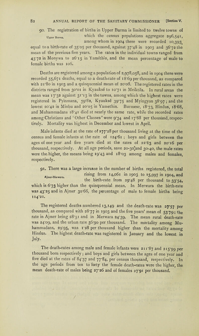 90. The registration of births in Upper Burma is limited to twelve towns of Upper Burma. which the census populations aggregate 296,541, among whom in 1904 there were recorded 10,393^ equal to a birth-rate of 35-05 per thousand, against 37*48 in 1903 and 36*72 thfe mean of the previous five years. The rates in the individual towns ranged from 43-72 in Monywa to 26-15 Yamethin, and the mean percentage of male to female births was 106. Deaths are registered among a population of 2,978,058; and in 1904 there were recorded 55,671 deaths, equal to a death-rate of 18-69 per thousand, as compared with 21*80 in 1903 and a quinquennial mean of 20-oS. The registered rates in the districts ranged from 30*01 in Kyaukse to 10*71 in Meiktila. In rural areas the mean was 17*32 against 31*13 in the towns, among which the highest rates were registered in Pyinmana, 39*82, Kyaukse 39*75 and Myingyan 38-97 ; and the lowest 20-42 in Minbu and 20-05 in Yamethin. Burmese, 18*73, Hindus, i868, and Muhammadans 18*41 died at nearly the same rate, while the recorded rates among Christians and ‘ Other Classes’ were 9*34 and 17*88 per thousand, respec¬ tively. Mortality was highest in December and lowest in April. Male infants died at the rate of 177*28 per thousand living at the time of the census and female infants at the rate of 124*61 ; boys and girls between the ages of one year and five years died at the rates of 22*63 and 20*16 per thousand, respectively. At all age periods, save 2o-3o[and 30-40, the male rates were the higher, the means being 19*43 and 18*03 among males and females, respectively. Ajmer-Merwara. 91. There was a large increase in the number of births registered, the total rising from 14,061 in 1903 to 15,997 in 1904, and the birth-rate from 29*48 per thousand to 33*54, which is 6*73 higher than the quinquennial mean. In Merwara the birth-rate was 43*25 and in Ajmer 30*66, the percentage of male to female births being 114*21. The registered deaths numbered 13,149 and the death-rate was 27*57 per thousand, as compared with 28*77 in 1903 and the five years’ mean of 53*79; the rate in Ajmer being 28*51 and in Merwara 24*39. The mean rural death-rate was 24*09, and the urban rate 36*90 per thousand. The mortality among Mu¬ hammadans, 29-95, was C28 per thousand higher than the mortality among Hindus. The highest death-rate was registered in January and the lowest in July. The death-rates among male and female infants were 211*87 and 215*99 per thousand born respectively ; and boys and girls between the ages of one year and five died at the rates of 84*37 and 77’^4» Per census thousand, respectively. In the age periods from ten to forty the female death-rates were the higher, the mean death-rate of males being 27*26 and of females 27*91 per thousand.