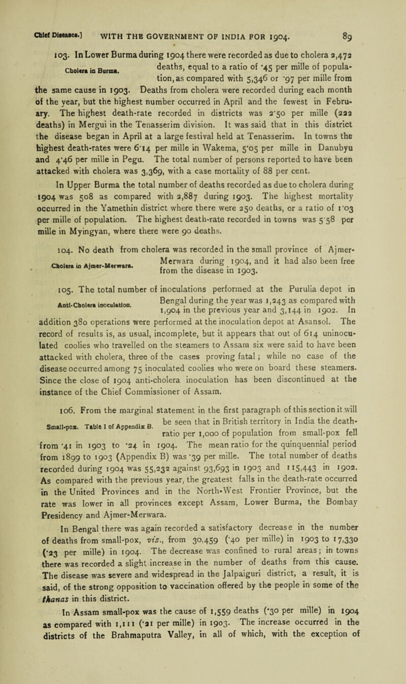 Cholera in Burma. 103. In Lower Burma during 1904 there were recorded as due to cholera 3,472 deaths, equal to a ratio of *45 per mille of popula¬ tion, as compared with 5,346 or ‘97 per mille from the same cause in 1903. Deaths from cholera were recorded during each month of the year, but the highest number occurred in April and the fewest in Febru¬ ary. The highest death-rate recorded in districts was 2*50 per mille (222 deaths) in Mergui in the Tenasserim division. It was said that in this district the disease began in April at a large festival held at Tenasserim. In towns the highest death-rates were 6*14 per mille in Wakema, 5*05 per mille in Danubyu and 4*46 per mille in Pegu. The total number of persons reported to have been attacked with cholera was 3,369, with a case mortality of 88 per cent. In Upper Burma the total number of deaths recorded as due to cholera during 1904 was 508 as compared with 2,887 during 1903. The highest mortality occurred in the Yamethin district where there were 250 deaths, or a ratio of ro3 per mille of population. The highest death-rate recorded in towns was 5 58 per mille in Myingyan, where there were 90 deaths. 104. No death from cholera was recorded in the small province of Ajmer- Merwara during 1904, and it had also been free from the disease in 1903. Cholera in Ajmer-Afierwanu 105. The total number of inoculations performed at the Purulia depot in Antl'Cfaolttt inoculation. Benga.' d“rinS the year was 1 >=43 as compared with 1,904 in the previous year and 3,144 in 1902. In addition 380 operations were performed at the inoculation depot at Asansol. The record of results is, as usual, incomplete, but it appears that out of 614 uninocu¬ lated coolies who travelled on the steamers to Assam six were said to have been attacked with cholera, three of the cases proving fatal; while no case of the disease occurred among 75 inoculated coolies who were on board these steamers. Since the close of 1904 anti-cholera inoculation has been discontinued at the instance of the Chief Commissioner of Assam. 106. From the marginal statement in the first paragraph of this section it will „ , ^ , r. .. he seen that in British territory in India the death- ratio per 1,000 of population from small-pox fell from *41 in 1903 to ’24 in 1904. The mean ratio for the quinquennial period from 1899 to 1903 (Appendix B) was '39 per mille. The total number of deaths recorded during 1904 was 55,232 against 93,693 in 1903 and 115,443 in 1902. As compared with the previous year, the greatest falls in the death-rate occurred in the United Provinces and in the North-West Frontier Province, but the rate was lower in all provinces except Assam, Lower Burma, the Bombay Presidency and Ajmer-Merwara. In Bengal there was again recorded a satisfactory decrease in the number of deaths from small-pox, viz., from 30,459 (*40 per mille) in 1903 to 17,330 (•23 per mille) in 1904. The decrease was confined to rural areas; in towns there was recorded a slight increase in the number of deaths from this cause. The disease was severe and widespread in the Jalpaiguri district, a result, it is said, of the strong opposition to vaccination offered by the people in some of the tkanas in this district. In Assam small-pox was the cause of 1,559 deaths (*30 per mille) in 1904 as compared with 1,111 (*21 per mille) in The increase occurred in the districts of the Brahmaputra Valley, in all of which, with the exception of
