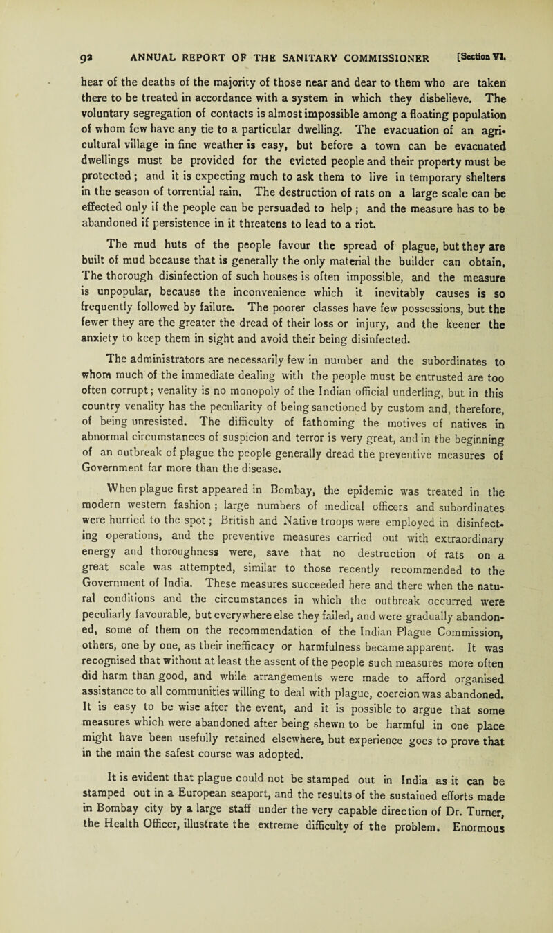 hear of the deaths of the majority of those near and dear to them who are taken there to be treated in accordance with a system in which they disbelieve. The voluntary segregation of contacts is almost impossible among a floating population of whom few have any tie to a particular dwelling. The evacuation of an agri¬ cultural village in fine weather is easy, but before a town can be evacuated dwellings must be provided for the evicted people and their property must be protected ; and it is expecting much to ask them to live in temporary shelters in the season of torrential rain. The destruction of rats on a large scale can be effected only if the people can be persuaded to help ; and the measure has to be abandoned if persistence in it threatens to lead to a riot. The mud huts of the people favour the spread of plague, but they are built of mud because that is generally the only material the builder can obtain. The thorough disinfection of such houses is often impossible, and the measure is unpopular, because the inconvenience which it inevitably causes is so frequently followed by failure. The poorer classes have few possessions, but the fewer they are the greater the dread of their loss or injury, and the keener the anxiety to keep them in sight and avoid their being disinfected. The administrators are necessarily few in number and the subordinates to whom much of the immediate dealing with the people must be entrusted are too often corrupt; venality is no monopoly of the Indian official underling, but in this country venality has the peculiarity of being sanctioned by custom and, therefore, of being unresisted. The difficulty of fathoming the motives of natives in abnormal circumstances of suspicion and terror is very great, and in the beginning of an outbreak of plague the people generally dread the preventive measures of Government far more than the disease. When plague first appeared in Bombay, the epidemic was treated in the modern western fashion ; large numbers of medical officers and subordinates were hurried to the spot; British and Native troops were employed in disinfect¬ ing operations, and the preventive measures carried out with extraordinary energy and thoroughness were, save that no destruction of rats on a great scale was attempted, similar to those recently recommended to the Government of India. These measures succeeded here and there when the natu¬ ral conditions and the circumstances in which the outbreak occurred were peculiarly favourable, but everywhere else they failed, and were gradually abandon¬ ed, some of them on the recommendation of the Indian Plague Commission, others, one by one, as their inefficacy or harmfulness became apparent. It was recognised that without at least the assent of the people such measures more often did harm than good, and while arrangements were made to afford organised assistance to all communities willing to deal with plague, coercion was abandoned. It is easy to be wise after the event, and it is possible to argue that some measures which were abandoned after being shewn to be harmful in one place might have been usefully retained elsewhere, but experience goes to prove that in the main the safest course was adopted. It is evident that plague could not be stamped out in India as it can be stamped out in a European seaport, and the results of the sustained efforts made in Bombay city by a large staff under the very capable direction of Dr. Turner, the Health Officer, illustrate the extreme difficulty of the problem. Enormous