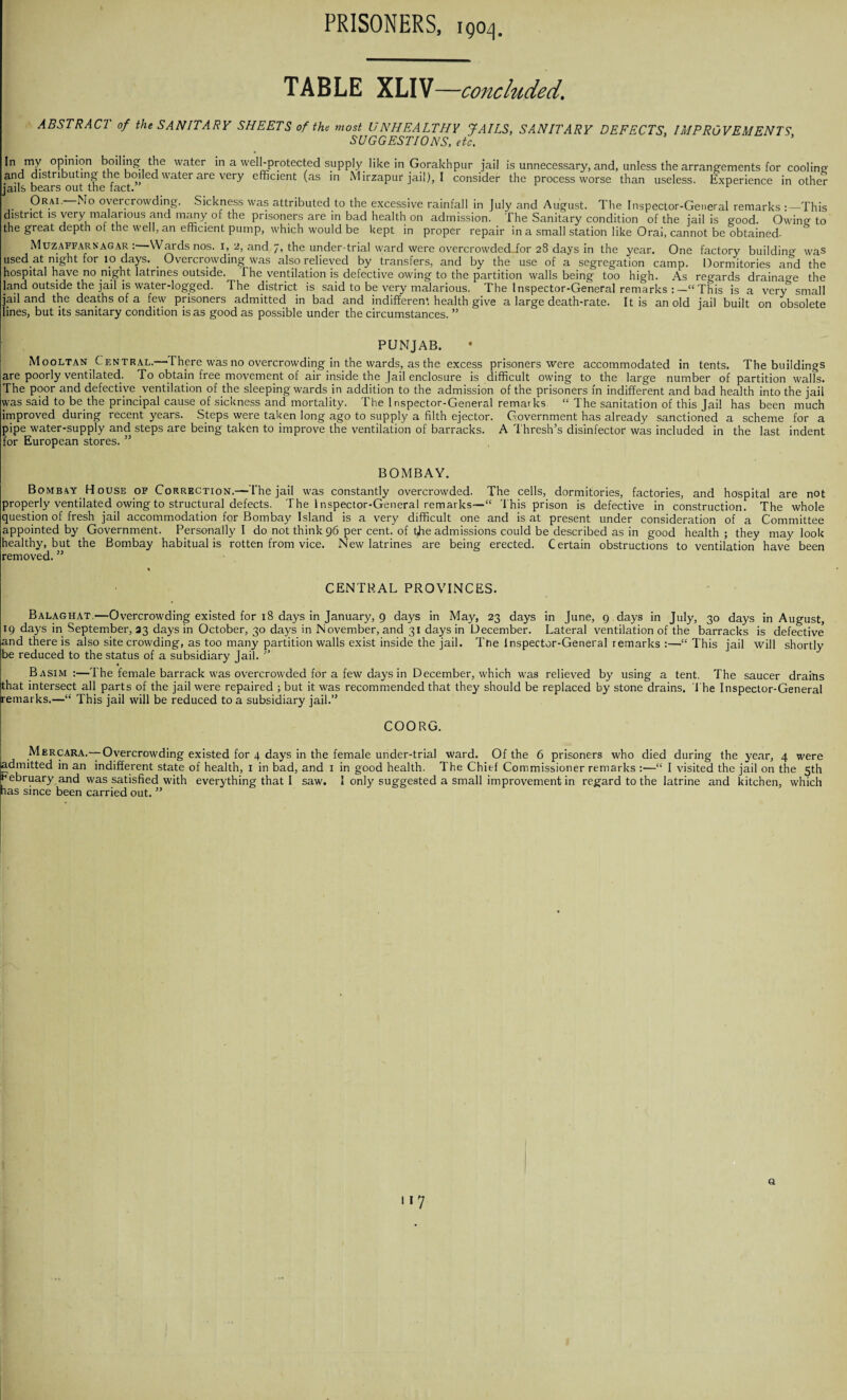 TABLE XLIV—concluded. ABSTRACT of the SANITARY SHEETS of the most UNHEALTHY JAILS, SANITARY DEFECTS, IMPROVEMENTS SUGGESTIONS, etc. *n,my °P*nj?n boiling! water in a well-protected supply like in Gorakhpur jail is unnecessary, and, unless the arrangements for coolinn and distributing the boiled water are very efficient (as in Mirzapur jail), I consider the process worse than useless. Experience in other jails bears out the fact. r Or ax.—No overcrowding. Sickness was attributed to the excessive rainfall in July and August. The Inspector-General remarks This district is very malarious and many of the prisoners are in bad health on admission. The Sanitary condition of the jail is good. Owing to the great depth ot the well, an efficient pump, which would be kept in proper repair in a small station like Oral, cannot be obtained- Muzaffarnagar :—Wards nos. I, 2, and 7, the under-trial ward were overcrowded for 28 days in the year. One factory building was used at night for 10 days. . Overcrowding was also relieved by transfers, and by the use of a segregation camp. Dormitories and the hospital have no riight latrines outside. 1 he ventilation is defective owing to the partition walls being too high. As regards drainage the land outside the jail is water-logged. The district is said to be very malarious. The Inspector-General remarks :—“This is a very° small jail and the deaths of a few prisoners admitted in bad and indifferent health give a large death-rate. It is an old jail built on obsolete lines, but its sanitary condition is as good as possible under the circumstances. ” PUNJAB. Mooltan Central.—There was no overcrowding in the wards, as the excess prisoners were accommodated in tents. The buildings are poorly ventilated. To obtain free movement of air inside the Jail enclosure is difficult owing to the large number of partition walls. The poor and defective ventilation of the sleeping wards in addition to the admission of the prisoners m indifferent and bad health into the jail was said to be the principal cause of sickness and mortality. The Inspector-General remarks “ The sanitation of this Jail has been much improved during recent years. Steps were taken long ago to supply a filth ejector. Government has already sanctioned a scheme for a pipe water-supply and steps are being taken to improve the ventilation of barracks. A Thresh’s disinfector was included in the last indent for European stores. ” BOMBAY. Bombay House of Correction.—The jail was constantly overcrowded. The cells, dormitories, factories, and hospital are not properly ventilated owing to structural defects. The Inspector-General remarks—“ This prison is defective in construction. The whole question of fresh jail accommodation for Bombay Island is a very difficult one and is at present under consideration of a Committee appointed by Government. Personally I do not think 96 per cent, of t^ie admissions could be described as in good health ; they may look healthy, but the Bombay habitual is rotten from vice. New latrines are being erected. Certain obstructions to ventilation have been removed. ” CENTRAL PROVINCES. Balaghat.—Overcrowding existed for 18 days in January, 9 days in May, 23 days in June, 9 . days in July, 30 days in August, 19 days in September, 33 days in October, 30 days in November, and 31 days in December. Lateral ventilation of the barracks is defective and there is also site crowding, as too many partition walls exist inside the jail. The Inspector-General remarks :—’“This jail will shortly be reduced to the status of a subsidiary Jail. ” Basim :—The female barrack was overcrowded for a few days in December, which was relieved by using a tent. The saucer drains that intersect all parts of the jail were repaired ; but it was recommended that they should be replaced by stone drains. The Inspector-General remarks.—“ This jail will be reduced to a subsidiary jail.” COORG. Mercara.—Overcrowding existed for 4 days in the female under-trial ward. Of the 6 prisoners who died during the year, 4 were admitted in an indifferent state of health, 1 in bad, and 1 in good health. The Chief Commissioner remarks :—“ I visited the jail on the 5th February and was satisfied with everything that I saw. 1 only suggested a small improvement in regard to the latrine and kitchen, which las since been carried out. ” Q i*7