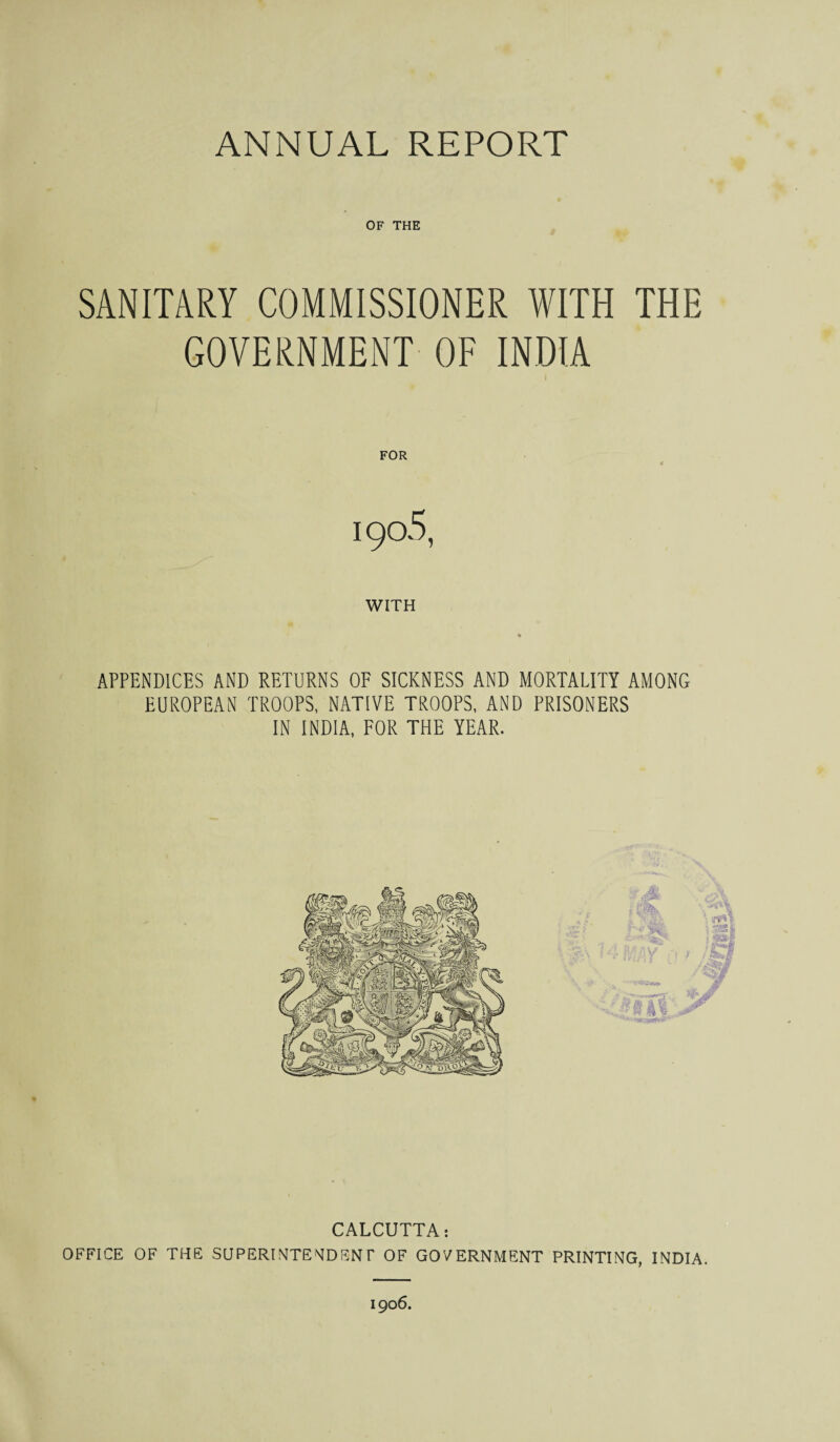 OF THE SANITARY COMMISSIONER WITH THE GOVERNMENT OF INDIA I FOR 190.5, WITH APPENDICES AND RETURNS OF SICKNESS AND MORTALITY AMONG EUROPEAN TROOPS, NATIVE TROOPS, AND PRISONERS IN INDIA, FOR THE YEAR. \ CALCUTTA: OFFICE OF THE SUPERINTENDENT OF GOVERNMENT PRINTING, INDIA. 1906.