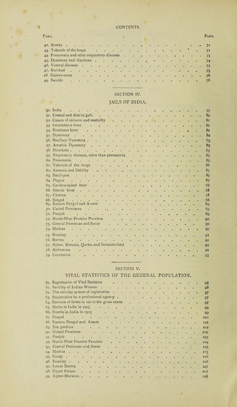 Para. Page, 42. Scurvy.. ... 7/ 43. Tubercle of the lungs...' 72 44. Pneumonia and other respiratory diseases.. ... 73 45. Dysentery and diarrhoea. , 74 46. Veneral diseases.75 47. Beri-beri.75 48. Guinea-worm.. . 76 49. Suicide ................ 76 SECTION IV. JAILS OF INDIA. 50. India.77 51. Central and district jails.80 52. Causes of sickness and mortality . ..81 53. Intermittent fever 81 54. Remittent fever. 81 55. Dysentery.82 56. Bacillary Dysentery.. . , 83 57. Amoebic Dysentery.83 58. Diarrhoea.85 59. Respiratory diseases, other than pneumonia . ..85 60. Pneumonia ............... 85 61. Tubercle of the lungs . 86 62. Anaemia and Debility » ..87 63. Small-pox. 87 64. Plague ..87 65. Cerebro-spinal fever. 88 66. Enteric fever.88 67. Cholera. 18 68. Bengal.88 69. Eastern Bengal and A^sam 89 70. United Provinces . . . .89 71. Punjab 89 72. North-West Frontier Province.90 73. Central Provinces and Berar. 90 74. Madras.90 75. Bombay.*. , 91 76. Burma.91 77. Ajmer, Mercara, Quetta and Secunderabad. 92 78. Andamans.92 79. Conclusion 93 SECTION V. VITAL STATISTICS OF THE GENERAL POPULATION. 80. Registration of Vital Statistics .95 8t. Fertility of Indian Women .. 96 82. The existing system of registration. 97 83. Registration by a professional agency. 97 84. Revision of forms in use in the great towns.97 85. Births in India in 1905 g9 86. Deaths in India in 1905 .99 87. Bengal ....... . ...... 100 88. Eastern Bengal and Assam .101 89. Tea gardens ... 102 90. United Provinces .. 91. Punjab ... ...... ...... 103 92. North-West Frontier Province ..104 93. Central Provinces and Berar .. 105 94 Madras.505 95. Coorg. 106 96. Bombay.106 97. Lower Burma . 107 98. Upper Burma.107 99. Ajmer-Merwara. 108