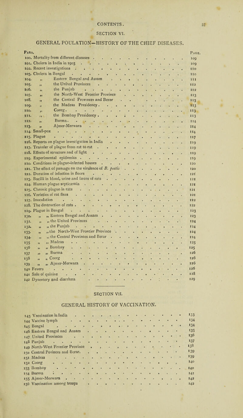 m SECTION VI. GENERAL POULATION—HISTORY OF THE CHIEF DISEASES. Para. 100. Mortality from different diseases 101. Cholera in India in 1905 102. Recent investigations . , 103. Cholera in Bengal 104. 105. 106. 107. 108. 109. no. 111. 112. U3- 114. US- 116. 117. 118. 119. 120. 121. 122. 123. 124. 125* 126. 127. 128. 129. 130. 131. 132. J33- 134- 135 136 137 138 139 140 141 142 19 Small- Eastern Bengal and Assam the United Provinces the Punjab .... the North-West Frontier Province the Central Provinces and Berar the Madras Presidency. . . Coorg.. the Bombay Presidency . . . Burma. Ajmer-Merwara . pox Plague. Reports on plague investigation in India Transfer of plague from rat to rat Effects of structure and of light . Experimental epidemics ..... Conditions in plague-infected houses The effect of passage on the virulence of B. pestis Duration of infection in floors . . . . Bacilli in blood, urine and faeces of rats Human plague septicaemia. Chronic plague in rats. Varieties of rat fleas. Inoculation. The destruction of rats. Plague in Bengal. „ „ Eastern Bengal and Assam . „ „ the United Provinces „ „ the Punjab. „ „ the North-West Frontier Province . ,, ,, the Central Provinces and Berar . „ ,, Madras. „ „ Bombay. „ „ Burma. „ „ Coorg . Ajmer-Merwara. 11 fl Fevers Sale of quinine . « Dysentery and diarrhsea Page. 109 109 no 110 1x1 T12 112 U3 113 113 113 113 114 114 114 117 119 119 119 119 120 120 121 121 121 121 121 122 122 123 123 124 124 124 124 125 125 126 126 126 126 128 129 SECTION VII. GENERAL HISTORY OF VACCINATION. 143 Vaccination in India.. 144 Vaccine lymph .. 134 145 Bengal .. . ..*34 146 Eastern Bengal and Assam. 135 X47 United Provinces.!3^ 148 Punjab .. , . . 137 149 North-West Frontier Province 138 150 Central Povinces and Berar. *39 151 Madras. *39 152 Coorg *4° 153 Bombay .. • .. .. 140 154 Burma l.. 141 155 Ajmer-Merwara. 142 156 Vaccination among troops. 142