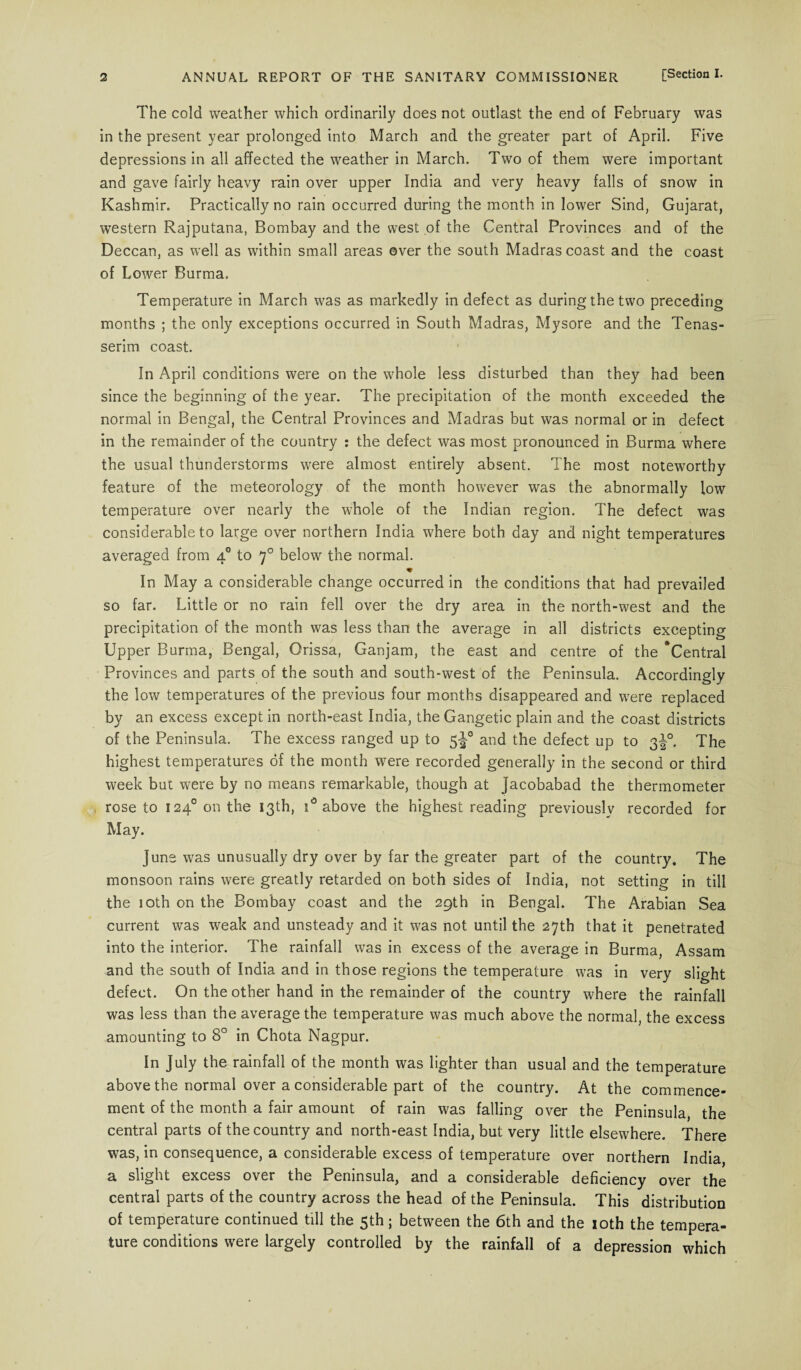 The cold weather which ordinarily does not outlast the end of February was in the present year prolonged into March and the greater part of April. Five depressions in all affected the weather in March. Two of them were important and gave fairly heavy rain over upper India and very heavy falls of snow in Kashmir. Practically no rain occurred during the month in lower Sind, Gujarat, western Rajputana, Bombay and the west of the Central Provinces and of the Deccan, as well as within small areas over the south Madras coast and the coast of Lower Burma. Temperature in March was as markedly in defect as during the two preceding months ; the only exceptions occurred in South Madras, Mysore and the Tenas- serim coast. In April conditions were on the whole less disturbed than they had been since the beginning of the year. The precipitation of the month exceeded the normal in Bengal, the Central Provinces and Madras but was normal or in defect in the remainder of the country : the defect was most pronounced in Burma where the usual thunderstorms were almost entirely absent. The most noteworthy feature of the meteorology of the month however was the abnormally low temperature over nearly the whole of the Indian region. The defect was considerable to large over northern India where both day and night temperatures averaged from 40 to 70 below the normal. In May a considerable change occurred in the conditions that had prevailed so far. Little or no rain fell over the dry area in the north-west and the precipitation of the month was less than the average in all districts excepting Upper Burma, Bengal, Orissa, Ganjam, the east and centre of the “Central Provinces and parts of the south and south-west of the Peninsula. Accordingly the low temperatures of the previous four months disappeared and were replaced by an excess except in north-east India, the Gangetic plain and the coast districts of the Peninsula. The excess ranged up to 5J0 and the defect up to 3J0. The highest temperatures of the month were recorded generally in the second or third week but were by no means remarkable, though at Jacobabad the thermometer rose to i24°onthe 13th, i° above the highest reading previously recorded for May. June was unusually dry over by far the greater part of the country. The monsoon rains were greatly retarded on both sides of India, not setting in till the 10th on the Bombay coast and the 29th in Bengal. The Arabian Sea current was weak and unsteady and it was not until the 27th that it penetrated into the interior. The rainfall was in excess of the average in Burma, Assam and the south of India and in those regions the temperature was in very slight defect. On the other hand in the remainder of the country where the rainfall was less than the average the temperature was much above the normal, the excess amounting to 8° in Chota Nagpur. In July the rainfall of the month was lighter than usual and the temperature above the normal over a considerable part of the country. At the commence¬ ment of the month a fair amount of rain was falling over the Peninsula, the central parts of the country and north-east India, but very little elsewhere. There was, in consequence, a considerable excess of temperature over northern India, a slight excess over the Peninsula, and a considerable deficiency over the central parts of the country across the head of the Peninsula. This distribution of temperature continued till the 5th; between the 6th and the 10th the tempera¬ ture conditions were largely controlled by the rainfall of a depression which