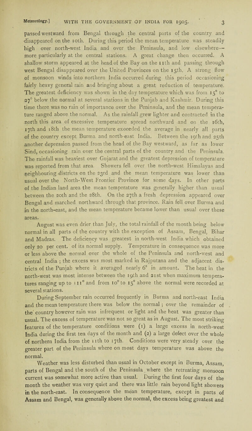 passed westward from Bengal through the central parts of the country and disappeared on the 10th. During this period the mean temperature was steadily high over north-west India and over the Peninsula, and low elsewhere— more particularly at the central stations. A great change then occurred. A shallow storm appeared at the head of the Bay on the nth and passing through west Bengal disappeared over the United Provinces on the 15th. A strong flow of monsoon winds into northern India occurred during this period occasioning fairly heavy general rain and bringing about a great reduction of temperature. The greatest deficiency was shown in the day temperature which was from 150 to 27° below the normal at several stations in the Punjab and Kashmir. During this time there was no rain of importance over the Peninsula, and the mean tempera¬ ture ranged above the normal. As the rainfall grew lighter and contracted in the north this area of excessive temperature spread northward and on the 16th, 17th and 18th the mean temperature exceeded the average in nearly all parts of the country except Burma and north-east India. Between the 19th and 25th another depression passed from the head of the Bay westward, as far as lower Sind, occasioning rain over the central parts of the country and the Peninsula. The rainfall was heaviest over Gujarat and the greatest depression of temperature was reported from that area Showers fell over the north-west Himalayas and neighbouring districts on the 23rd and the mean temperature was lower than usual over the North-West Frontier Province for some days. In other parts of the Indian land area the mean temperature was generally higher than usual between the 20th and the 28th. On the 27th a fresh depression appeared over Bengal and marched northward through that province. Rain fell over Burma and in the north-east, and the mean temperature became lower than usual over these areas. August was even drier than July, the total rainfall of the month being below normal in all parts of the country with the exception of Assam, Bengal, Bihar and Madras. The deficiency was greatest in north-west India which obtained only 20 per cent, of its normal supply. Temperature in consequence was more or less above the normal over the whole of the Peninsula and north-west and central India ; the excess was most marked in Rajputana and the adjacent dis¬ tricts of the Punjab where it averaged nearly 6° in amount. The heat in the north-west was most intense between the 19th and 21st when maximum tempera¬ tures ranging up to 1 ii° and from io° to 150 above the normal were recorded at several stations. During September rain occurred frequently in Burma and north-east India and the mean temperature there was below the normal; over the remainder of the' country however rain was infrequent or light and the heat was greater than usual. The excess of temperature was not so great as in August. The most striking features of the temperature conditions were (1) a large excess in north-west India during the first ten days of the month and (2) a large defect over the whole of northern India from the nth to 17th. Conditions were very steady over the greater part of the Peninsula where on most days temperature was above the normal. Weather was less disturbed than usual in October except in Burma, Assam, parts of Bengal and the south of the Peninsula where the retreating monsoon current was somewhat more active than usual. During the first four days of the month the weather was very quiet and there was little rain beyond light showers in the north-east. In consequence the mean temperature, except in parts of Assam and Bengal, was generally above the normal, the excess being greatest and