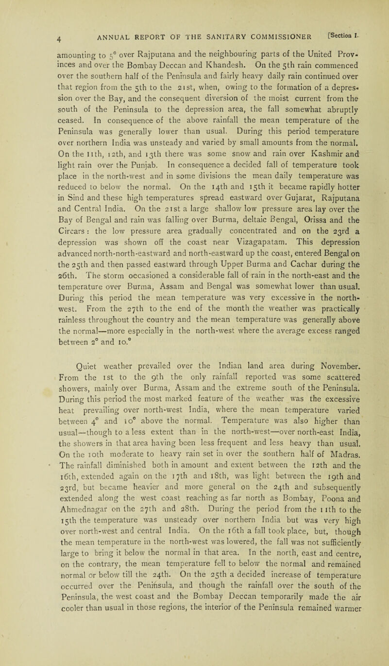 amounting to 50 over Rajputana and the neighbouring parts of the United Prov¬ inces and over the Bombay Deccan and Khandesh. On the 5th rain commenced over the southern half of the Peninsula and fairly heavy daily rain continued over that region from the 5th to the 21st, when, owing to the formation of a depres¬ sion over the Bay, and the consequent diversion of the moist current from the south of the Peninsula to the depression area, the fall somewhat abruptly ceased. In consequence of the above rainfall the mean temperature of the Peninsula was generally lower than usual. During this period temperature over northern India was unsteady and varied by small amounts from the normal. On the nth, 12th, and 13th there was some snow and rain over Kashmir and light rain over the Punjab. In consequence a decided fall of temperature took place in the north-west and in some divisions the mean daily temperature was reduced to below the normal. On the 14th and 15th it became rapidly hotter in Sind and these high temperatures spread eastward over Gujarat, Rajputana and Central India. On the 21st a large shallow low pressure area lay over the Bay of Bengal and rain was falling over Burma, deltaic Bengal, Orissa and the Circars : the low pressure area gradually concentrated and on the 23rd a depression was shown off the coast near Vizagapatam. This depression advanced north-north-eastward and north-eastward up the coast, entered Bengal on the 25th and then passed eastward through Upper Burma and Cachar during the 26th. The storm occasioned a considerable fall of rain in the north-east and the temperature over Burma, Assam and Bengal was somewhat lower than usual. During this period the mean temperature was very excessive in the north¬ west. From the 27th to the end of the month the weather was practically rainless throughout the country and the mean temperature was generally above the normal—more especially in the north-west where the average excess ranged between 2° and io.° Quiet weather prevailed over the Indian land area during November. From the 1st to the 9th the only rainfall reported was same scattered showers, mainly over Burma, Assam and the extreme south of the Peninsula. During this period the most marked feature of the weather was the excessive heat prevailing over north-west India, where the mean temperature varied between 40 and io° above the normal. Temperature was also higher than usual—though to a less extent than in the north-west—over north-east India, the showers in that area having been less frequent and less heavy than usual. On the 10th moderate to heavy rain set in over the southern half of Madras. The rainfall diminished both in amount and extent between the 12th and the 16th, extended again on the 17th and 18th, was light between the 19th and 23rd, but became heavier and more general on the 24th and subsequently extended along the west coast reaching as far north as Bombay, Poona and Ahmednagar on the 27th and 28th. During the period from the 1 ith to the 15th the temperature was unsteady over northern India but was very high over north-west and central India. On the 16th a fall took place, but, though the mean temperature in the north-west was lowered, the fall was not sufficiently large to bring it below the normal in that area. In the north, east and centre, on the contrary, the mean temperature fell to below the normal and remained normal or below till the 24th. On the 25th a decided increase of temperature occurred over the Peninsula, and though the rainfall over the south of the Peninsula, the west coast and the Bombay Deccan temporarily made the air cooler than usual in those regions, the interior of the Peninsula remained warmer