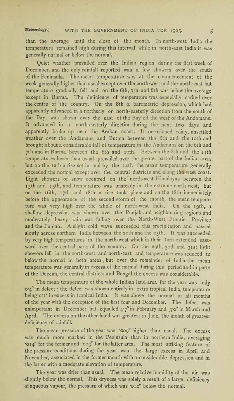 Meteorology.] than the average until the close of the month. In north-west India the temperature remained high during this interval while in north-east India it was generally normal or below the normal. Quiet weather prevailed over the Indian region during the first week of December, and the only rainfall reported was a few showers over the south of the Peninsula. The mean temperature was at the commencement of the week generally higher than usual except over the north-west and the north-east but temperature gradually fell and on the 6th, 7th and 8th was below the average except in Burma. The deficiency of temperature was especially marked over the centre of the country. On the 8th a barometric depression, which had apparently advanced in a northerly or north-easterly direction from the south of the Bay, was shown over the east of the Bay off the west of the Andamans. It advanced in a north-easterly direction during the next two days and apparently broke up near the Arakan coast. It occasioned rainy, unsettled weather over the Andamans and Burma between the 6th and the 10th and brought about a considerable fall of temperature in the Andamans on the 6th and 7th and in Burma between the 8th and 10th. Between the 8th and the nth temperatures lower than usual prevailed over the greater part of the Indian area, but on the nth a rise set in and by the 14th the mean temperature generally exceeded the normal except over the central districts and along the west coast. Light showers of snow occurred on the north-west Himalayas between the 13th and 15th, and temperature was unsteady in the extreme north-west, but on the 16th, 17th and 18th a rise took place and on the 18th immediately before the appearance of the second storm of the month, the mean tempera¬ ture was very high over the whole of north-west India. On the 19th, a shallow depression was shown over the Punjab and neighbouring regions and moderately heavy rain was falling over the North-West Frontier Province and the Punjab. A slight cold wave succeeded this precipitation and passed slowly across northern India between the 20th and the 25th. It wras succeeded by very high temperatures in the north-west which in their turn extended east¬ ward over the central parts of the country. On the 29th, 30th and 31st light showers fell in the north-west and north-east and temperature was reduced to below the normal in both areas; but over the remainder of India the mean temperature was generally in excess of the normal during this period and in parts of the Deccan, the central districts and Bengal the excess was considerable. The mean temperature of the whole Indian land area for the year was only o‘4° in defect ; the defect wras shown entirely in extra tropical India, temperature being o’i° in excess in tropical India. It was above the normal in all months of the year with the exception of the first four and December. The defect was unimportant in December but equalled 4*7° in February and 3’o° in March and April. The excess on the other hand was greatest in June, the month of greatest deficiency of rainfall. The mean pressure of the year was ’009 higher than usual. The excess was much more marked in the Peninsula than in northern India, averaging •014 for the former and •003 for the latter area. The most striking feature of the pressure conditions during the year was the large excess in April and November, associated in the former month with a considerable depression and in the latter with a moderate elevation of temperature. The year was drier than usual. The mean relative humidity of the air was slightly below the normal. This dryness was solely a result of a large deficiency of aqueous vapour, the pressure of which was '012 below the normal.