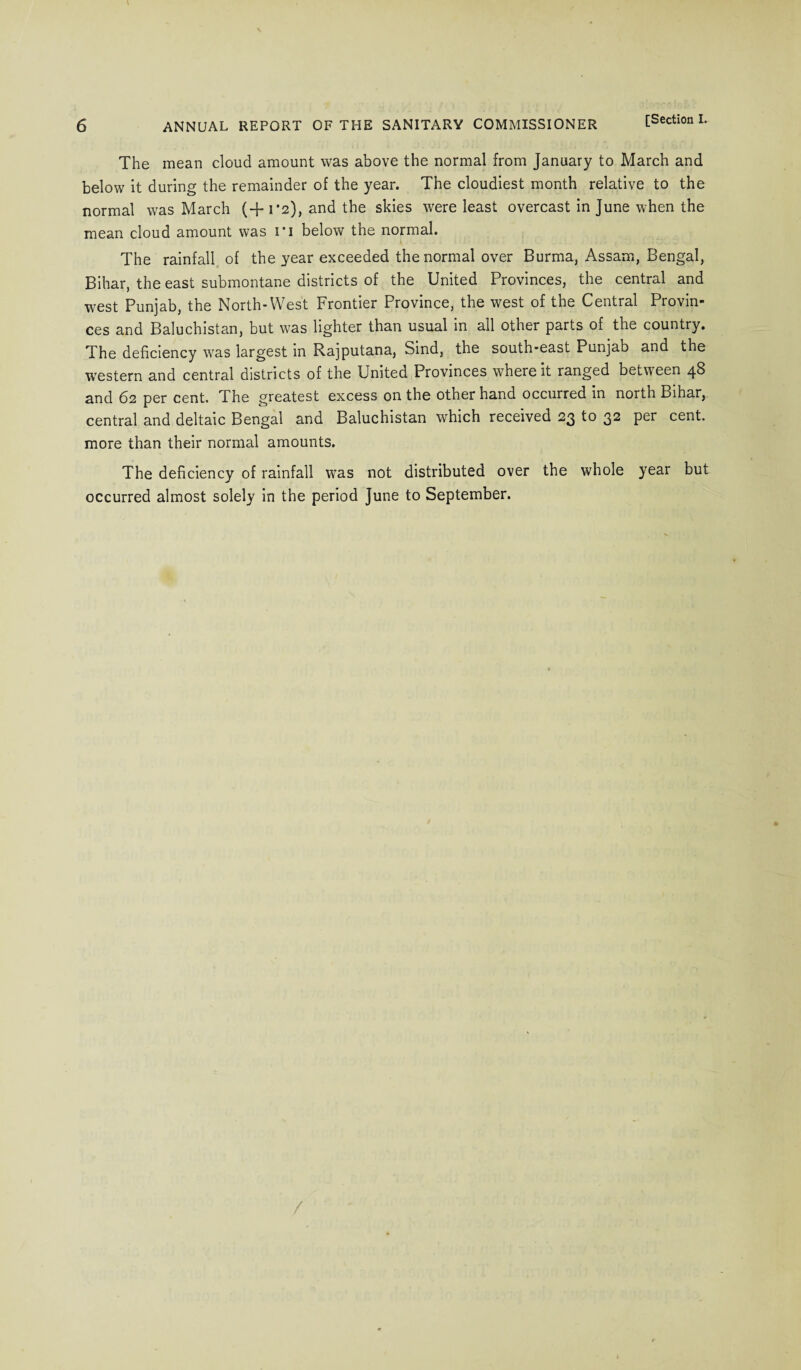 The mean cloud amount was above the normal from January to March and below it during the remainder of the year. The cloudiest month relative to the normal was March (+1*2), and the skies were least overcast in June when the mean cloud amount was ri below the normal. The rainfall of the year exceeded the normal over Burma, Assam, Bengal, Bihar, the east submontane districts of the United Provinces, the central and west Punjab, the North-West Frontier Province, the west of the Central Provin¬ ces and Baluchistan, but was lighter than usual in all other parts of the country. The deficiency was largest in Rajputana, Sind, the south-east Punjab and the western and central districts of the United Provinces where it ranged between 48 and 62 per cent. The greatest excess on the other hand occurred in north Bihar, central and deltaic Bengal and Baluchistan which received 23 to 32 per cent, more than their normal amounts. The deficiency of rainfall was not distributed over the whole year but occurred almost solely in the period June to September. /