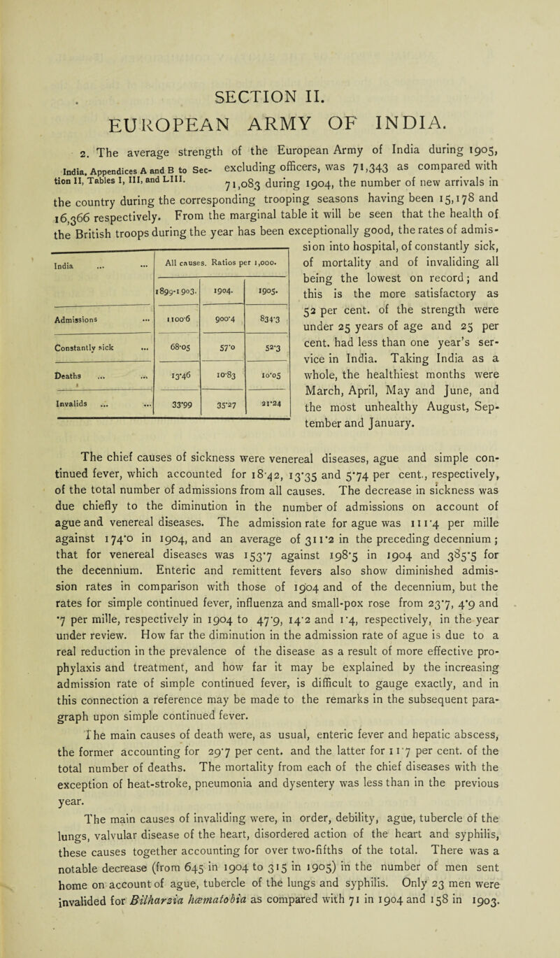 EUROPEAN ARMY OF INDIA. 2. The average strength of the European Army of India during 1905, India, Appendices a and b to Sec- excluding officers, was 7H343 as compared with tion ii, Tables i, hi, andLin. 71,083 during 1904, the number of new arrivals in the country during the corresponding trooping seasons having been 15,178 and 16 ^66 respectively. From the marginal table it will be seen that the health of the British troops during the year has been exceptionally good, the rates of admis- si on into hospital, of constantly sick, of mortality and of invaliding all being the lowest on record; and this is the more satisfactory as 52 per cent, of the strength were under 25 years of age and 25 per cent, had less than one year’s ser¬ vice in India. Taking India as a whole, the healthiest months were March, April, May and June, and the most unhealthy August, Sep- India All causes. Ratios per i,ooo. 1899-1 9o3- 1904. 1905. Admissions 11006 900-4 834-3 Constantly sick ... 68-05 57'° 52-3 Deaths * 13*46 10-83 10-05 Invalids 33*99 35*27 21*24 tember and January. The chief causes of sickness were venereal diseases, ague and simple con¬ tinued fever, which accounted for 18-42, 13*35 and 5'74 Per cenh, respectively, of the total number of admissions from all causes. The decrease in sickness was due chiefly to the diminution in the number of admissions on account of ague and venereal diseases. The admission rate for ague was 111*4 per mille against 174*0 in 1904, and an average of 311*2 in the preceding decennium; that for venereal diseases was 153*7 against 198*5 in 1904 and 385*5 for the decennium. Enteric and remittent fevers also show diminished admis¬ sion rates in comparison with those of 1904 and of the decennium, but the rates for simple continued fever, influenza and small-pox rose from 23*7, 4*9 and •7 per mille, respectively in 1904 to 47*9, 14*2 and 1*4, respectively, in the year under review. How far the diminution in the admission rate of ague is due to a real reduction in the prevalence of the disease as a result of more effective pro¬ phylaxis and treatment, and how far it may be explained by the increasing admission rate of simple continued fever, is difficult to gauge exactly, and in this connection a reference may be made to the remarks in the subsequent para¬ graph upon simple continued fever. The main causes of death were, as usual, enteric fever and hepatic abscess, the former accounting for 29*7 per cent, and the latter for 11*7 per cent, of the total number of deaths. The mortality from each of the chief diseases with the exception of heat-stroke, pneumonia and dysentery was less than in the previous year. The main causes of invaliding were, in order, debility, ague, tubercle of the lungs, valvular disease of the heart, disordered action of the heart and syphilis, these causes together accounting for over two-fifths of the total. There was a notable decrease (from 645 in 1904 to 315 in 1905) in the number of men sent home on account of ague, tubercle of the lungs and syphilis. Only 23 men were invalided for Bilharzia hcematobia as compared with 71 in 1904 and 158 in 1903.