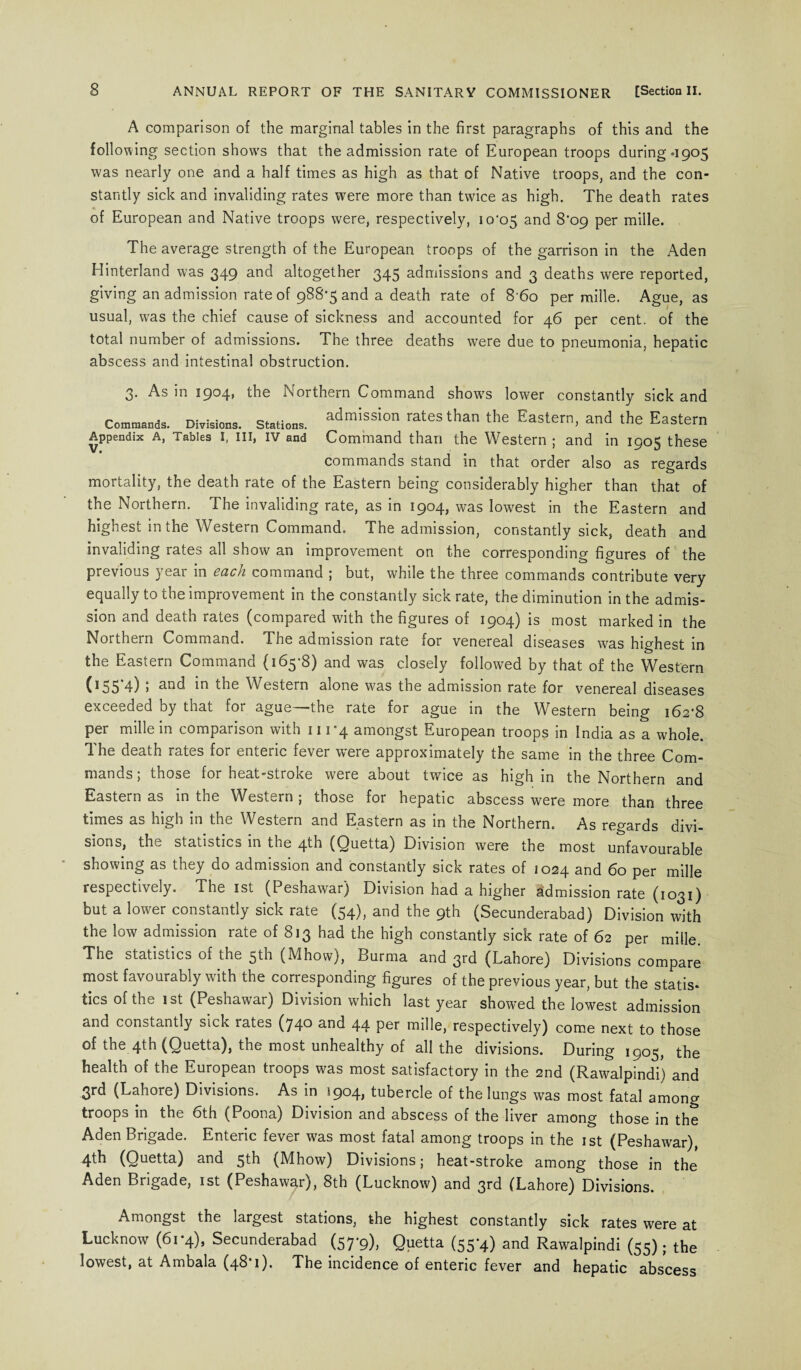 A comparison of the marginal tables in the first paragraphs of this and the following section show's that the admission rate of European troops during *1905 was nearly one and a half times as high as that of Native troops, and the con¬ stantly sick and invaliding rates were more than twice as high. The death rates of European and Native troops were, respectively, io‘c>5 and 8*09 per mille. The average strength of the European troops of the garrison in the Aden Hinterland was 349 and altogether 345 admissions and 3 deaths were reported, giving an admission rate of 988-5 and a death rate of 8‘6o per mille. Ague, as usual, was the chief cause of sickness and accounted for 46 per cent, of the total number of admissions. The three deaths were due to pneumonia, hepatic abscess and intestinal obstruction. 3. As in 1904, the Northern Command show's lower constantly sick and Commands. Divisions, stations, admission rates than the Eastern, and the Eastern Appendix a, Tables I, in, iv and Command than the Western ; and in 1905 these commands stand in that order also as regards mortality, the death rate of the Eastern being considerably higher than that of the Northern. The invaliding rate, as in 1904, was lowest in the Eastern and highest in the Western Command. The admission, constantly sick, death and invaliding rates all show an improvement on the corresponding figures of the previous \ eai in each command j but, while the three commands contribute very equally to the improvement in the constantly sick rate, the diminution in the admis¬ sion and death rates (compared with the figures of 1904) is most marked in the Northern Command. The admission rate for venereal diseases was highest in the Eastern Command (165-8) and was closely followed by that of the Western 055 4) j nnd in the Western alone was the admission rate for venereal diseases exceeded by tnat for ague——the rate for ague in the Western being 162*8 per mille in comparison with 111-4 amongst European troops in India as a whole. The death rates for enteric fever were approximately the same in the three Com¬ mands; those for heat-stroke were about twice as high in the Northern and Eastern as in the Western , those for hepatic abscess were more than three times as high in the Western and Eastern as in the Northern. As regards divi¬ sions, the statistics in the 4th (Quetta) Division were the most unfavourable showing as they do admission and constantly sick rates of 1024 and 60 per mille respectively. The 1st (Peshawar) Division had a higher Admission rate (1031) but a lower constantly sick rate (54), and the 9th (Secunderabad) Division with the low admission rate of 813 had the high constantly sick rate of 62 per mille. The statistics of the 5th (Mhow), Burma and 3rd (Lahore) Divisions compare most favourably with the corresponding figures of the previous year, but the statis* tics of the 1 st (Peshawar) Division which last year showed the lowest admission and constantly sick rates (740 and 44 per mille, respectively) come next to those of the 4th (Quetta), tne most unhealthy of all the divisions. During 1905, the health of the European troops was most satisfactory in the 2nd (Rawalpindi) and 3rd (Lahore) Divisions. As in 1904, tubercle of the lungs was most fatal among troops in the 6th (Poona) Division and abscess of the liver among those in the Aden Brigade. Enteric fever was most fatal among troops in the 1st (Peshawar), 4th (Quetta) and 5th (Mhow) Divisions; heat-stroke among those in the Aden Brigade, 1st (Peshawar), 8th (Lucknow) and 3rd (Lahore) Divisions. Amongst the largest stations, the highest constantly sick rates were at Lucknow (61-4), Secunderabad (57-9), Quetta (55-4) and Rawalpindi (55); the lowest, at Ambala (48*1). The incidence of enteric fever and hepatic abscess