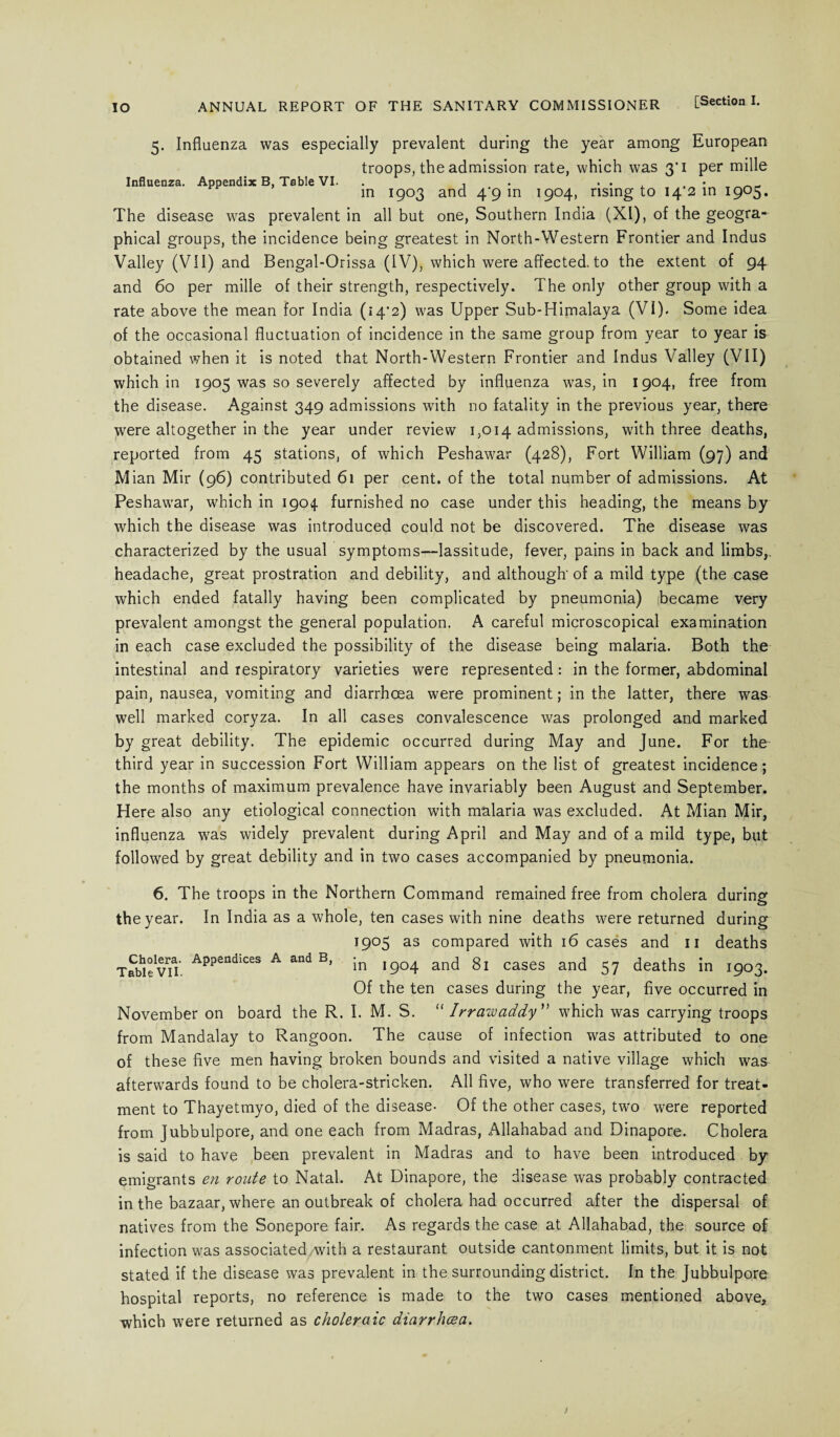 5. Influenza was especially prevalent during the year among European troops, the admission rate, which was 3'i per mille Influenza. Appendix B, Table VI. . , . . . , . • in 1903 and 4/9 m 1904, rising to 14 2 in 1905. The disease was prevalent in all but one, Southern India (XI), of the geogra¬ phical groups, the incidence being greatest in North-Western Frontier and Indus Valley (VII) and Bengal-Orissa (IV), which were affected, to the extent of 94 and 60 per mille of their strength, respectively. The only other group with a rate above the mean for India (»4'2) was Upper Sub-Himalaya (VI). Some idea of the occasional fluctuation of incidence in the same group from year to year is obtained when it is noted that North-Western Frontier and Indus Valley (VII) which in 1905 was so severely affected by influenza was, in 1904, free from the disease. Against 349 admissions with no fatality in the previous year, there were altogether in the year under review 1,014 admissions, with three deaths, reported from 45 stations, of which Peshawar (428), Fort William (97) and M ian Mir (96) contributed 61 per cent, of the total number of admissions. At Peshawar, which in 1904 furnished no case under this heading, the means by which the disease was introduced could not be discovered. The disease was characterized by the usual symptoms—lassitude, fever, pains in back and limbs, headache, great prostration and debility, and although' of a mild type (the case which ended fatally having been complicated by pneumonia) became very prevalent amongst the general population. A careful microscopical examination in each case excluded the possibility of the disease being malaria. Both the intestinal and respiratory varieties were represented: in the former, abdominal pain, nausea, vomiting and diarrhoea were prominent; in the latter, there was well marked coryza. In all cases convalescence was prolonged and marked by great debility. The epidemic occurred during May and June. For the third year in succession Fort William appears on the list of greatest incidence; the months of maximum prevalence have invariably been August and September. Here also any etiological connection with malaria was excluded. At Mian Mir, influenza was widely prevalent during April and May and of a mild type, but followed by great debility and in two cases accompanied by pneumonia. 6. The troops in the Northern Command remained free from cholera during the year. In India as a whole, ten cases with nine deaths were returned during 1905 as compared with 16 cases and 11 deaths TableVH. Appendices A and Bj in 1904 and 81 cases and 57 deaths in 1903. Of the ten cases during the year, five occurred in November on board the R. I. M. S. “Irrawaddy” which was carrying troops from Mandalay to Rangoon. The cause of infection was attributed to one of these five men having broken bounds and visited a native village which was afterwards found to be cholera-stricken. All five, who were transferred for treat¬ ment to Thayetmyo, died of the disease- Of the other cases, two were reported from Jubbulpore, and one each from Madras, Allahabad and Dinapore. Cholera is said to have been prevalent in Madras and to have been introduced by emigrants en route to Natal. At Dinapore, the disease was probably contracted in the bazaar, where an outbreak of cholera had occurred after the dispersal of natives from the Sonepore fair. As regards the case at Allahabad, the source of infection was associated with a restaurant outside cantonment limits, but it is not stated if the disease was prevalent in the surrounding district. In the Jubbulpore hospital reports, no reference is made to the two cases mentioned above, which were returned as choleraic diarrhoea.