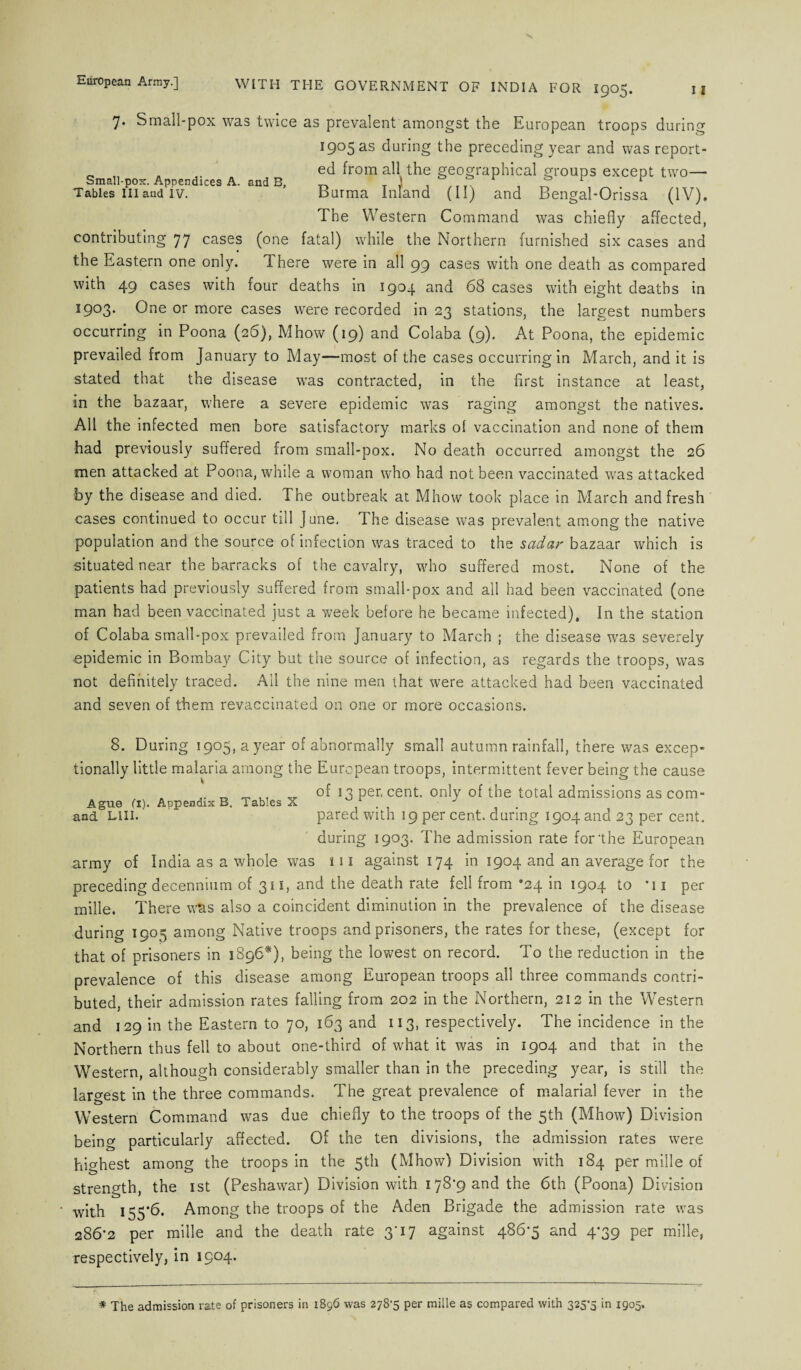 7. Small-pox was twice as prevalent amongst the European troops during 1905 as during the preceding year and was report- _ , ed from all the geographical groups except two— Small-pox. Appendices A. and B, ~ T ) , , r.t „ r Tables in and iv. Burma Inland (II) and Bengal-Orissa (IV). The Western Command was chiefly affected, contributing 77 cases (one fatal) while the Northern furnished six cases and the Eastern one only. 1 here were in all 99 cases with one death as compared with 49 cases with four deaths in 1904 and 68 cases with eight deaths in 1903. One or more cases were recorded in 23 stations, the largest numbers occurring in Poona (26), Mhow (19) and Colaba (9). At Poona, the epidemic prevailed from January to May—most of the cases occurring in March, and it is stated that the disease was contracted, in the first instance at least, in the bazaar, where a severe epidemic was raging amongst the natives. All the infected men bore satisfactory marks ol vaccination and none of them had previously suffered from small-pox. No death occurred amongst the 26 men attacked at Poona, while a woman who had not been vaccinated was attacked by the disease and died. The outbreak at Mhow took place in March and fresh cases continued to occur till June. The disease was prevalent among the native population and the source of infection was traced to the sadar bazaar which is situated near the barracks of the cavalry, who suffered most. None of the patients had previously suffered from small-pox and all had been vaccinated (one man had been vaccinated just a week before he became infected). In the station of Colaba small-pox prevailed from January to March ; the disease was severely epidemic in Bombay City but the source of infection, as regards the troops, was not definitely traced. Ail the nine men that were attacked had been vaccinated and seven of them revaccinated on one or more occasions. 8. During 1905, a year of abnormally small autumn rainfall, there was excep¬ tionally little malaria among the European troops, intermittent fever being the cause of 13 per, cent, only of the total admissions as com¬ pared with 19 per cent, during 1904 and 23 per cent. during 1903. The admission rate for the European army of India as a whole was 111 against 174 in 1904 and an average for the preceding decennium of 311, and the death rate fell from *24 in 1904 to *i1 per mille. There was also a coincident diminution in the prevalence of the disease during 1905 among Native troops and prisoners, the rates for these, (except for that of prisoners in 1896*), being the lowest on record. To the reduction in the prevalence of this disease among European troops all three commands contri¬ buted, their admission rates falling from 202 in the Northern, 212 in the Western and 129 in the Eastern to 70, 163 and 113, respectively. The incidence in the Northern thus fell to about one-third of what it was in 1904 and that in the Western, although considerably smaller than in the preceding year, is still the largest in the three commands. The great prevalence of malarial fever in the Western Command was due chiefly to the troops of the 5th (Mhow) Division being particularly affected. Of the ten divisions, the admission rates were highest among the troops in the 5th (Mhow) Division with 184 per mille of strength, the 1st (Peshawar) Division with 178*9 and the 6th (Poona) Division with 155*6. Among the troops of the Aden Brigade the admission rate was 286*2 per mille and the death rate 3*17 against 486*5 and 4*39 per mille, respectively, in 1904. Ague (1). Appendix B. Tables X and LIII. * The admission rate of prisoners in 1896 was 278*5 per mille as compared with 325*5 in 1905.