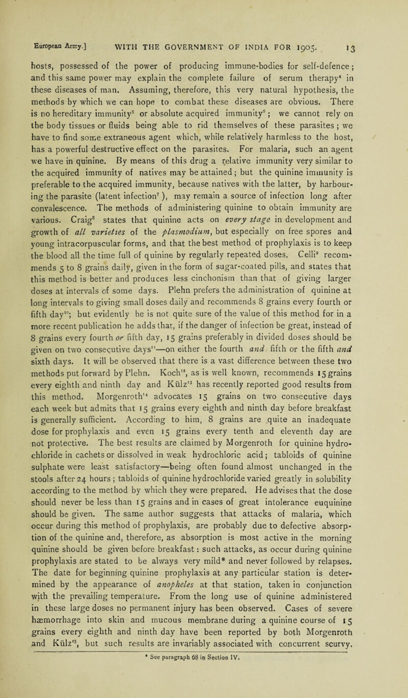 hosts, possessed of the power of producing immune-bodies for self-defence; and this same power may explain the complete failure of serum therapy4 in these diseases of man. Assuming, therefore, this very natural hypothesis, the methods by which we can hope to combat these diseases are obvious. There is no hereditary immunity5 or absolute acquired immunity6; we cannot rely on the body tissues or fluids being able to rid themselves of these parasites ; we have to find some extraneous agent which, while relatively harmless to the host, has a powerful destructive effect on the parasites. For malaria, such an agent we have in quinine. By means of this drug a relative immunity very similar to the acquired immunity of natives may be attained ; but the quinine immunity is preferable to the acquired immunity, because natives with the latter, by harbour¬ ing the parasite (latent infection7), may remain a source of infection long after convalescence. The methods of administering quinine to obtain immunity are various. Craig8 states that quinine acts on every stage in development and growth of all varieties of the plasmodium, but especially on free spores and young intracorpuscular forms, and that the best method of prophylaxis is to keep the blood all the time full of quinine by regularly repeated doses. Celli9 recom¬ mends 5 to 8 grains daily, given in the form of sugar-coated pills, and states that this method is better and produces less cinchonism than that of giving larger doses at intervals of some days. Plehn prefers the administration of quinine at long intervals to giving small doses daily and recommends 8 grains every fourth or fifth day10; but evidently he is not quite sure of the value of this method for in a more recent publication he adds that, if the danger of infection be great, instead of 8 grains every fourth or fifth day, 15 grains preferably in divided doses should be given on two consecutive days11—on either the fourth and fifth or the fifth and sixth days. It will be observed that there is a vast difference between these two methods put forward by Plehn. Koch12, as is well known, recommends 15 grains every eighth and ninth day and Kiilz13 has recently reported good results from this method. Morgenroth’4 advocates 15 grains on two consecutive days each week but admits that 15 grains every eighth and ninth day before breakfast is generally sufficient. According to him, 8 grains are .quite an inadequate dose for prophylaxis and even 15 grains every tenth and eleventh day are not protective. The best results are claimed by Morgenroth for quinine hydro¬ chloride in cachets or dissolved in weak hydrochloric acid; tabloids of quinine sulphate were least satisfactory—’being often found almost unchanged in the stools after 24 hours ; tabloids of quinine hydrochloride varied greatly in solubility according to the method by which they were prepared. He advises that the dose should never be less than 15 grains and in cases of great intolerance euquinine should be given. The same author suggests that attacks of malaria, which occur during this method of prophylaxis, are probably due to defective absorp¬ tion of the quinine and, therefore, as absorption is most active in the morning quinine should be given before breakfast: such attacks, as occur during quinine prophylaxis are stated to be always very mild* and never followed by relapses. The date for beginning quinine prophylaxis at any particular station is deter¬ mined by the appearance of anopheles at that station, taken in conjunction with the prevailing temperature. From the long use of quinine administered in these large doses no permanent injury has been observed. Cases of severe haemorrhage into skin and mucous membrane during a quinine course of 15 grains every eighth and ninth day have been reported by both Morgenroth and Kiilz15, but such results are invariably associated with concurrent scurvy. * See paragraph 68 ip. Section IV.