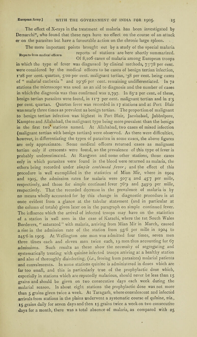 The effect of X-rays in the treatment of malaria has been investigated by Demarchi30, who found that these rays have no effect on the course of an attack or on the parasites but have a favourable action on the chronic large spleen. The more important points brought out by a study of the special malaria _ . . .. . „ reports of stations are here shortly summarized. Reports from medical officers. 1 _ J Of 8,106 cases of malaria among European troops in which the type of fever was diagnosed by clinical methods, 73*78 per cent, were considered by the medical officers to be cases of benign tertian infection, 1*28 per cent, quartan, 5'oo per cent, malignant tertian, *38 per cent, being cases of “ malarial cachexia ” and 19*56 per cent, remaining undifferentiated. In 72 stations the microscope was used as an aid to diagnosis and the number of cases in which the diagnosis was thus confirmed was 2,797. In 85*2 per cent, of these, benign tertian parasites were found, in 11*7 per cent, malignant tertian and in 2*5 per cent, quartan. Quartan fever was recorded in 17 stations and at Port Blair was nearly three times as prevalent as benign tertian. The proportion of malignant to benign tertian infection was highest in Port Blair, Jacobabad, Jubbulpore, Kamptee and Allahabad, the malignant type being more prevalent than the benign in the first two stations named. At Allahabad, two cases of mixed infection (malignant tertian with benign tertian) were observed. As there were difficulties, however, in differentiating the types of parasites in some cases, the above figures are only approximate. Some medical officers returned cases as malignant tertian only if crescents were found, so the prevalence of this type of fever is probably underestimated. At Rangoon and some other stations, those cases only in which parasites were found in the blood were returned as malaria, the others being recorded under simple continued fever; and the effect of this procedure is well exemplified in the statistics of Mian Mir, where in 1904 and 1905, the admission rates for malaria were 507*4 and 45*7 per mille, respectively, and those for simple continued fever 76*9 and 349*9 per mille, respectively. That the recorded decrease in the prevalence of malaria is by no means wholly accounted for by this change in diagnostic procedure is at once evident from a glance at the tabular statement (and in particular at the column of totals) given later on in the paragraph on simple continued fever. The influence which the arrival of infected troops may have on the statistics of a station is well seen in the case of Karachi, where the 1st South Wales Borderers, “ saturated” with malaria, arriving from Mian Mir in March, caused a rise in the admission rate of the station from 93*6 per mille in 1904 to 245*6 in 1905, At Wellington one man was admitted four times, seven men three times each and eleven men twice each, 19 men thus accounting for 67 admissions. Such results as these show the necessity of segregating and systematically treating with quinine infected troops arriving at a healthy station and also of thoroughly disinfecting, (i.e., freeing from parasites) malarial patients and convalescents. In some stations quinine is administered in doses which are far too small, and this is particularly true of the prophylactic dose which, especially in stations which are reputedly malarious, should never be less than 15 grains and should be given on two consecutive days each week during the malarial season. In about eight stations the prophylactic dose was not more than 5 grains given twice a week. At Taragarh, where convalescent and infected arrivals from stations in the plains underwent a systematic course of quinine, viz., 15 grains daily for seven days and then 15 grains twice a week on two consecutive days for a month, there was a total absence of malaria, as compared with 25