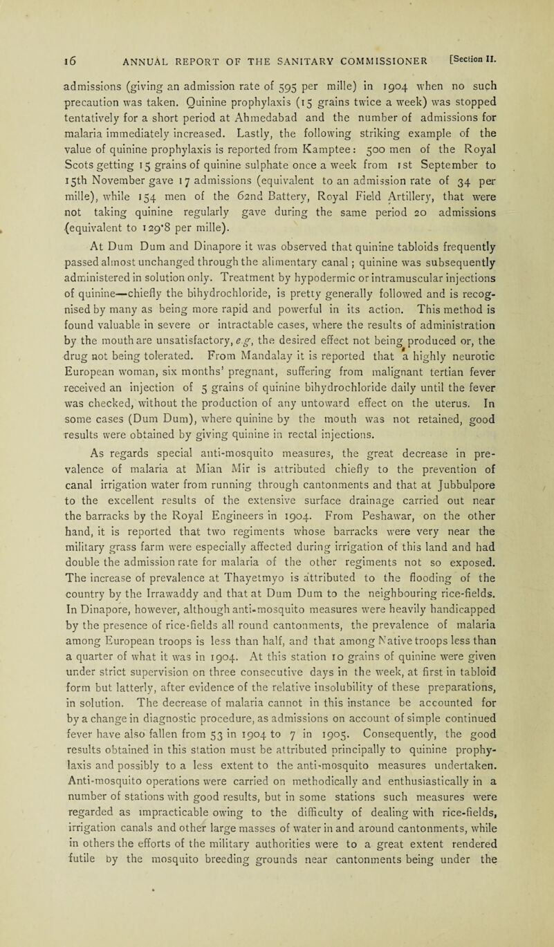 admissions (giving an admission rate of 595 per mille) in 1904 when no such precaution was taken. Quinine prophylaxis (15 grains twice a week) was stopped tentatively for a short period at Ahmedabad and the number of admissions for malaria immediately increased. Lastly, the following striking example of the value of quinine prophylaxis is reported from Kamptee : 500 men of the Royal Scots getting 15 grains of quinine sulphate once a week from 1 st September to 15th November gave 1 7 admissions (equivalent to an admission rate of 34 per mille), while 154 men of the 62nd Battery, Royal Field Artillery, that were not taking quinine regularly gave during the same period 20 admissions (equivalent to 129*8 per mille). At Dum Dum and Dinapore it wras observed that quinine tabloids frequently passed almost unchanged through the alimentary canal ; quinine was subsequently administered in solution only. Treatment by hypodermic or intramuscular injections of quinine—chiefly the bihydrochloride, is pretty generally followed and is recog¬ nised by many as being more rapid and powerful in its action. This method is found valuable in severe or intractable cases, where the results of administration by the mouth are unsatisfactory,^.^, the desired effect not being produced or, the drug not being tolerated. From Mandalay it is reported that a highly neurotic European woman, six months’ pregnant, suffering from malignant tertian fever received an injection of 5 grains of quinine bihydrochloride daily until the fever was checked, without the production of any untoward effect on the uterus. In some cases (Dum Dum), where quinine by the mouth was not retained, good results were obtained by giving quinine in rectal injections. As regards special anti-mosquito measures, the great decrease in pre¬ valence of malaria at Mian Mir is attributed chiefly to the prevention of canal irrigation water from running through cantonments and that at Jubbulpore to the excellent results of the extensive surface drainage carried out near the barracks by the Royal Engineers in 1904. From Peshawar, on the other hand, it is reported that two regiments whose barracks were very near the military grass farm wrere especially affected during irrigation of this land and had double the admission rate for malaria of the other regiments not so exposed. The increase of prevalence at Thayetmyo is attributed to the flooding of the country by the Irrawaddy and that at Dum Dum to the neighbouring rice-fields. In Dinapore, however, although anti-mosquito measures were heavily handicapped by the presence of rice-fields all round cantonments, the prevalence of malaria among European troops is less than half, and that among Native troops less than a quarter of what it was in 1904. At this station 10 grains of quinine were given under strict supervision on three consecutive days in the week, at first in tabloid form but latterly, after evidence of the relative insolubility of these preparations, in solution. The decrease of malaria cannot in this instance be accounted for by a change in diagnostic procedure, as admissions on account of simple continued fever have also fallen from 53 in 1904 to 7 in 1905. Consequently, the good results obtained in this station must be attributed principally to quinine prophy¬ laxis and possibly to a less extent to the anti-mosquito measures undertaken. Anti-mosquito operations were carried on methodically and enthusiastically in a number of stations with good results, but in some stations such measures were regarded as impracticable owing to the difficulty of dealing with rice-fields, irrigation canals and other large masses of water in and around cantonments, while in others the efforts of the military authorities were to a great extent rendered futile by the mosquito breeding grounds near cantonments being under the