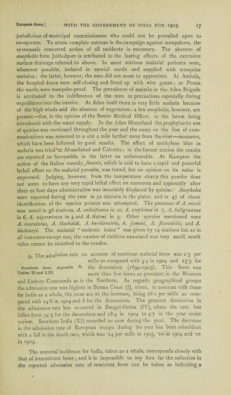 jurisdiction of municipal commissioners who could not be prevailed upon to co-operate. To attain complete success in the campaign against mosquitoes, the systematic concerted action of all residents is necessary. The absence of anopheles from Jubbulpore is attributed to the lasting effects of the extensive surface drainage referred to above. In most stations malarial patients were, whenever possible, isolated in special wards and supplied with mosquito curtains ; the latter, however, the men did not seem to appreciate. At Ambala, the hospital doors were self-closing and fitted up with wire gauze ; at Poona the wards were mosquito-proof. The prevalence of malaria in the Aden Brigade is attributed to the indifference of the men to precautions especially during expeditions into the interior. At Aden itself there is very little malaria because of the high winds and the absence of vegetation : a few anopheles, however, are present—due, in the opinion of the Senior Medical Officer, to the larvae being introduced with the water supply. In the Aden Hinterland the prophylactic use of quinine was continued throughout the year and the camp on the line of com¬ munications was removed to a site a mile further away from the river—measures, which have been followed by good results. The effect of methylene blue in malaria was tried *at Ahmedabad and Calcutta; in the former station the results are reported as favourable, in the latter >as unfavourable. At Kamptee the action of the Italian remedy, fevrolo, which is said to have a rapid and powerful lethal effect on the malarial parasite, was tested, but no opinion on its value is expressed. Judging, however, from the temperature charts this powder does not seem to have any very rapid lethal effect on crescents and apparently after three or four days administration was invariably displaced by quinine. Anopheles were reported during the year in 52 stations in the plains and in 47 of these identification of the species present was attempted. The presence of A. rossii was noted in 36 stations, A. culicifacies in 20, A. stephensi in 7, A. fuliginosus in 6, A. nigerrimns in 5 and A. listoni in 3. Other species mentioned were A. maculatus, A. theohaldi, A. harbirostris, A. jamesi, A. fluviatilis, and A. lindesayi. The malarial “ endemic index” was given by 14 stations but as in all instances except one, the number of children examined was very small, much value cannot be attached to the results. 9 The adm*ss'-on rate on account of remittent malarial fever was 2*3 per mille as compared with 3*4 in 1904 and 13*5 for Remittent fever. Appendix B, the decennium (1894-1903). This fever was Tables xi and Lin. more than five times as prevalent in the Western and Eastern Commands as in the Northern. As regards geographical groups the admission rate was highest in Burma Coast (I), where, in contrast with those for India as a whole, the rates are on the increase, being 26'2 per mille as com¬ pared with 14*6 in 1904 and 6 for the decennium. The greatest diminution in the admission rate has occurred in Bengal-Orrisa (IV), where the rate has fallen from 34*5 for the decennium and 28-4 in 1904 to 47 in the year under review. Southern India (XI) recorded no case during the year. The decrease in the admission rate of European troops during the year has been coincident with a fall in the death rate, which was *14 per mille in 1903, ’io in 1904 and *oi in 1905. The seasonal incidence for India, taken as a whole, corresponds closely with that of intermittent fever; and it is impossible to say how far the reduction in the reported admission rate of remittent fever can be taken as indicating a