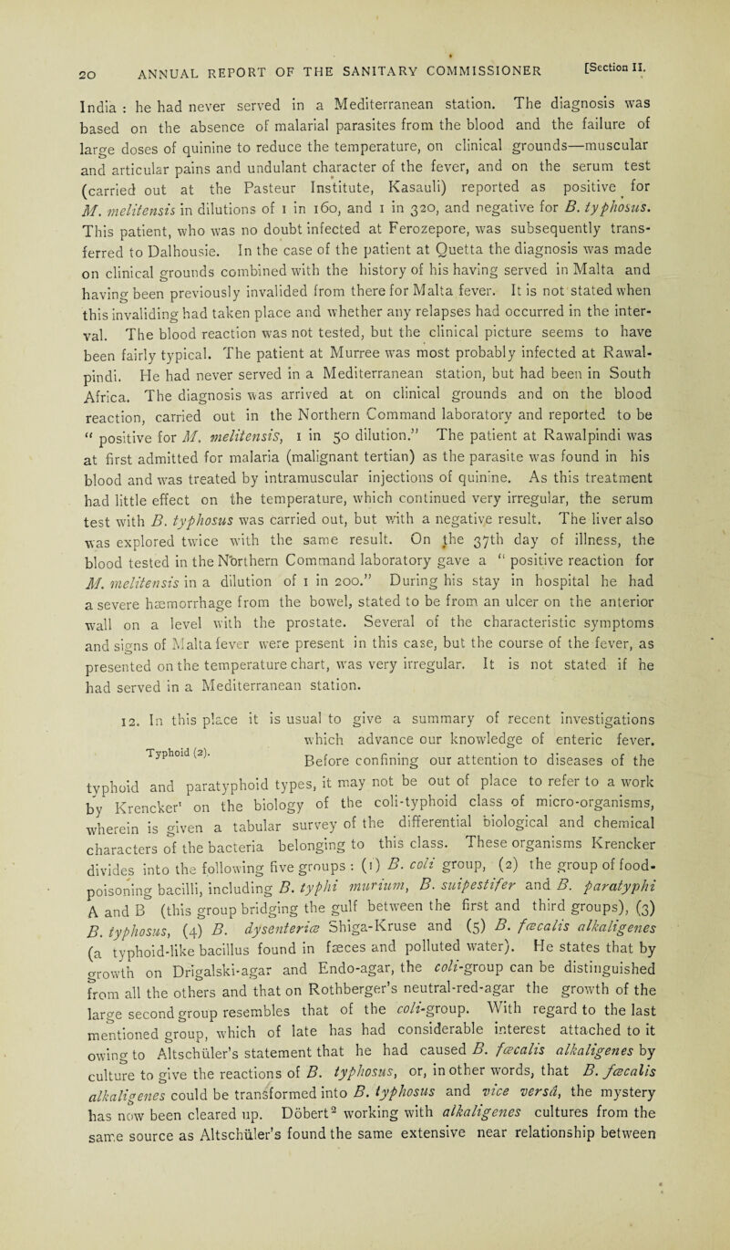 India : he had never served in a Mediterranean station. The diagnosis was based on the absence of malarial parasites from the blood and the failure of large doses of quinine to reduce the temperature, on clinical grounds—muscular and articular pains and undulant character of the fever, and on the serum test (carried out at the Pasteur Institute, Kasauli) reported as positive _ for M. melitensis in dilutions of i in 160, and i in 320, and negative for B. typhosus. This patient, who was no doubt infected at Ferozepore, was subsequently trans¬ ferred to Dalhousie. In the case of the patient at Quetta the diagnosis was made on clinical grounds combined with the history of his having served in Malta and having been previously invalided from therefor Malta fever. It is not stated when this invaliding had taken place and whether any relapses had occurred in the inter¬ val. The blood reaction was not tested, but the clinical picture seems to have been fairly typical. The patient at Murree was most probably infected at Rawal¬ pindi. He had never served in a Mediterranean station, but had been in South Africa. The diagnosis was arrived at on clinical grounds and on the blood reaction, carried out in the Northern Command laboratory and reported to be “ positive for M. melitensis, 1 in 50 dilution.” The patient at Rawalpindi was at first admitted for malaria (malignant tertian) as the parasite was found in his blood and wms treated by intramuscular injections of quinine. As this treatment had little effect on the temperature, which continued very irregular, the serum test with B. typhosus was carried out, but with a negative result. The liver also was explored twice with the same result. On the 37th day of illness, the blood tested in the Northern Command laboratory gave a “ positive reaction for M. melitensis in a dilution of 1 in 200.” During his stay in hospital he had a severe haemorrhage from the bowel, stated to be from an ulcer on the anterior wall on a level with the prostate. Several of the characteristic symptoms and sinns of Malta fever were present in this case, but the course of the fever, as presented on the temperature chart, was very irregular. It is not stated if he had served in a Mediterranean station. 12. In this place it is usual to give a summary of recent investigations which advance our knowledge of enteric fever. Typhoid (2). Before confining our attention to diseases of the typhoid and paratyphoid types, it may not be out of place to refer to a work by Krencker1 on the biology of the coli-typhoid class of micro-organisms, wherein is given a tabular survey of the differential biological and chemical characters of the bacteria belonging to this class. These organisms Krencker divides into the following five groups : (1) B. coli group, (2) the group of food¬ poisoning bacilli, including B. typhi murium, B. suipestifer and B. paratyphi A and B (this group bridging the gulf between the first and third groups), (3) jy' typhosus, (4) B. dysentence c^higa-Kruse and (5) B. fce calls alkahgenes (a typhoid-like bacillus found in fseces and polluted water). He states that by growth on Drigalski-agar and Endo-agar, the coli-group can be distinguished from all the others and that on Rothberger’s neutral-red-agar the growth of the large second group resembles that of the coli-g roup. With regard to the last mentioned group, which of late has had considerable interest attached to it owing to Altschuler’s statement that he had caused B. fcecalis alkaligenes by culture to give the reactions of B. typhosus, or, in other words, that B. fcecalis alkaligenes could be transformed into B. typhosus and vice versa, the mystery has now been cleared up. Dobert2 working with alkaligenes cultures from the same source as Altschuler’s found the same extensive near relationship between